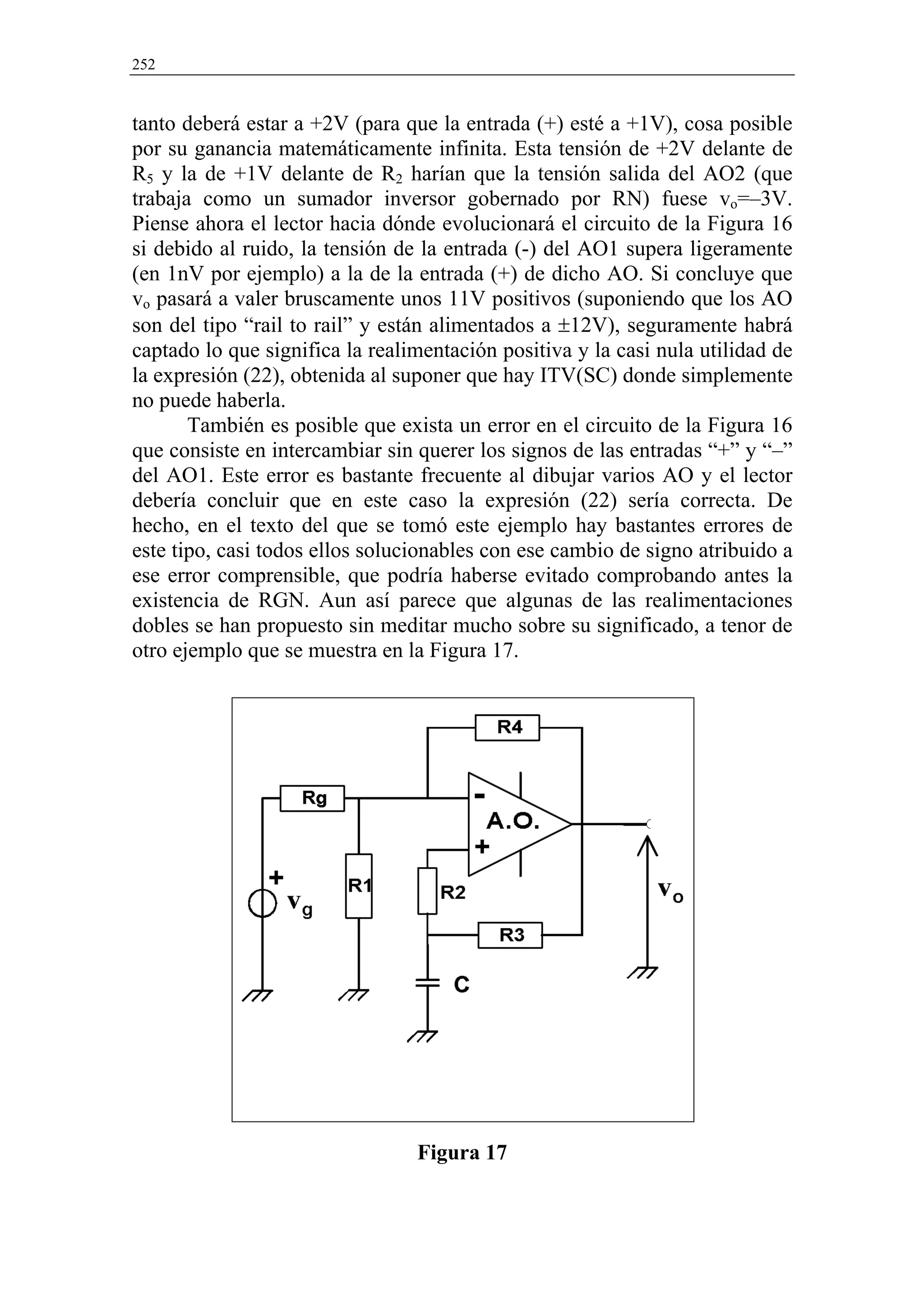 252


tanto deberá estar a +2V (para que la entrada (+) esté a +1V), cosa posible
por su ganancia matemáticamente infinita. Esta tensión de +2V delante de
R5 y la de +1V delante de R2 harían que la tensión salida del AO2 (que
trabaja como un sumador inversor gobernado por RN) fuese vo=–3V.
Piense ahora el lector hacia dónde evolucionará el circuito de la Figura 16
si debido al ruido, la tensión de la entrada (-) del AO1 supera ligeramente
(en 1nV por ejemplo) a la de la entrada (+) de dicho AO. Si concluye que
vo pasará a valer bruscamente unos 11V positivos (suponiendo que los AO
son del tipo “rail to rail” y están alimentados a ±12V), seguramente habrá
captado lo que significa la realimentación positiva y la casi nula utilidad de
la expresión (22), obtenida al suponer que hay ITV(SC) donde simplemente
no puede haberla.
       También es posible que exista un error en el circuito de la Figura 16
que consiste en intercambiar sin querer los signos de las entradas “+” y “–”
del AO1. Este error es bastante frecuente al dibujar varios AO y el lector
debería concluir que en este caso la expresión (22) sería correcta. De
hecho, en el texto del que se tomó este ejemplo hay bastantes errores de
este tipo, casi todos ellos solucionables con ese cambio de signo atribuido a
ese error comprensible, que podría haberse evitado comprobando antes la
existencia de RGN. Aun así parece que algunas de las realimentaciones
dobles se han propuesto sin meditar mucho sobre su significado, a tenor de
otro ejemplo que se muestra en la Figura 17.




                                 Figura 17
 