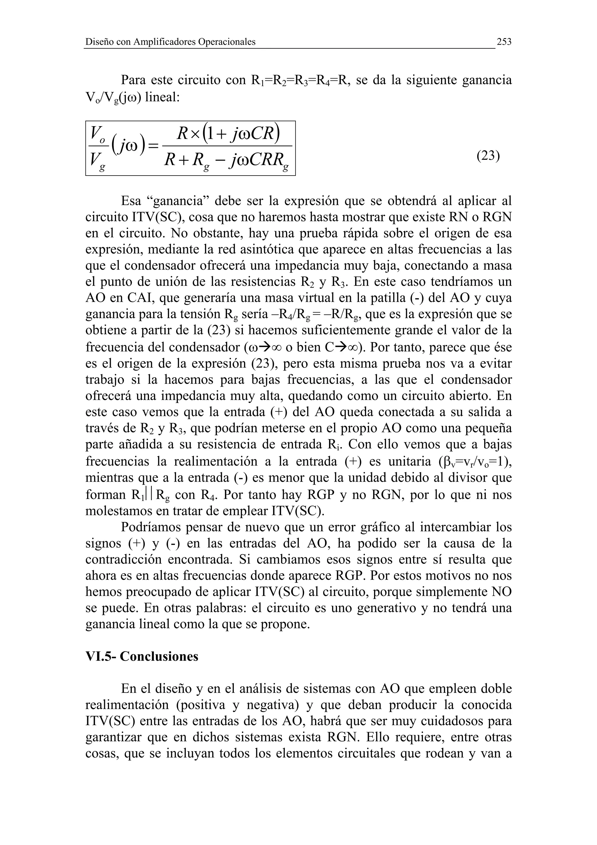 Diseño con Amplificadores Operacionales                                  253


      Para este circuito con R1=R2=R3=R4=R, se da la siguiente ganancia
Vo/Vg(jω) lineal:

Vo
   ( jω ) = R × (1 + jωCR)
Vg         R + Rg − jωCRRg                                           (23)


       Esa “ganancia” debe ser la expresión que se obtendrá al aplicar al
circuito ITV(SC), cosa que no haremos hasta mostrar que existe RN o RGN
en el circuito. No obstante, hay una prueba rápida sobre el origen de esa
expresión, mediante la red asintótica que aparece en altas frecuencias a las
que el condensador ofrecerá una impedancia muy baja, conectando a masa
el punto de unión de las resistencias R2 y R3. En este caso tendríamos un
AO en CAI, que generaría una masa virtual en la patilla (-) del AO y cuya
ganancia para la tensión Rg sería –R4/Rg = –R/Rg, que es la expresión que se
obtiene a partir de la (23) si hacemos suficientemente grande el valor de la
frecuencia del condensador (ω ∞ o bien C ∞). Por tanto, parece que ése
es el origen de la expresión (23), pero esta misma prueba nos va a evitar
trabajo si la hacemos para bajas frecuencias, a las que el condensador
ofrecerá una impedancia muy alta, quedando como un circuito abierto. En
este caso vemos que la entrada (+) del AO queda conectada a su salida a
través de R2 y R3, que podrían meterse en el propio AO como una pequeña
parte añadida a su resistencia de entrada Ri. Con ello vemos que a bajas
frecuencias la realimentación a la entrada (+) es unitaria (βv=vr/vo=1),
mientras que a la entrada (-) es menor que la unidad debido al divisor que
forman R1Rg con R4. Por tanto hay RGP y no RGN, por lo que ni nos
molestamos en tratar de emplear ITV(SC).
       Podríamos pensar de nuevo que un error gráfico al intercambiar los
signos (+) y (-) en las entradas del AO, ha podido ser la causa de la
contradicción encontrada. Si cambiamos esos signos entre sí resulta que
ahora es en altas frecuencias donde aparece RGP. Por estos motivos no nos
hemos preocupado de aplicar ITV(SC) al circuito, porque simplemente NO
se puede. En otras palabras: el circuito es uno generativo y no tendrá una
ganancia lineal como la que se propone.

VI.5- Conclusiones

      En el diseño y en el análisis de sistemas con AO que empleen doble
realimentación (positiva y negativa) y que deban producir la conocida
ITV(SC) entre las entradas de los AO, habrá que ser muy cuidadosos para
garantizar que en dichos sistemas exista RGN. Ello requiere, entre otras
cosas, que se incluyan todos los elementos circuitales que rodean y van a
 