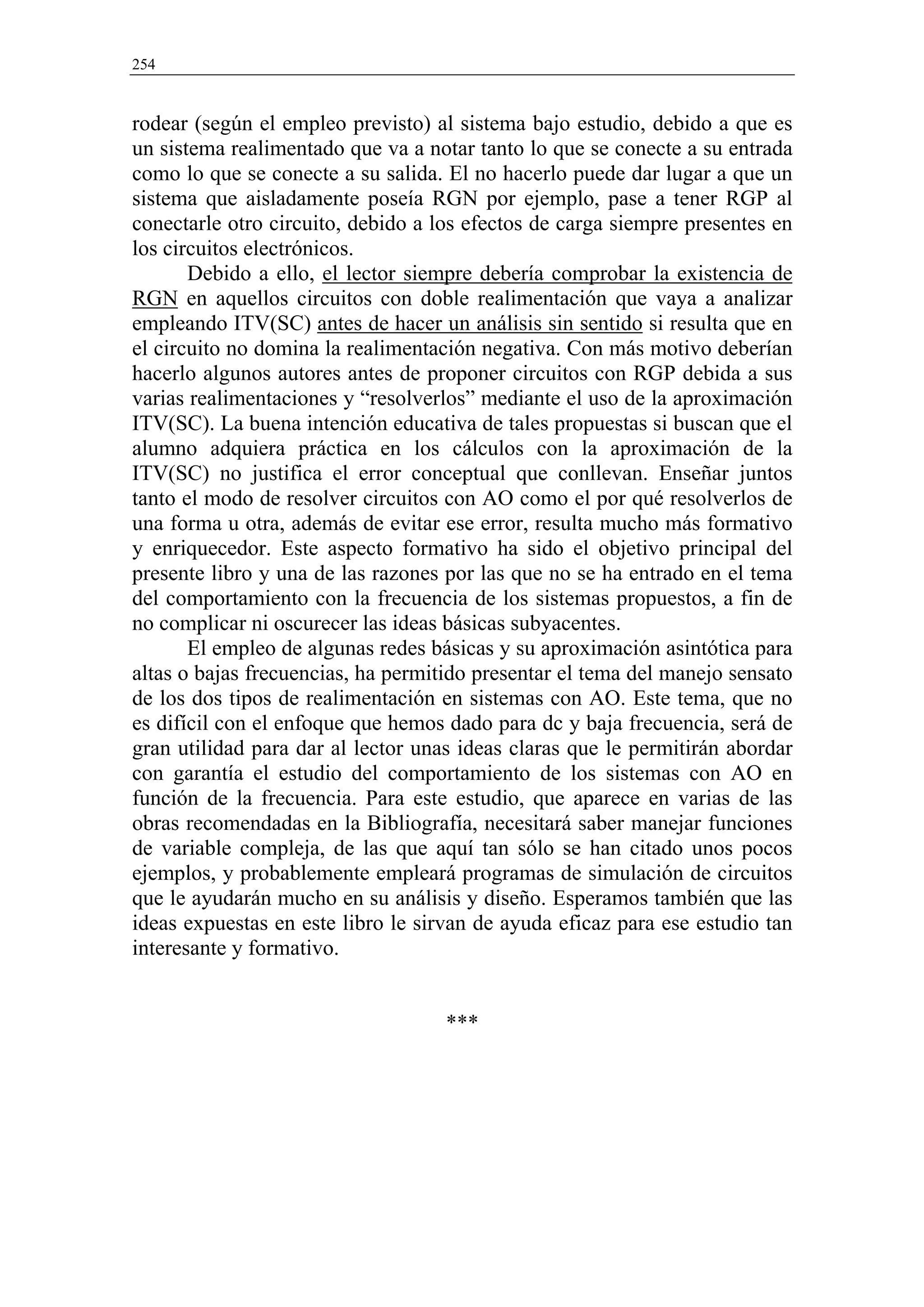 254


rodear (según el empleo previsto) al sistema bajo estudio, debido a que es
un sistema realimentado que va a notar tanto lo que se conecte a su entrada
como lo que se conecte a su salida. El no hacerlo puede dar lugar a que un
sistema que aisladamente poseía RGN por ejemplo, pase a tener RGP al
conectarle otro circuito, debido a los efectos de carga siempre presentes en
los circuitos electrónicos.
       Debido a ello, el lector siempre debería comprobar la existencia de
RGN en aquellos circuitos con doble realimentación que vaya a analizar
empleando ITV(SC) antes de hacer un análisis sin sentido si resulta que en
el circuito no domina la realimentación negativa. Con más motivo deberían
hacerlo algunos autores antes de proponer circuitos con RGP debida a sus
varias realimentaciones y “resolverlos” mediante el uso de la aproximación
ITV(SC). La buena intención educativa de tales propuestas si buscan que el
alumno adquiera práctica en los cálculos con la aproximación de la
ITV(SC) no justifica el error conceptual que conllevan. Enseñar juntos
tanto el modo de resolver circuitos con AO como el por qué resolverlos de
una forma u otra, además de evitar ese error, resulta mucho más formativo
y enriquecedor. Este aspecto formativo ha sido el objetivo principal del
presente libro y una de las razones por las que no se ha entrado en el tema
del comportamiento con la frecuencia de los sistemas propuestos, a fin de
no complicar ni oscurecer las ideas básicas subyacentes.
       El empleo de algunas redes básicas y su aproximación asintótica para
altas o bajas frecuencias, ha permitido presentar el tema del manejo sensato
de los dos tipos de realimentación en sistemas con AO. Este tema, que no
es difícil con el enfoque que hemos dado para dc y baja frecuencia, será de
gran utilidad para dar al lector unas ideas claras que le permitirán abordar
con garantía el estudio del comportamiento de los sistemas con AO en
función de la frecuencia. Para este estudio, que aparece en varias de las
obras recomendadas en la Bibliografía, necesitará saber manejar funciones
de variable compleja, de las que aquí tan sólo se han citado unos pocos
ejemplos, y probablemente empleará programas de simulación de circuitos
que le ayudarán mucho en su análisis y diseño. Esperamos también que las
ideas expuestas en este libro le sirvan de ayuda eficaz para ese estudio tan
interesante y formativo.


                                    ***
 