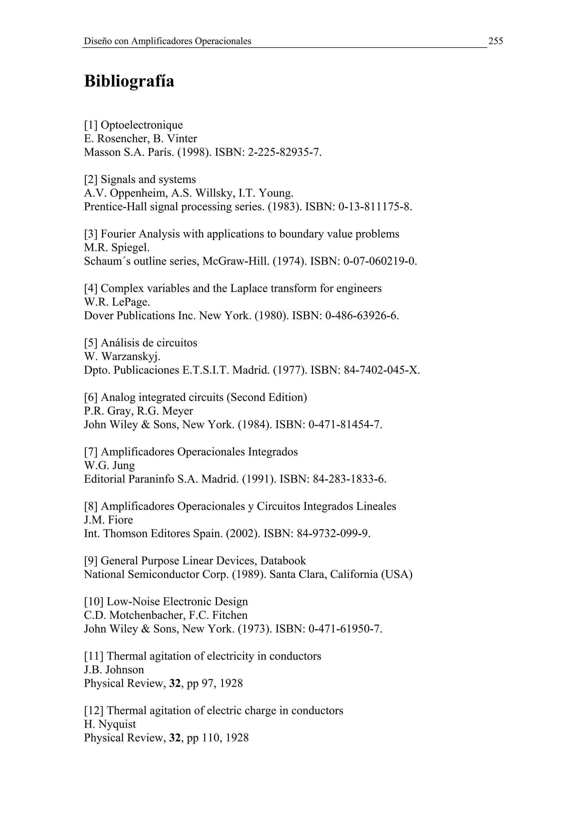 Diseño con Amplificadores Operacionales                                255



Bibliografía

[1] Optoelectronique
E. Rosencher, B. Vinter
Masson S.A. París. (1998). ISBN: 2-225-82935-7.

[2] Signals and systems
A.V. Oppenheim, A.S. Willsky, I.T. Young.
Prentice-Hall signal processing series. (1983). ISBN: 0-13-811175-8.

[3] Fourier Analysis with applications to boundary value problems
M.R. Spiegel.
Schaum´s outline series, McGraw-Hill. (1974). ISBN: 0-07-060219-0.

[4] Complex variables and the Laplace transform for engineers
W.R. LePage.
Dover Publications Inc. New York. (1980). ISBN: 0-486-63926-6.

[5] Análisis de circuitos
W. Warzanskyj.
Dpto. Publicaciones E.T.S.I.T. Madrid. (1977). ISBN: 84-7402-045-X.

[6] Analog integrated circuits (Second Edition)
P.R. Gray, R.G. Meyer
John Wiley & Sons, New York. (1984). ISBN: 0-471-81454-7.

[7] Amplificadores Operacionales Integrados
W.G. Jung
Editorial Paraninfo S.A. Madrid. (1991). ISBN: 84-283-1833-6.

[8] Amplificadores Operacionales y Circuitos Integrados Lineales
J.M. Fiore
Int. Thomson Editores Spain. (2002). ISBN: 84-9732-099-9.

[9] General Purpose Linear Devices, Databook
National Semiconductor Corp. (1989). Santa Clara, California (USA)

[10] Low-Noise Electronic Design
C.D. Motchenbacher, F.C. Fitchen
John Wiley & Sons, New York. (1973). ISBN: 0-471-61950-7.

[11] Thermal agitation of electricity in conductors
J.B. Johnson
Physical Review, 32, pp 97, 1928

[12] Thermal agitation of electric charge in conductors
H. Nyquist
Physical Review, 32, pp 110, 1928
 