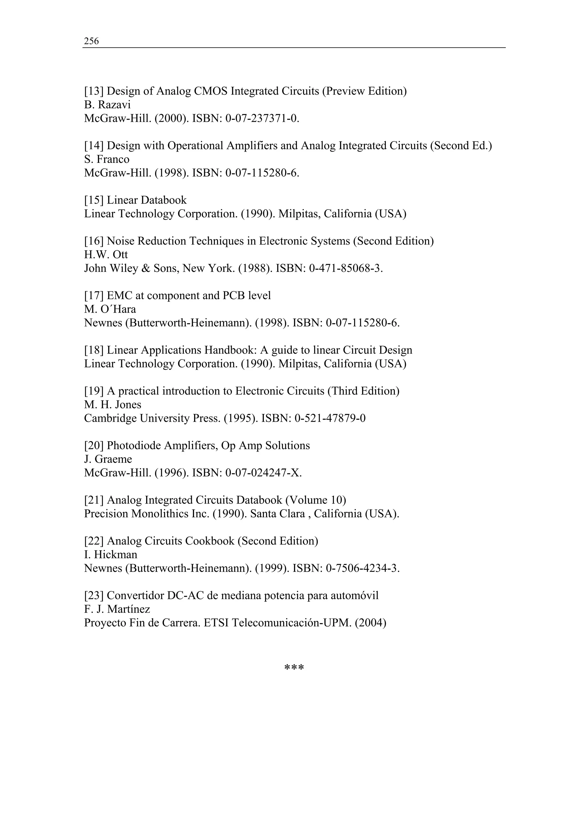 256




[13] Design of Analog CMOS Integrated Circuits (Preview Edition)
B. Razavi
McGraw-Hill. (2000). ISBN: 0-07-237371-0.

[14] Design with Operational Amplifiers and Analog Integrated Circuits (Second Ed.)
S. Franco
McGraw-Hill. (1998). ISBN: 0-07-115280-6.

[15] Linear Databook
Linear Technology Corporation. (1990). Milpitas, California (USA)

[16] Noise Reduction Techniques in Electronic Systems (Second Edition)
H.W. Ott
John Wiley & Sons, New York. (1988). ISBN: 0-471-85068-3.

[17] EMC at component and PCB level
M. O´Hara
Newnes (Butterworth-Heinemann). (1998). ISBN: 0-07-115280-6.

[18] Linear Applications Handbook: A guide to linear Circuit Design
Linear Technology Corporation. (1990). Milpitas, California (USA)

[19] A practical introduction to Electronic Circuits (Third Edition)
M. H. Jones
Cambridge University Press. (1995). ISBN: 0-521-47879-0

[20] Photodiode Amplifiers, Op Amp Solutions
J. Graeme
McGraw-Hill. (1996). ISBN: 0-07-024247-X.

[21] Analog Integrated Circuits Databook (Volume 10)
Precision Monolithics Inc. (1990). Santa Clara , California (USA).

[22] Analog Circuits Cookbook (Second Edition)
I. Hickman
Newnes (Butterworth-Heinemann). (1999). ISBN: 0-7506-4234-3.

[23] Convertidor DC-AC de mediana potencia para automóvil
F. J. Martínez
Proyecto Fin de Carrera. ETSI Telecomunicación-UPM. (2004)


                                           ***
 