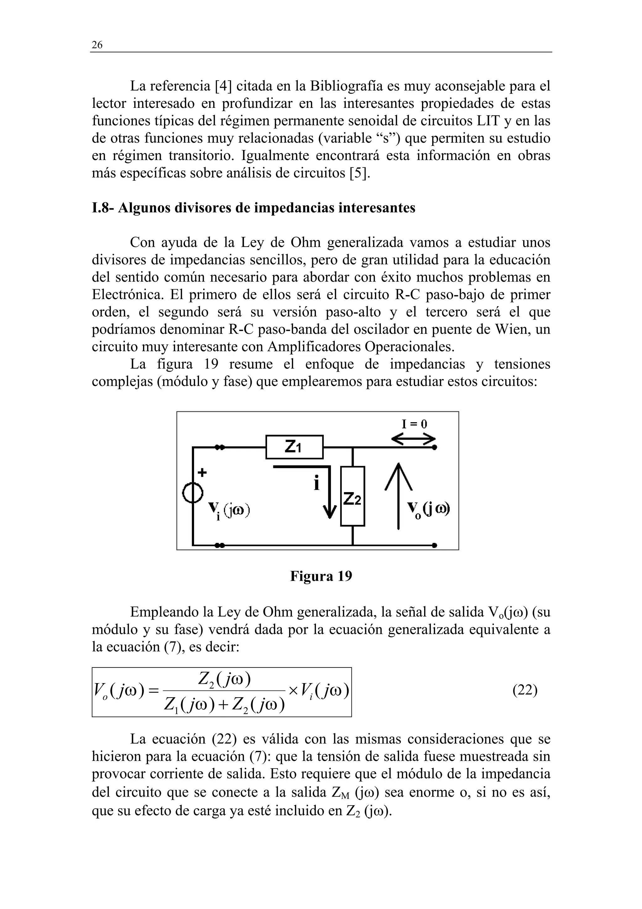 26


       La referencia [4] citada en la Bibliografía es muy aconsejable para el
lector interesado en profundizar en las interesantes propiedades de estas
funciones típicas del régimen permanente senoidal de circuitos LIT y en las
de otras funciones muy relacionadas (variable “s”) que permiten su estudio
en régimen transitorio. Igualmente encontrará esta información en obras
más específicas sobre análisis de circuitos [5].

I.8- Algunos divisores de impedancias interesantes

       Con ayuda de la Ley de Ohm generalizada vamos a estudiar unos
divisores de impedancias sencillos, pero de gran utilidad para la educación
del sentido común necesario para abordar con éxito muchos problemas en
Electrónica. El primero de ellos será el circuito R-C paso-bajo de primer
orden, el segundo será su versión paso-alto y el tercero será el que
podríamos denominar R-C paso-banda del oscilador en puente de Wien, un
circuito muy interesante con Amplificadores Operacionales.
       La figura 19 resume el enfoque de impedancias y tensiones
complejas (módulo y fase) que emplearemos para estudiar estos circuitos:




                                     Figura 19

      Empleando la Ley de Ohm generalizada, la señal de salida Vo(jω) (su
módulo y su fase) vendrá dada por la ecuación generalizada equivalente a
la ecuación (7), es decir:

                    Z 2 ( jω )
Vo ( jω ) =                          × Vi ( jω )                      (22)
              Z1 ( jω ) + Z 2 ( jω )
       La ecuación (22) es válida con las mismas consideraciones que se
hicieron para la ecuación (7): que la tensión de salida fuese muestreada sin
provocar corriente de salida. Esto requiere que el módulo de la impedancia
del circuito que se conecte a la salida ZM (jω) sea enorme o, si no es así,
que su efecto de carga ya esté incluido en Z2 (jω).
 