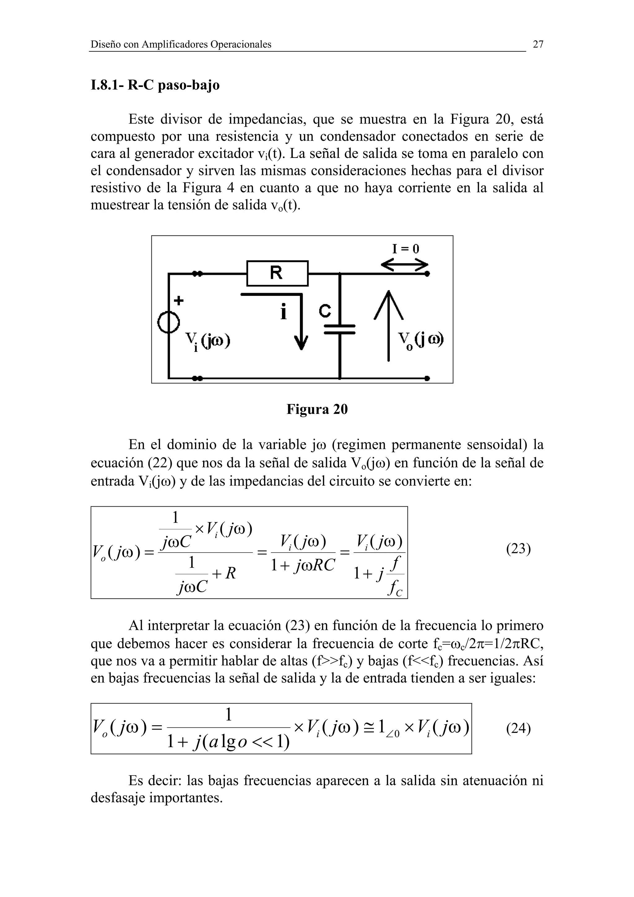 Diseño con Amplificadores Operacionales                                       27


I.8.1- R-C paso-bajo

       Este divisor de impedancias, que se muestra en la Figura 20, está
compuesto por una resistencia y un condensador conectados en serie de
cara al generador excitador vi(t). La señal de salida se toma en paralelo con
el condensador y sirven las mismas consideraciones hechas para el divisor
resistivo de la Figura 4 en cuanto a que no haya corriente en la salida al
muestrear la tensión de salida vo(t).




                                          Figura 20

      En el dominio de la variable jω (regimen permanente sensoidal) la
ecuación (22) que nos da la señal de salida Vo(jω) en función de la señal de
entrada Vi(jω) y de las impedancias del circuito se convierte en:

             1
                × Vi ( jω )
            jωC               V ( jω )  V ( jω )
Vo ( jω ) =                 = i        = i                             (23)
               1             1 + jωRC 1 + j f
                   +R
              jωC                             fC

      Al interpretar la ecuación (23) en función de la frecuencia lo primero
que debemos hacer es considerar la frecuencia de corte fc=ωc/2π=1/2πRC,
que nos va a permitir hablar de altas (f>>fc) y bajas (f<<fc) frecuencias. Así
en bajas frecuencias la señal de salida y la de entrada tienden a ser iguales:

                          1
Vo ( jω ) =                         × Vi ( jω ) ≅ 1∠ 0 × Vi ( jω )     (24)
                1 + j (a lg o << 1)
      Es decir: las bajas frecuencias aparecen a la salida sin atenuación ni
desfasaje importantes.
 