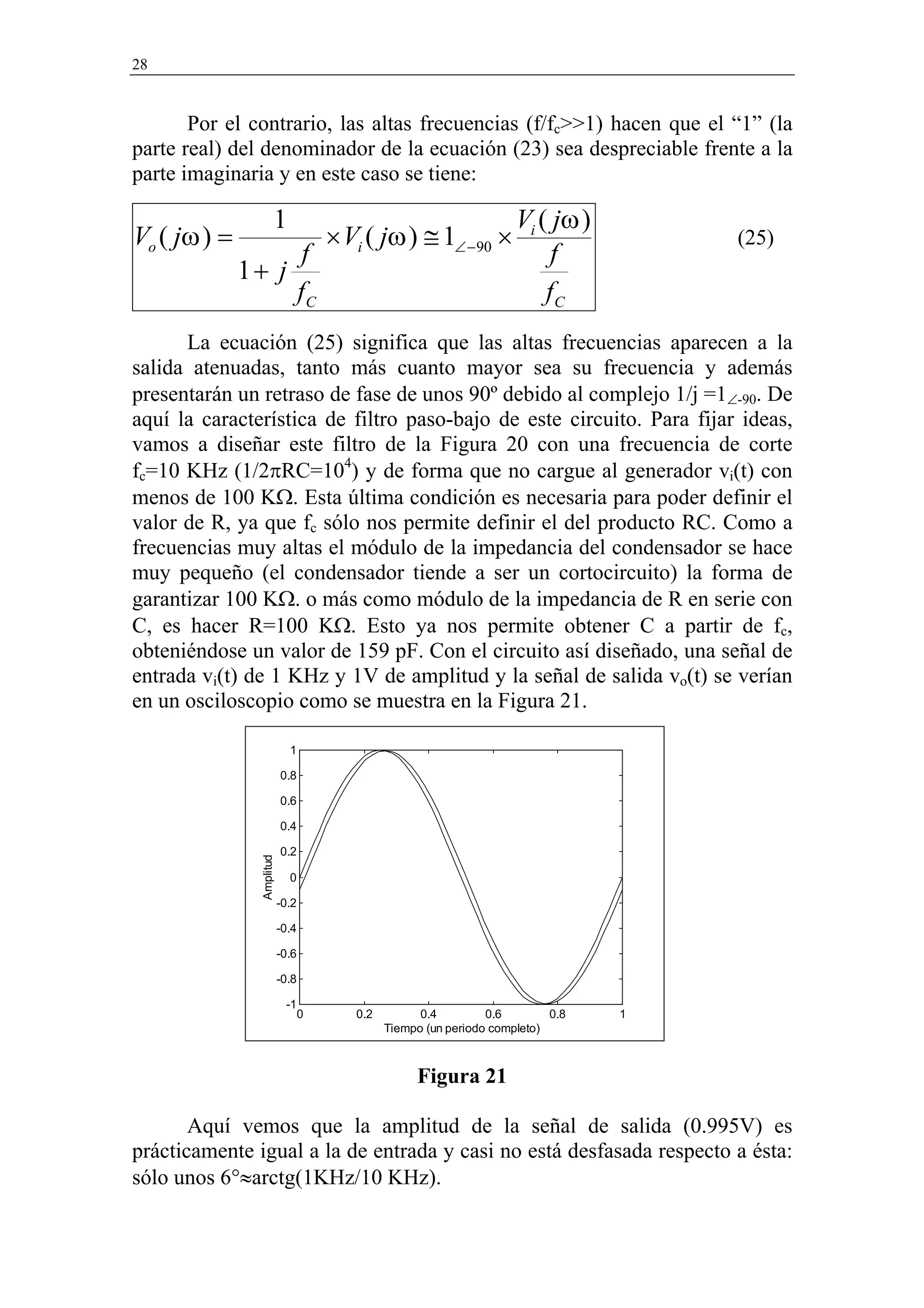28


       Por el contrario, las altas frecuencias (f/fc>>1) hacen que el “1” (la
parte real) del denominador de la ecuación (23) sea despreciable frente a la
parte imaginaria y en este caso se tiene:

                       1                                              Vi ( jω )
Vo ( jω ) =                           × Vi ( jω ) ≅ 1∠ − 90 ×                         (25)
                    f                                                      f
              1+ j
                   fC                                                     fC
      La ecuación (25) significa que las altas frecuencias aparecen a la
salida atenuadas, tanto más cuanto mayor sea su frecuencia y además
presentarán un retraso de fase de unos 90º debido al complejo 1/j =1∠-90. De
aquí la característica de filtro paso-bajo de este circuito. Para fijar ideas,
vamos a diseñar este filtro de la Figura 20 con una frecuencia de corte
fc=10 KHz (1/2πRC=104) y de forma que no cargue al generador vi(t) con
menos de 100 KΩ. Esta última condición es necesaria para poder definir el
valor de R, ya que fc sólo nos permite definir el del producto RC. Como a
frecuencias muy altas el módulo de la impedancia del condensador se hace
muy pequeño (el condensador tiende a ser un cortocircuito) la forma de
garantizar 100 KΩ. o más como módulo de la impedancia de R en serie con
C, es hacer R=100 KΩ. Esto ya nos permite obtener C a partir de fc,
obteniéndose un valor de 159 pF. Con el circuito así diseñado, una señal de
entrada vi(t) de 1 KHz y 1V de amplitud y la señal de salida vo(t) se verían
en un osciloscopio como se muestra en la Figura 21.

                             1

                           0.8

                           0.6

                           0.4

                           0.2
                Amplitud




                             0

                           -0.2

                           -0.4

                           -0.6

                           -0.8

                            -1
                                  0      0.2         0.4         0.6        0.8   1
                                               Tiempo (un periodo completo)



                                                    Figura 21

       Aquí vemos que la amplitud de la señal de salida (0.995V) es
prácticamente igual a la de entrada y casi no está desfasada respecto a ésta:
sólo unos 6°≈arctg(1KHz/10 KHz).
 