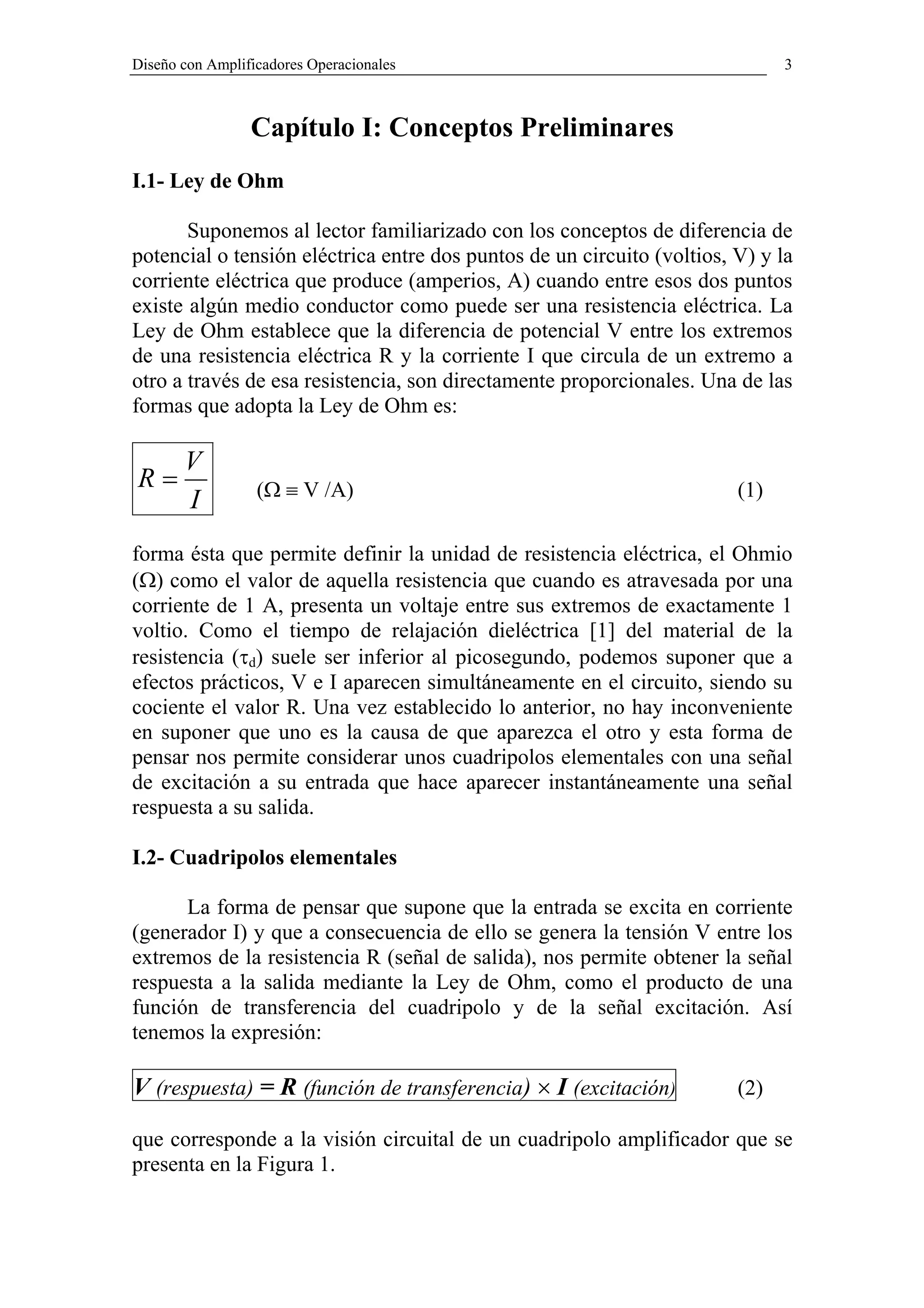 Diseño con Amplificadores Operacionales                                       3



                 Capítulo I: Conceptos Preliminares
I.1- Ley de Ohm

       Suponemos al lector familiarizado con los conceptos de diferencia de
potencial o tensión eléctrica entre dos puntos de un circuito (voltios, V) y la
corriente eléctrica que produce (amperios, A) cuando entre esos dos puntos
existe algún medio conductor como puede ser una resistencia eléctrica. La
Ley de Ohm establece que la diferencia de potencial V entre los extremos
de una resistencia eléctrica R y la corriente I que circula de un extremo a
otro a través de esa resistencia, son directamente proporcionales. Una de las
formas que adopta la Ley de Ohm es:

       V
R=                (Ω ≡ V /A)                                            (1)
       I
forma ésta que permite definir la unidad de resistencia eléctrica, el Ohmio
(Ω) como el valor de aquella resistencia que cuando es atravesada por una
corriente de 1 A, presenta un voltaje entre sus extremos de exactamente 1
voltio. Como el tiempo de relajación dieléctrica [1] del material de la
resistencia (τd) suele ser inferior al picosegundo, podemos suponer que a
efectos prácticos, V e I aparecen simultáneamente en el circuito, siendo su
cociente el valor R. Una vez establecido lo anterior, no hay inconveniente
en suponer que uno es la causa de que aparezca el otro y esta forma de
pensar nos permite considerar unos cuadripolos elementales con una señal
de excitación a su entrada que hace aparecer instantáneamente una señal
respuesta a su salida.

I.2- Cuadripolos elementales

      La forma de pensar que supone que la entrada se excita en corriente
(generador I) y que a consecuencia de ello se genera la tensión V entre los
extremos de la resistencia R (señal de salida), nos permite obtener la señal
respuesta a la salida mediante la Ley de Ohm, como el producto de una
función de transferencia del cuadripolo y de la señal excitación. Así
tenemos la expresión:

V (respuesta) = R (función de transferencia) × I (excitación)           (2)

que corresponde a la visión circuital de un cuadripolo amplificador que se
presenta en la Figura 1.
 
