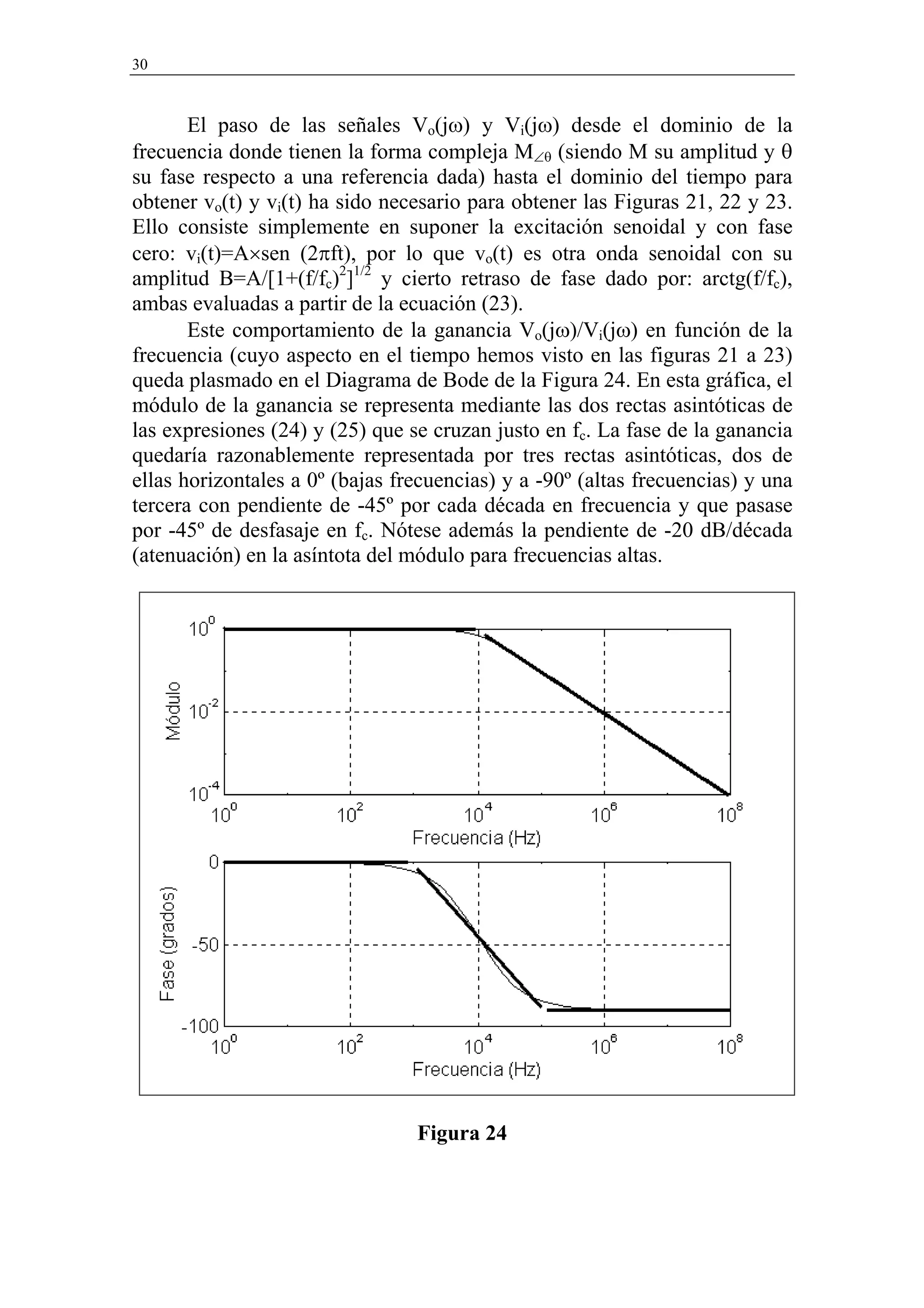 30



       El paso de las señales Vo(jω) y Vi(jω) desde el dominio de la
frecuencia donde tienen la forma compleja M∠θ (siendo M su amplitud y θ
su fase respecto a una referencia dada) hasta el dominio del tiempo para
obtener vo(t) y vi(t) ha sido necesario para obtener las Figuras 21, 22 y 23.
Ello consiste simplemente en suponer la excitación senoidal y con fase
cero: vi(t)=A×sen (2πft), por lo que vo(t) es otra onda senoidal con su
amplitud B=A/[1+(f/fc)2]1/2 y cierto retraso de fase dado por: arctg(f/fc),
ambas evaluadas a partir de la ecuación (23).
       Este comportamiento de la ganancia Vo(jω)/Vi(jω) en función de la
frecuencia (cuyo aspecto en el tiempo hemos visto en las figuras 21 a 23)
queda plasmado en el Diagrama de Bode de la Figura 24. En esta gráfica, el
módulo de la ganancia se representa mediante las dos rectas asintóticas de
las expresiones (24) y (25) que se cruzan justo en fc. La fase de la ganancia
quedaría razonablemente representada por tres rectas asintóticas, dos de
ellas horizontales a 0º (bajas frecuencias) y a -90º (altas frecuencias) y una
tercera con pendiente de -45º por cada década en frecuencia y que pasase
por -45º de desfasaje en fc. Nótese además la pendiente de -20 dB/década
(atenuación) en la asíntota del módulo para frecuencias altas.




                                 Figura 24
 