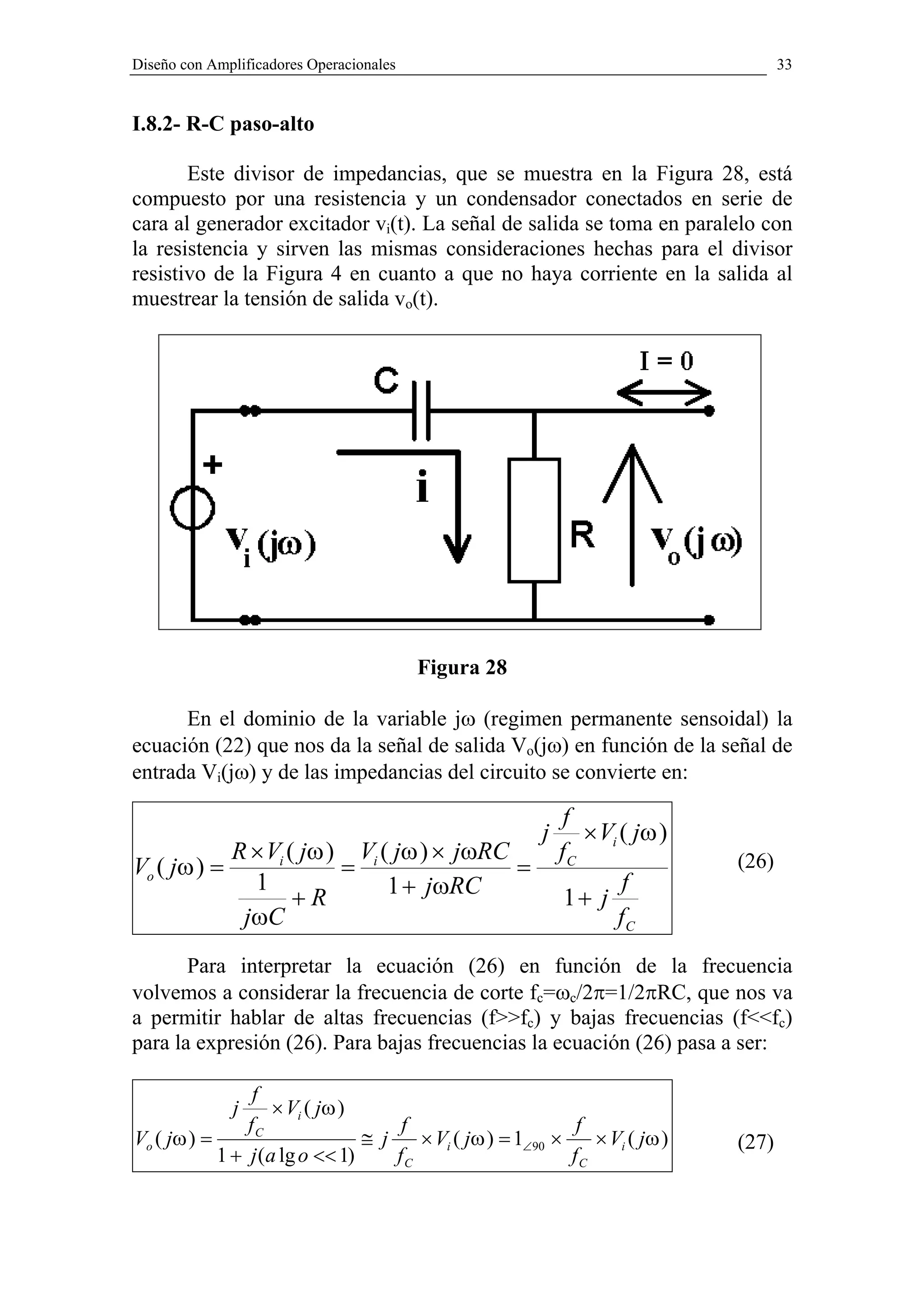 Diseño con Amplificadores Operacionales                                             33


I.8.2- R-C paso-alto

       Este divisor de impedancias, que se muestra en la Figura 28, está
compuesto por una resistencia y un condensador conectados en serie de
cara al generador excitador vi(t). La señal de salida se toma en paralelo con
la resistencia y sirven las mismas consideraciones hechas para el divisor
resistivo de la Figura 4 en cuanto a que no haya corriente en la salida al
muestrear la tensión de salida vo(t).




                                          Figura 28

      En el dominio de la variable jω (regimen permanente sensoidal) la
ecuación (22) que nos da la señal de salida Vo(jω) en función de la señal de
entrada Vi(jω) y de las impedancias del circuito se convierte en:

                                                            f
                                                        j      × Vi ( jω )
              R × Vi ( jω ) Vi ( jω ) × jωRC                fC               (26)
Vo ( jω ) =                =                 =
                1               1 + jωRC                            f
                      +R                                     1+ j
               jωC                                                 fC
       Para interpretar la ecuación (26) en función de la frecuencia
volvemos a considerar la frecuencia de corte fc=ωc/2π=1/2πRC, que nos va
a permitir hablar de altas frecuencias (f>>fc) y bajas frecuencias (f<<fc)
para la expresión (26). Para bajas frecuencias la ecuación (26) pasa a ser:

                 f
              j     × Vi ( jω )
                fC                   f                       f
Vo ( jω ) =                     ≅ j    × Vi ( jω ) = 1∠90 ×    × Vi ( jω )   (27)
            1 + j (a lg o << 1)     fC                      fC
 