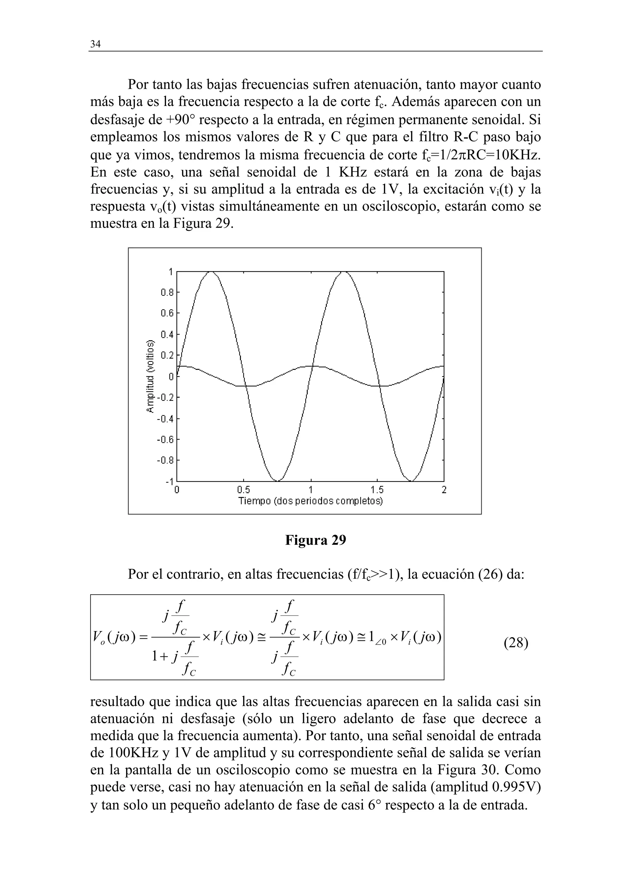 34


      Por tanto las bajas frecuencias sufren atenuación, tanto mayor cuanto
más baja es la frecuencia respecto a la de corte fc. Además aparecen con un
desfasaje de +90° respecto a la entrada, en régimen permanente senoidal. Si
empleamos los mismos valores de R y C que para el filtro R-C paso bajo
que ya vimos, tendremos la misma frecuencia de corte fc=1/2πRC=10KHz.
En este caso, una señal senoidal de 1 KHz estará en la zona de bajas
frecuencias y, si su amplitud a la entrada es de 1V, la excitación vi(t) y la
respuesta vo(t) vistas simultáneamente en un osciloscopio, estarán como se
muestra en la Figura 29.




                                       Figura 29

       Por el contrario, en altas frecuencias (f/fc>>1), la ecuación (26) da:

                   f                 f
              j                    j
                  fC                fC
Vo ( jω ) =         × Vi ( jω ) ≅      × Vi ( jω ) ≅ 1∠0 × Vi ( jω )     (28)
                  f                  f
            1+ j                  j
                 fC                 fC

resultado que indica que las altas frecuencias aparecen en la salida casi sin
atenuación ni desfasaje (sólo un ligero adelanto de fase que decrece a
medida que la frecuencia aumenta). Por tanto, una señal senoidal de entrada
de 100KHz y 1V de amplitud y su correspondiente señal de salida se verían
en la pantalla de un osciloscopio como se muestra en la Figura 30. Como
puede verse, casi no hay atenuación en la señal de salida (amplitud 0.995V)
y tan solo un pequeño adelanto de fase de casi 6° respecto a la de entrada.
 