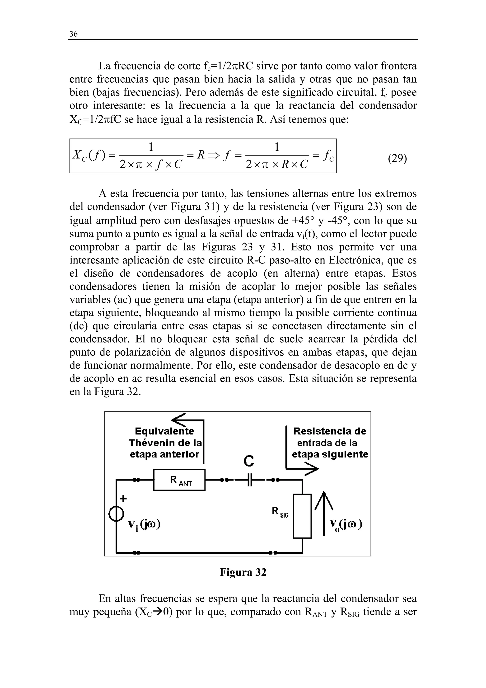36



       La frecuencia de corte fc=1/2πRC sirve por tanto como valor frontera
entre frecuencias que pasan bien hacia la salida y otras que no pasan tan
bien (bajas frecuencias). Pero además de este significado circuital, fc posee
otro interesante: es la frecuencia a la que la reactancia del condensador
XC=1/2πfC se hace igual a la resistencia R. Así tenemos que:

                  1                    1
XC ( f ) =                =R⇒ f =              = fC                    (29)
             2 ×π × f × C         2 ×π × R × C

       A esta frecuencia por tanto, las tensiones alternas entre los extremos
del condensador (ver Figura 31) y de la resistencia (ver Figura 23) son de
igual amplitud pero con desfasajes opuestos de +45° y -45°, con lo que su
suma punto a punto es igual a la señal de entrada vi(t), como el lector puede
comprobar a partir de las Figuras 23 y 31. Esto nos permite ver una
interesante aplicación de este circuito R-C paso-alto en Electrónica, que es
el diseño de condensadores de acoplo (en alterna) entre etapas. Estos
condensadores tienen la misión de acoplar lo mejor posible las señales
variables (ac) que genera una etapa (etapa anterior) a fin de que entren en la
etapa siguiente, bloqueando al mismo tiempo la posible corriente continua
(dc) que circularía entre esas etapas si se conectasen directamente sin el
condensador. El no bloquear esta señal dc suele acarrear la pérdida del
punto de polarización de algunos dispositivos en ambas etapas, que dejan
de funcionar normalmente. Por ello, este condensador de desacoplo en dc y
de acoplo en ac resulta esencial en esos casos. Esta situación se representa
en la Figura 32.




                                 Figura 32

     En altas frecuencias se espera que la reactancia del condensador sea
muy pequeña (XC 0) por lo que, comparado con RANT y RSIG tiende a ser
 