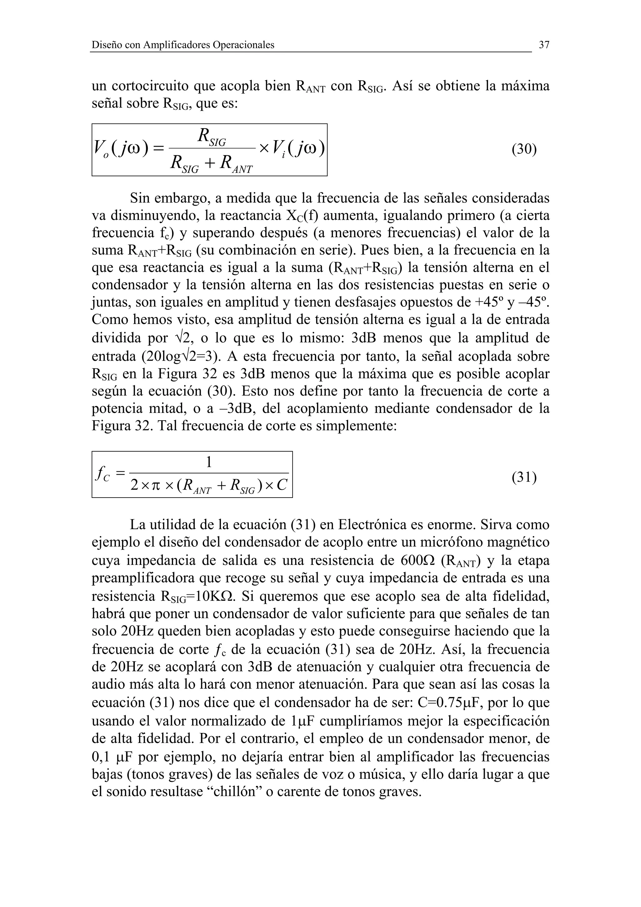 Diseño con Amplificadores Operacionales                                      37


un cortocircuito que acopla bien RANT con RSIG. Así se obtiene la máxima
señal sobre RSIG, que es:

                    RSIG
Vo ( jω ) =                 × Vi ( jω )                               (30)
                RSIG + RANT
       Sin embargo, a medida que la frecuencia de las señales consideradas
va disminuyendo, la reactancia XC(f) aumenta, igualando primero (a cierta
frecuencia fc) y superando después (a menores frecuencias) el valor de la
suma RANT+RSIG (su combinación en serie). Pues bien, a la frecuencia en la
que esa reactancia es igual a la suma (RANT+RSIG) la tensión alterna en el
condensador y la tensión alterna en las dos resistencias puestas en serie o
juntas, son iguales en amplitud y tienen desfasajes opuestos de +45º y –45º.
Como hemos visto, esa amplitud de tensión alterna es igual a la de entrada
dividida por √2, o lo que es lo mismo: 3dB menos que la amplitud de
entrada (20log√2=3). A esta frecuencia por tanto, la señal acoplada sobre
RSIG en la Figura 32 es 3dB menos que la máxima que es posible acoplar
según la ecuación (30). Esto nos define por tanto la frecuencia de corte a
potencia mitad, o a –3dB, del acoplamiento mediante condensador de la
Figura 32. Tal frecuencia de corte es simplemente:

                        1
 fC =                                                                 (31)
        2 × π × ( R ANT + RSIG ) × C

       La utilidad de la ecuación (31) en Electrónica es enorme. Sirva como
ejemplo el diseño del condensador de acoplo entre un micrófono magnético
cuya impedancia de salida es una resistencia de 600Ω (RANT) y la etapa
preamplificadora que recoge su señal y cuya impedancia de entrada es una
resistencia RSIG=10KΩ. Si queremos que ese acoplo sea de alta fidelidad,
habrá que poner un condensador de valor suficiente para que señales de tan
solo 20Hz queden bien acopladas y esto puede conseguirse haciendo que la
frecuencia de corte ƒc de la ecuación (31) sea de 20Hz. Así, la frecuencia
de 20Hz se acoplará con 3dB de atenuación y cualquier otra frecuencia de
audio más alta lo hará con menor atenuación. Para que sean así las cosas la
ecuación (31) nos dice que el condensador ha de ser: C=0.75µF, por lo que
usando el valor normalizado de 1µF cumpliríamos mejor la especificación
de alta fidelidad. Por el contrario, el empleo de un condensador menor, de
0,1 µF por ejemplo, no dejaría entrar bien al amplificador las frecuencias
bajas (tonos graves) de las señales de voz o música, y ello daría lugar a que
el sonido resultase “chillón” o carente de tonos graves.
 