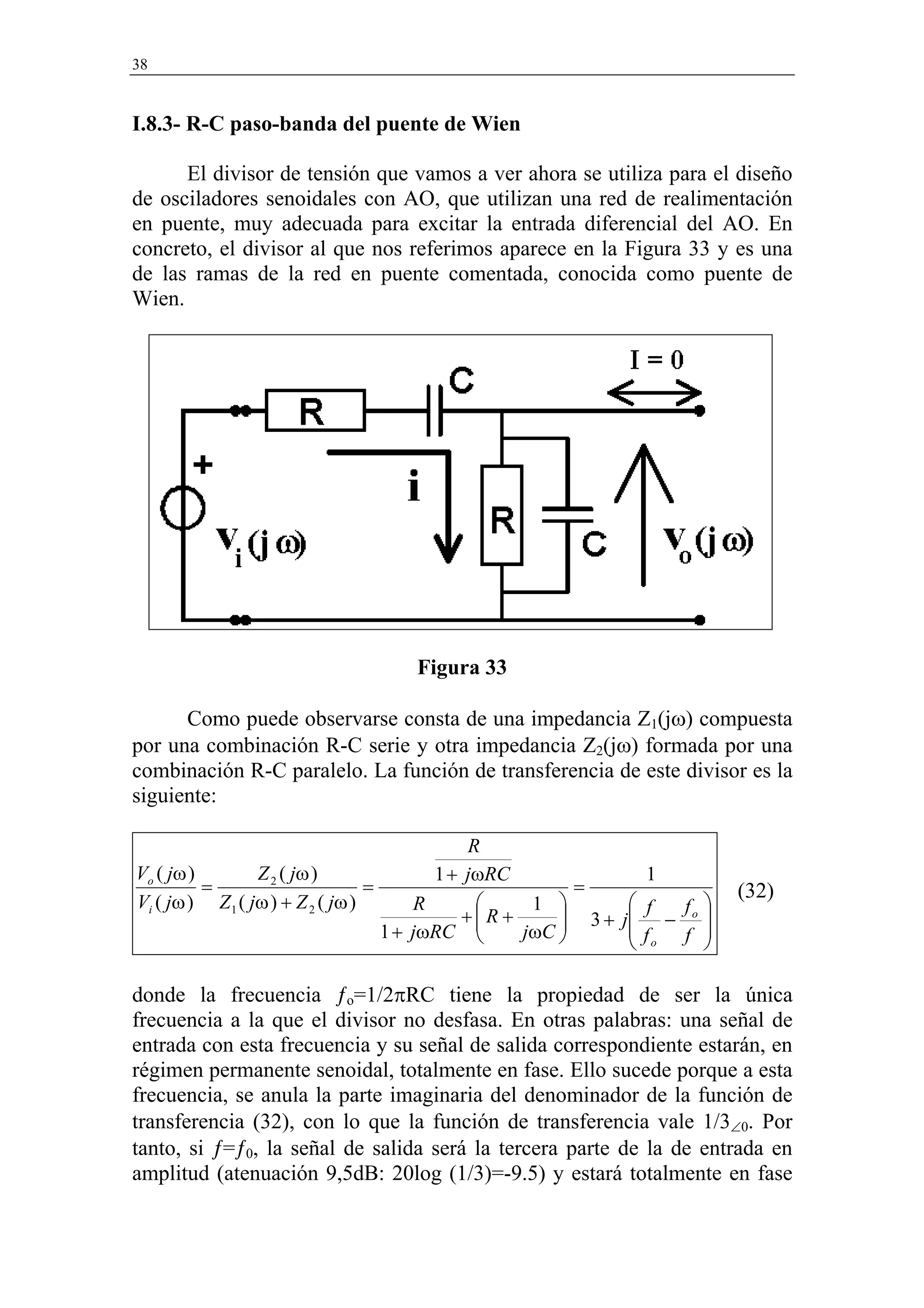 38


I.8.3- R-C paso-banda del puente de Wien

      El divisor de tensión que vamos a ver ahora se utiliza para el diseño
de osciladores senoidales con AO, que utilizan una red de realimentación
en puente, muy adecuada para excitar la entrada diferencial del AO. En
concreto, el divisor al que nos referimos aparece en la Figura 33 y es una
de las ramas de la red en puente comentada, conocida como puente de
Wien.




                                  Figura 33

      Como puede observarse consta de una impedancia Z1(jω) compuesta
por una combinación R-C serie y otra impedancia Z2(jω) formada por una
combinación R-C paralelo. La función de transferencia de este divisor es la
siguiente:

                                             R
Vo ( jω )       Z 2 ( jω )               1 + jωRC              1
          =                      =                      =               (32)
Vi ( jω ) Z1 ( jω ) + Z 2 ( jω )       R          1          f f 
                                            +R +      3+   j − o 
                                   1 + jωRC     jωC 
                                                             f    
                                                               o f 

donde la frecuencia ƒo=1/2πRC tiene la propiedad de ser la única
frecuencia a la que el divisor no desfasa. En otras palabras: una señal de
entrada con esta frecuencia y su señal de salida correspondiente estarán, en
régimen permanente senoidal, totalmente en fase. Ello sucede porque a esta
frecuencia, se anula la parte imaginaria del denominador de la función de
transferencia (32), con lo que la función de transferencia vale 1/3∠0. Por
tanto, si ƒ=ƒ0, la señal de salida será la tercera parte de la de entrada en
amplitud (atenuación 9,5dB: 20log (1/3)=-9.5) y estará totalmente en fase
 