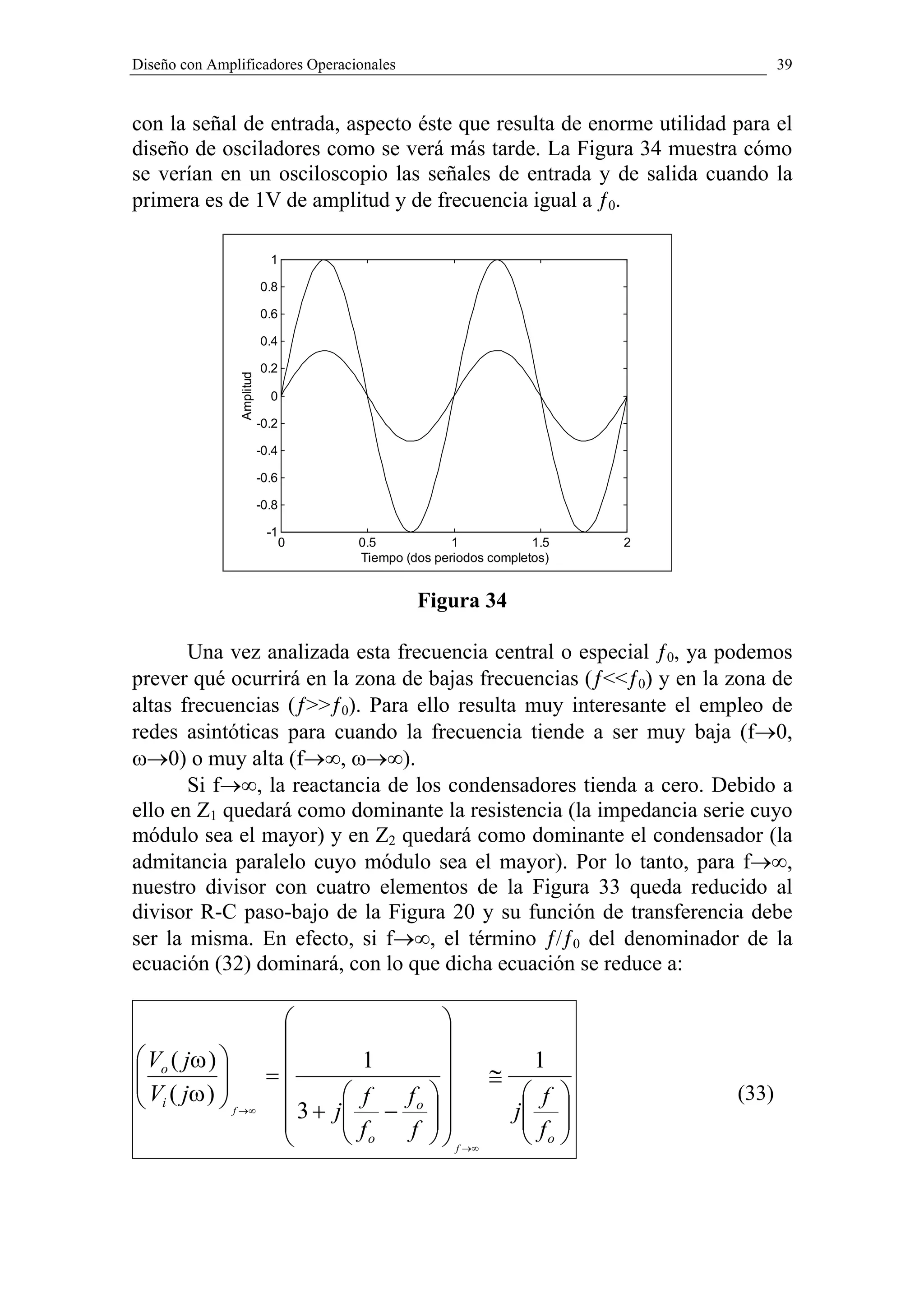 Diseño con Amplificadores Operacionales                                             39


con la señal de entrada, aspecto éste que resulta de enorme utilidad para el
diseño de osciladores como se verá más tarde. La Figura 34 muestra cómo
se verían en un osciloscopio las señales de entrada y de salida cuando la
primera es de 1V de amplitud y de frecuencia igual a ƒ0.

                            1

                          0.8

                          0.6

                          0.4

                          0.2
               Amplitud




                            0

                          -0.2

                          -0.4

                          -0.6

                          -0.8

                           -1
                                 0     0.5            1            1.5   2
                                       Tiempo (dos periodos completos)


                                                Figura 34

       Una vez analizada esta frecuencia central o especial ƒ0, ya podemos
prever qué ocurrirá en la zona de bajas frecuencias (ƒ<<ƒ0) y en la zona de
altas frecuencias (ƒ>>ƒ0). Para ello resulta muy interesante el empleo de
redes asintóticas para cuando la frecuencia tiende a ser muy baja (f→0,
ω→0) o muy alta (f→∞, ω→∞).
       Si f→∞, la reactancia de los condensadores tienda a cero. Debido a
ello en Z1 quedará como dominante la resistencia (la impedancia serie cuyo
módulo sea el mayor) y en Z2 quedará como dominante el condensador (la
admitancia paralelo cuyo módulo sea el mayor). Por lo tanto, para f→∞,
nuestro divisor con cuatro elementos de la Figura 33 queda reducido al
divisor R-C paso-bajo de la Figura 20 y su función de transferencia debe
ser la misma. En efecto, si f→∞, el término ƒ/ƒ0 del denominador de la
ecuación (32) dominará, con lo que dicha ecuación se reduce a:

                                               
                                               
 Vo ( jω )                           1               1

 V ( jω )               =                       ≅
 i          f →∞          3+        f  fo          f                 (33)
                                     j −  
                                                      j 
                            
                                      fo f 
                                               f →∞
                                                        f 
                                                         o
 