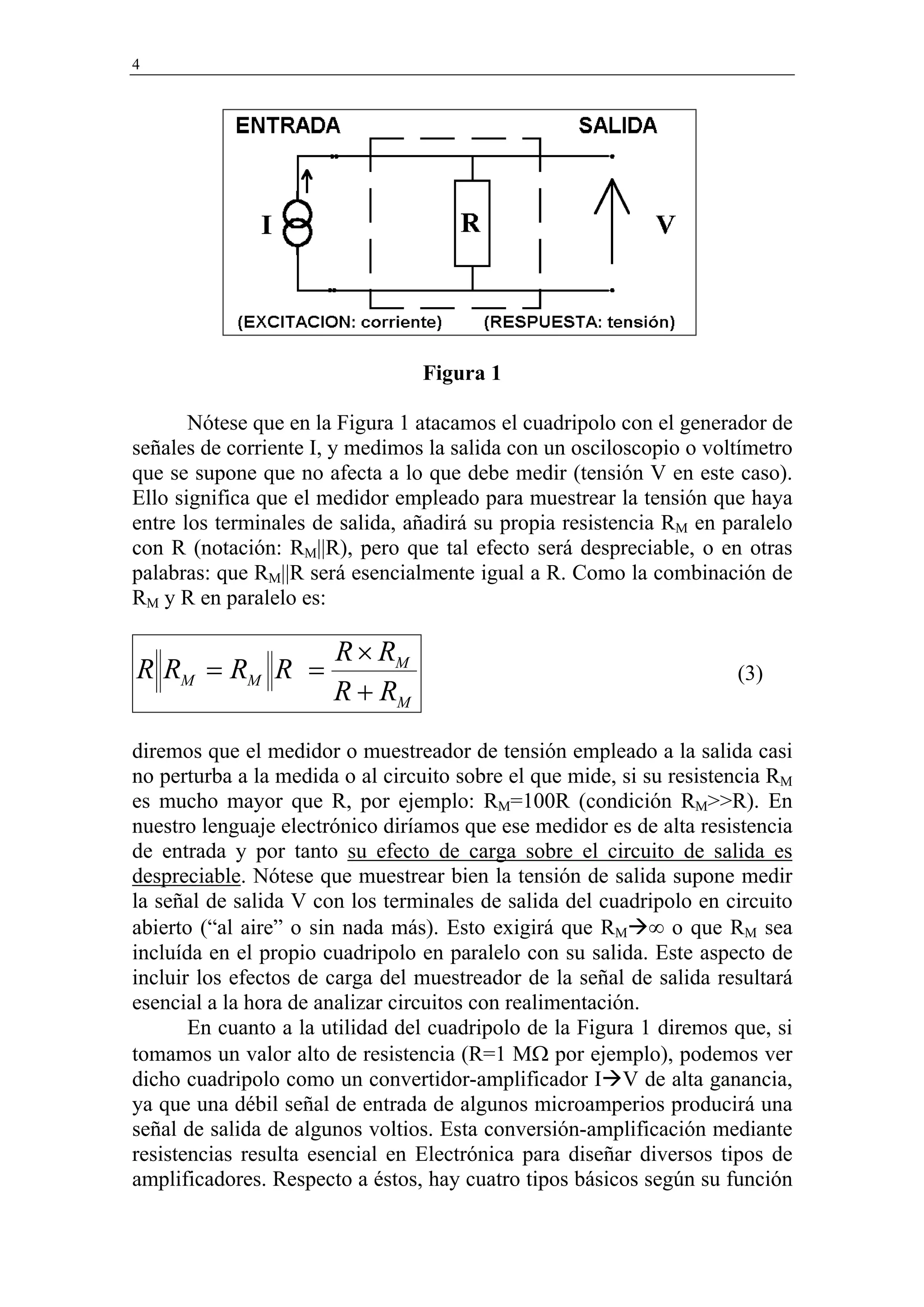4




                                 Figura 1

       Nótese que en la Figura 1 atacamos el cuadripolo con el generador de
señales de corriente I, y medimos la salida con un osciloscopio o voltímetro
que se supone que no afecta a lo que debe medir (tensión V en este caso).
Ello significa que el medidor empleado para muestrear la tensión que haya
entre los terminales de salida, añadirá su propia resistencia RM en paralelo
con R (notación: RM||R), pero que tal efecto será despreciable, o en otras
palabras: que RM||R será esencialmente igual a R. Como la combinación de
RM y R en paralelo es:

                       R × RM
R RM = RM R =                                                         (3)
                       R + RM
diremos que el medidor o muestreador de tensión empleado a la salida casi
no perturba a la medida o al circuito sobre el que mide, si su resistencia RM
es mucho mayor que R, por ejemplo: RM=100R (condición RM>>R). En
nuestro lenguaje electrónico diríamos que ese medidor es de alta resistencia
de entrada y por tanto su efecto de carga sobre el circuito de salida es
despreciable. Nótese que muestrear bien la tensión de salida supone medir
la señal de salida V con los terminales de salida del cuadripolo en circuito
abierto (“al aire” o sin nada más). Esto exigirá que RM ∞ o que RM sea
incluída en el propio cuadripolo en paralelo con su salida. Este aspecto de
incluir los efectos de carga del muestreador de la señal de salida resultará
esencial a la hora de analizar circuitos con realimentación.
       En cuanto a la utilidad del cuadripolo de la Figura 1 diremos que, si
tomamos un valor alto de resistencia (R=1 MΩ por ejemplo), podemos ver
dicho cuadripolo como un convertidor-amplificador I V de alta ganancia,
ya que una débil señal de entrada de algunos microamperios producirá una
señal de salida de algunos voltios. Esta conversión-amplificación mediante
resistencias resulta esencial en Electrónica para diseñar diversos tipos de
amplificadores. Respecto a éstos, hay cuatro tipos básicos según su función
 