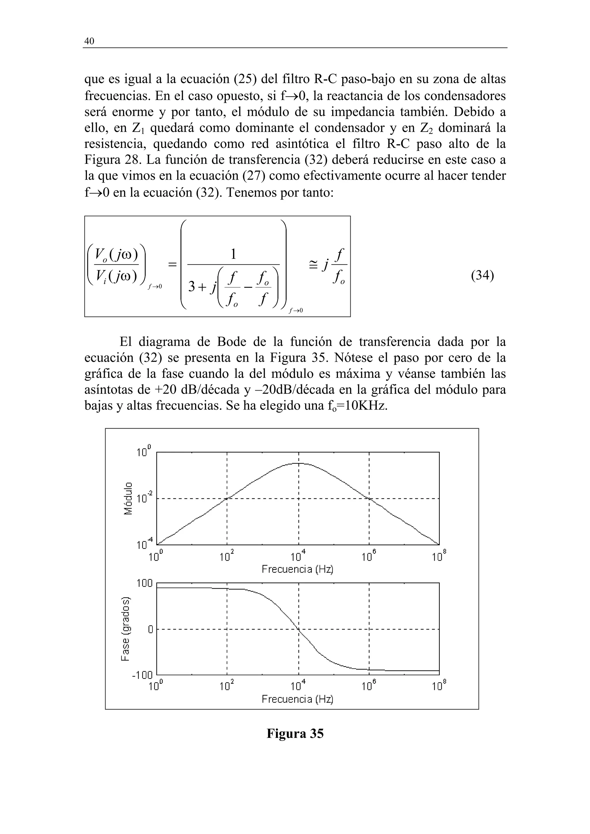 40


que es igual a la ecuación (25) del filtro R-C paso-bajo en su zona de altas
frecuencias. En el caso opuesto, si f→0, la reactancia de los condensadores
será enorme y por tanto, el módulo de su impedancia también. Debido a
ello, en Z1 quedará como dominante el condensador y en Z2 dominará la
resistencia, quedando como red asintótica el filtro R-C paso alto de la
Figura 28. La función de transferencia (32) deberá reducirse en este caso a
la que vimos en la ecuación (27) como efectivamente ocurre al hacer tender
f→0 en la ecuación (32). Tenemos por tanto:

                                     
                                     
 Vo ( jω )                  1            f

 V ( jω )         =                ≅ j f
 i          f →0           f  f                                 (34)
                      3+   j − o  
                             
                                              o

                             fo f 
                                      f →0

       El diagrama de Bode de la función de transferencia dada por la
ecuación (32) se presenta en la Figura 35. Nótese el paso por cero de la
gráfica de la fase cuando la del módulo es máxima y véanse también las
asíntotas de +20 dB/década y –20dB/década en la gráfica del módulo para
bajas y altas frecuencias. Se ha elegido una fo=10KHz.




                                   Figura 35
 
