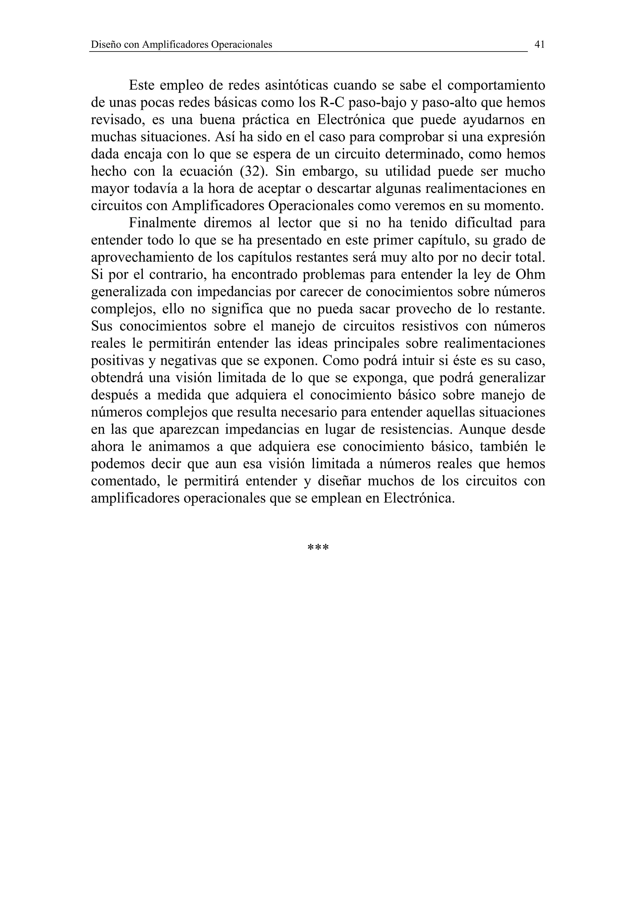 Diseño con Amplificadores Operacionales                                   41


       Este empleo de redes asintóticas cuando se sabe el comportamiento
de unas pocas redes básicas como los R-C paso-bajo y paso-alto que hemos
revisado, es una buena práctica en Electrónica que puede ayudarnos en
muchas situaciones. Así ha sido en el caso para comprobar si una expresión
dada encaja con lo que se espera de un circuito determinado, como hemos
hecho con la ecuación (32). Sin embargo, su utilidad puede ser mucho
mayor todavía a la hora de aceptar o descartar algunas realimentaciones en
circuitos con Amplificadores Operacionales como veremos en su momento.
       Finalmente diremos al lector que si no ha tenido dificultad para
entender todo lo que se ha presentado en este primer capítulo, su grado de
aprovechamiento de los capítulos restantes será muy alto por no decir total.
Si por el contrario, ha encontrado problemas para entender la ley de Ohm
generalizada con impedancias por carecer de conocimientos sobre números
complejos, ello no significa que no pueda sacar provecho de lo restante.
Sus conocimientos sobre el manejo de circuitos resistivos con números
reales le permitirán entender las ideas principales sobre realimentaciones
positivas y negativas que se exponen. Como podrá intuir si éste es su caso,
obtendrá una visión limitada de lo que se exponga, que podrá generalizar
después a medida que adquiera el conocimiento básico sobre manejo de
números complejos que resulta necesario para entender aquellas situaciones
en las que aparezcan impedancias en lugar de resistencias. Aunque desde
ahora le animamos a que adquiera ese conocimiento básico, también le
podemos decir que aun esa visión limitada a números reales que hemos
comentado, le permitirá entender y diseñar muchos de los circuitos con
amplificadores operacionales que se emplean en Electrónica.


                                          ***
 