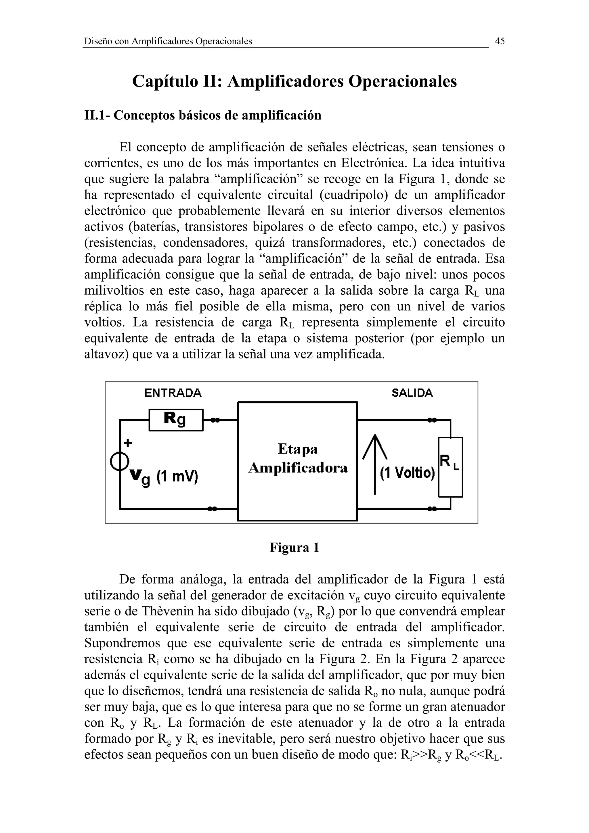 Diseño con Amplificadores Operacionales                                   45



           Capítulo II: Amplificadores Operacionales
II.1- Conceptos básicos de amplificación

       El concepto de amplificación de señales eléctricas, sean tensiones o
corrientes, es uno de los más importantes en Electrónica. La idea intuitiva
que sugiere la palabra “amplificación” se recoge en la Figura 1, donde se
ha representado el equivalente circuital (cuadripolo) de un amplificador
electrónico que probablemente llevará en su interior diversos elementos
activos (baterías, transistores bipolares o de efecto campo, etc.) y pasivos
(resistencias, condensadores, quizá transformadores, etc.) conectados de
forma adecuada para lograr la “amplificación” de la señal de entrada. Esa
amplificación consigue que la señal de entrada, de bajo nivel: unos pocos
milivoltios en este caso, haga aparecer a la salida sobre la carga RL una
réplica lo más fiel posible de ella misma, pero con un nivel de varios
voltios. La resistencia de carga RL representa simplemente el circuito
equivalente de entrada de la etapa o sistema posterior (por ejemplo un
altavoz) que va a utilizar la señal una vez amplificada.




                                          Figura 1

       De forma análoga, la entrada del amplificador de la Figura 1 está
utilizando la señal del generador de excitación vg cuyo circuito equivalente
serie o de Thèvenin ha sido dibujado (vg, Rg) por lo que convendrá emplear
también el equivalente serie de circuito de entrada del amplificador.
Supondremos que ese equivalente serie de entrada es simplemente una
resistencia Ri como se ha dibujado en la Figura 2. En la Figura 2 aparece
además el equivalente serie de la salida del amplificador, que por muy bien
que lo diseñemos, tendrá una resistencia de salida Ro no nula, aunque podrá
ser muy baja, que es lo que interesa para que no se forme un gran atenuador
con Ro y RL. La formación de este atenuador y la de otro a la entrada
formado por Rg y Ri es inevitable, pero será nuestro objetivo hacer que sus
efectos sean pequeños con un buen diseño de modo que: Ri>>Rg y Ro<<RL.
 