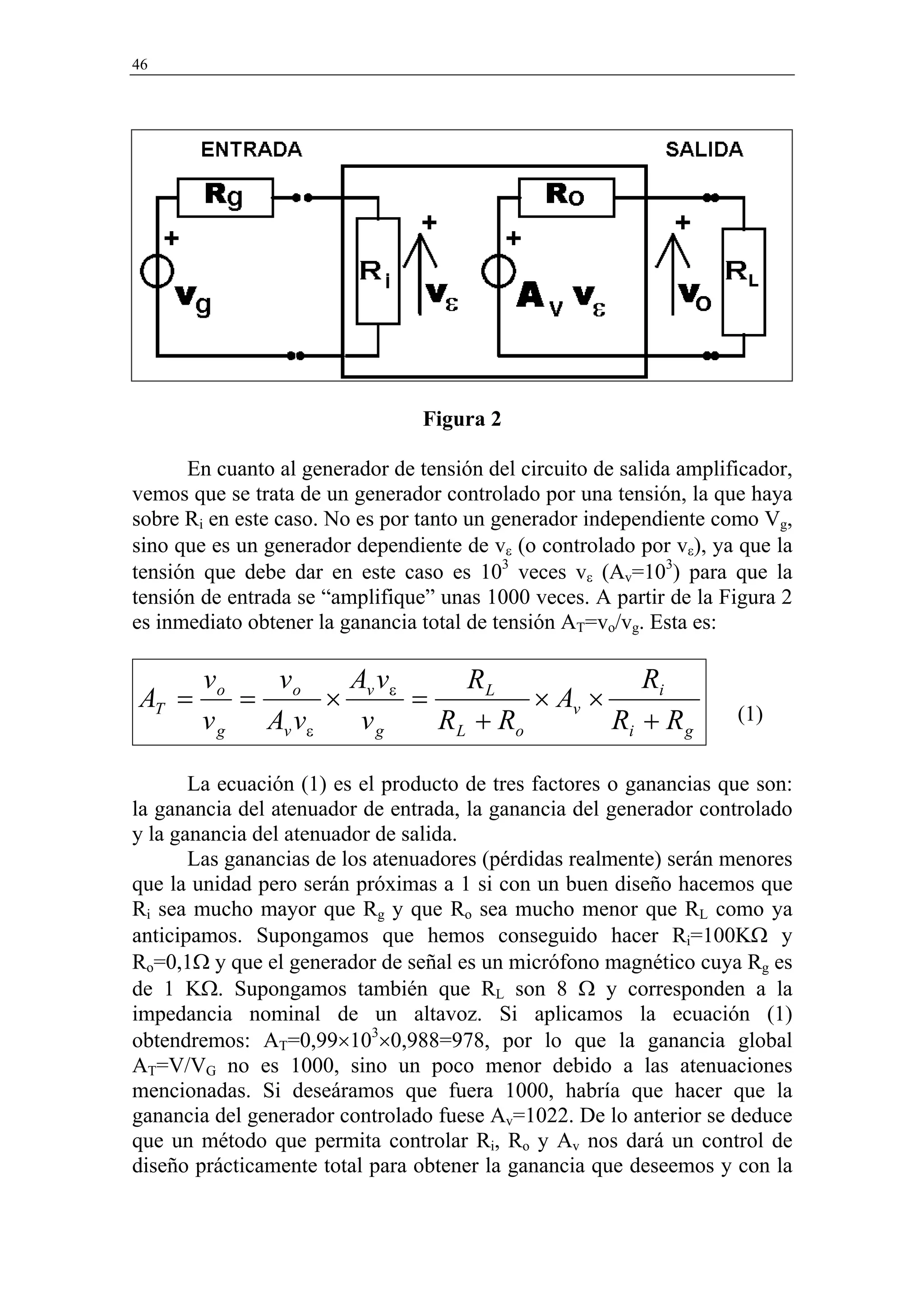 46




                                 Figura 2

      En cuanto al generador de tensión del circuito de salida amplificador,
vemos que se trata de un generador controlado por una tensión, la que haya
sobre Ri en este caso. No es por tanto un generador independiente como Vg,
sino que es un generador dependiente de vε (o controlado por vε), ya que la
tensión que debe dar en este caso es 103 veces vε (Av=103) para que la
tensión de entrada se “amplifique” unas 1000 veces. A partir de la Figura 2
es inmediato obtener la ganancia total de tensión AT=vo/vg. Esta es:

        vo   v    Av      RL              Ri
AT =       = o × v ε =          × Av ×
        v g Av vε vg   R L + Ro        Ri + R g                      (1)


       La ecuación (1) es el producto de tres factores o ganancias que son:
la ganancia del atenuador de entrada, la ganancia del generador controlado
y la ganancia del atenuador de salida.
       Las ganancias de los atenuadores (pérdidas realmente) serán menores
que la unidad pero serán próximas a 1 si con un buen diseño hacemos que
Ri sea mucho mayor que Rg y que Ro sea mucho menor que RL como ya
anticipamos. Supongamos que hemos conseguido hacer Ri=100KΩ y
Ro=0,1Ω y que el generador de señal es un micrófono magnético cuya Rg es
de 1 KΩ. Supongamos también que RL son 8 Ω y corresponden a la
impedancia nominal de un altavoz. Si aplicamos la ecuación (1)
obtendremos: AT=0,99×103×0,988=978, por lo que la ganancia global
AT=V/VG no es 1000, sino un poco menor debido a las atenuaciones
mencionadas. Si deseáramos que fuera 1000, habría que hacer que la
ganancia del generador controlado fuese Av=1022. De lo anterior se deduce
que un método que permita controlar Ri, Ro y Av nos dará un control de
diseño prácticamente total para obtener la ganancia que deseemos y con la
 