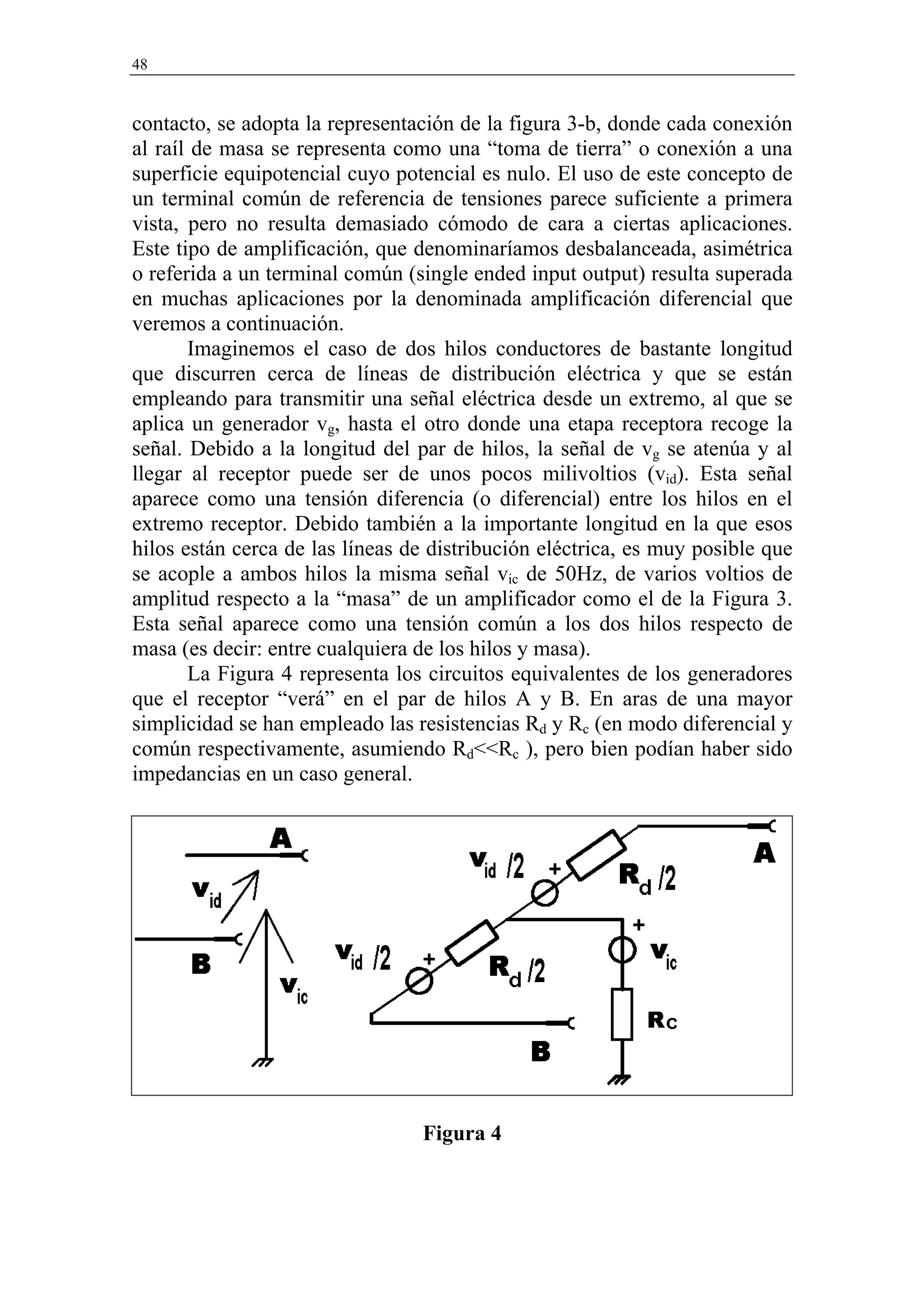 48


contacto, se adopta la representación de la figura 3-b, donde cada conexión
al raíl de masa se representa como una “toma de tierra” o conexión a una
superficie equipotencial cuyo potencial es nulo. El uso de este concepto de
un terminal común de referencia de tensiones parece suficiente a primera
vista, pero no resulta demasiado cómodo de cara a ciertas aplicaciones.
Este tipo de amplificación, que denominaríamos desbalanceada, asimétrica
o referida a un terminal común (single ended input output) resulta superada
en muchas aplicaciones por la denominada amplificación diferencial que
veremos a continuación.
       Imaginemos el caso de dos hilos conductores de bastante longitud
que discurren cerca de líneas de distribución eléctrica y que se están
empleando para transmitir una señal eléctrica desde un extremo, al que se
aplica un generador vg, hasta el otro donde una etapa receptora recoge la
señal. Debido a la longitud del par de hilos, la señal de vg se atenúa y al
llegar al receptor puede ser de unos pocos milivoltios (vid). Esta señal
aparece como una tensión diferencia (o diferencial) entre los hilos en el
extremo receptor. Debido también a la importante longitud en la que esos
hilos están cerca de las líneas de distribución eléctrica, es muy posible que
se acople a ambos hilos la misma señal vic de 50Hz, de varios voltios de
amplitud respecto a la “masa” de un amplificador como el de la Figura 3.
Esta señal aparece como una tensión común a los dos hilos respecto de
masa (es decir: entre cualquiera de los hilos y masa).
       La Figura 4 representa los circuitos equivalentes de los generadores
que el receptor “verá” en el par de hilos A y B. En aras de una mayor
simplicidad se han empleado las resistencias Rd y Rc (en modo diferencial y
común respectivamente, asumiendo Rd<<Rc ), pero bien podían haber sido
impedancias en un caso general.




                                 Figura 4
 