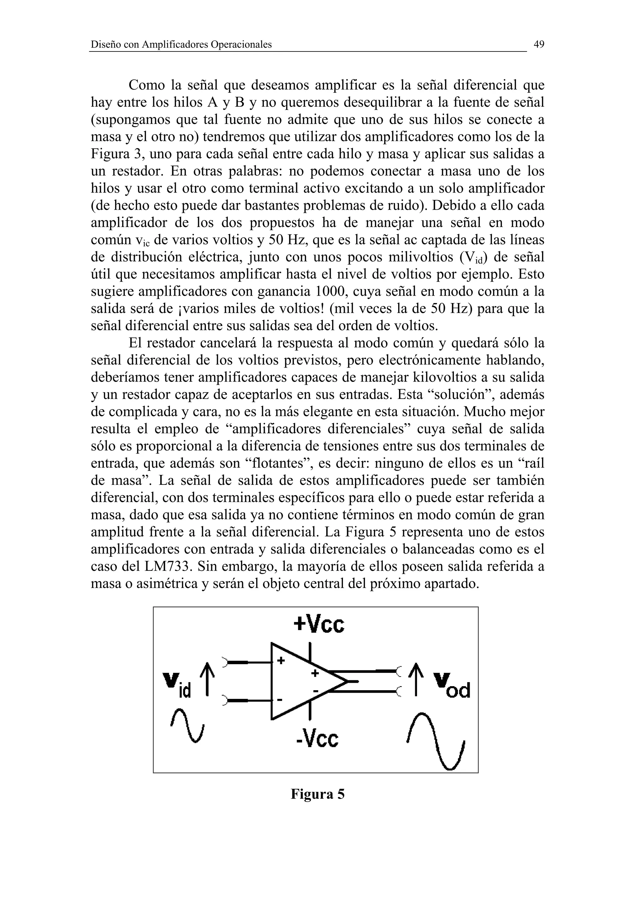 Diseño con Amplificadores Operacionales                                     49


       Como la señal que deseamos amplificar es la señal diferencial que
hay entre los hilos A y B y no queremos desequilibrar a la fuente de señal
(supongamos que tal fuente no admite que uno de sus hilos se conecte a
masa y el otro no) tendremos que utilizar dos amplificadores como los de la
Figura 3, uno para cada señal entre cada hilo y masa y aplicar sus salidas a
un restador. En otras palabras: no podemos conectar a masa uno de los
hilos y usar el otro como terminal activo excitando a un solo amplificador
(de hecho esto puede dar bastantes problemas de ruido). Debido a ello cada
amplificador de los dos propuestos ha de manejar una señal en modo
común vic de varios voltios y 50 Hz, que es la señal ac captada de las líneas
de distribución eléctrica, junto con unos pocos milivoltios (Vid) de señal
útil que necesitamos amplificar hasta el nivel de voltios por ejemplo. Esto
sugiere amplificadores con ganancia 1000, cuya señal en modo común a la
salida será de ¡varios miles de voltios! (mil veces la de 50 Hz) para que la
señal diferencial entre sus salidas sea del orden de voltios.
       El restador cancelará la respuesta al modo común y quedará sólo la
señal diferencial de los voltios previstos, pero electrónicamente hablando,
deberíamos tener amplificadores capaces de manejar kilovoltios a su salida
y un restador capaz de aceptarlos en sus entradas. Esta “solución”, además
de complicada y cara, no es la más elegante en esta situación. Mucho mejor
resulta el empleo de “amplificadores diferenciales” cuya señal de salida
sólo es proporcional a la diferencia de tensiones entre sus dos terminales de
entrada, que además son “flotantes”, es decir: ninguno de ellos es un “raíl
de masa”. La señal de salida de estos amplificadores puede ser también
diferencial, con dos terminales específicos para ello o puede estar referida a
masa, dado que esa salida ya no contiene términos en modo común de gran
amplitud frente a la señal diferencial. La Figura 5 representa uno de estos
amplificadores con entrada y salida diferenciales o balanceadas como es el
caso del LM733. Sin embargo, la mayoría de ellos poseen salida referida a
masa o asimétrica y serán el objeto central del próximo apartado.




                                          Figura 5
 