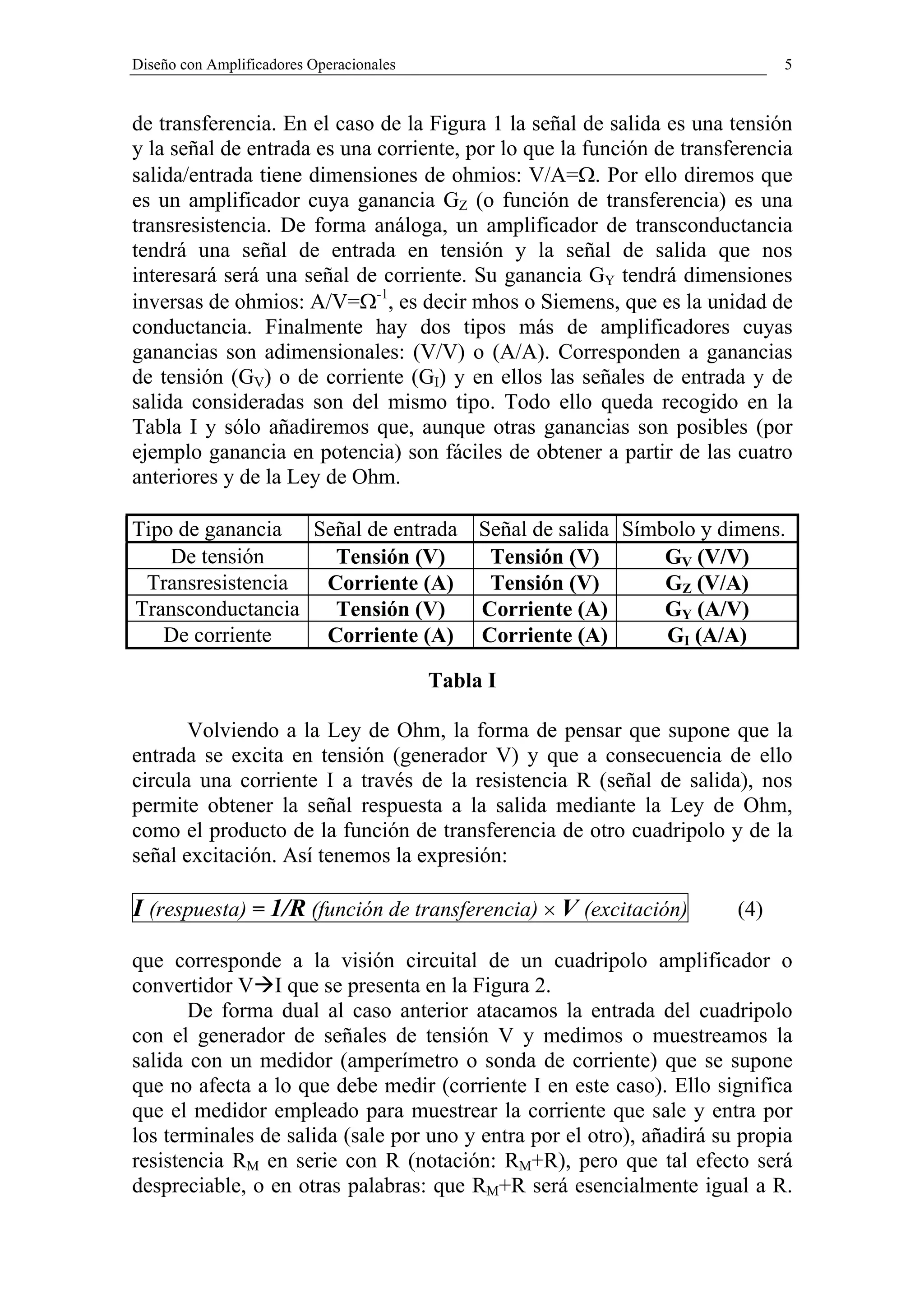 Diseño con Amplificadores Operacionales                                      5


de transferencia. En el caso de la Figura 1 la señal de salida es una tensión
y la señal de entrada es una corriente, por lo que la función de transferencia
salida/entrada tiene dimensiones de ohmios: V/A=Ω. Por ello diremos que
es un amplificador cuya ganancia GZ (o función de transferencia) es una
transresistencia. De forma análoga, un amplificador de transconductancia
tendrá una señal de entrada en tensión y la señal de salida que nos
interesará será una señal de corriente. Su ganancia GY tendrá dimensiones
inversas de ohmios: A/V=Ω-1, es decir mhos o Siemens, que es la unidad de
conductancia. Finalmente hay dos tipos más de amplificadores cuyas
ganancias son adimensionales: (V/V) o (A/A). Corresponden a ganancias
de tensión (GV) o de corriente (GI) y en ellos las señales de entrada y de
salida consideradas son del mismo tipo. Todo ello queda recogido en la
Tabla I y sólo añadiremos que, aunque otras ganancias son posibles (por
ejemplo ganancia en potencia) son fáciles de obtener a partir de las cuatro
anteriores y de la Ley de Ohm.

Tipo de ganancia Señal de entrada Señal de salida Símbolo y dimens.
    De tensión     Tensión (V)     Tensión (V)        GV (V/V)
 Transresistencia Corriente (A)    Tensión (V)        GZ (V/A)
Transconductancia  Tensión (V)    Corriente (A)       GY (A/V)
   De corriente   Corriente (A) Corriente (A)         GI (A/A)

                                          Tabla I

       Volviendo a la Ley de Ohm, la forma de pensar que supone que la
entrada se excita en tensión (generador V) y que a consecuencia de ello
circula una corriente I a través de la resistencia R (señal de salida), nos
permite obtener la señal respuesta a la salida mediante la Ley de Ohm,
como el producto de la función de transferencia de otro cuadripolo y de la
señal excitación. Así tenemos la expresión:

I (respuesta) = 1/R (función de transferencia) × V (excitación)        (4)

que corresponde a la visión circuital de un cuadripolo amplificador o
convertidor V I que se presenta en la Figura 2.
       De forma dual al caso anterior atacamos la entrada del cuadripolo
con el generador de señales de tensión V y medimos o muestreamos la
salida con un medidor (amperímetro o sonda de corriente) que se supone
que no afecta a lo que debe medir (corriente I en este caso). Ello significa
que el medidor empleado para muestrear la corriente que sale y entra por
los terminales de salida (sale por uno y entra por el otro), añadirá su propia
resistencia RM en serie con R (notación: RM+R), pero que tal efecto será
despreciable, o en otras palabras: que RM+R será esencialmente igual a R.
 