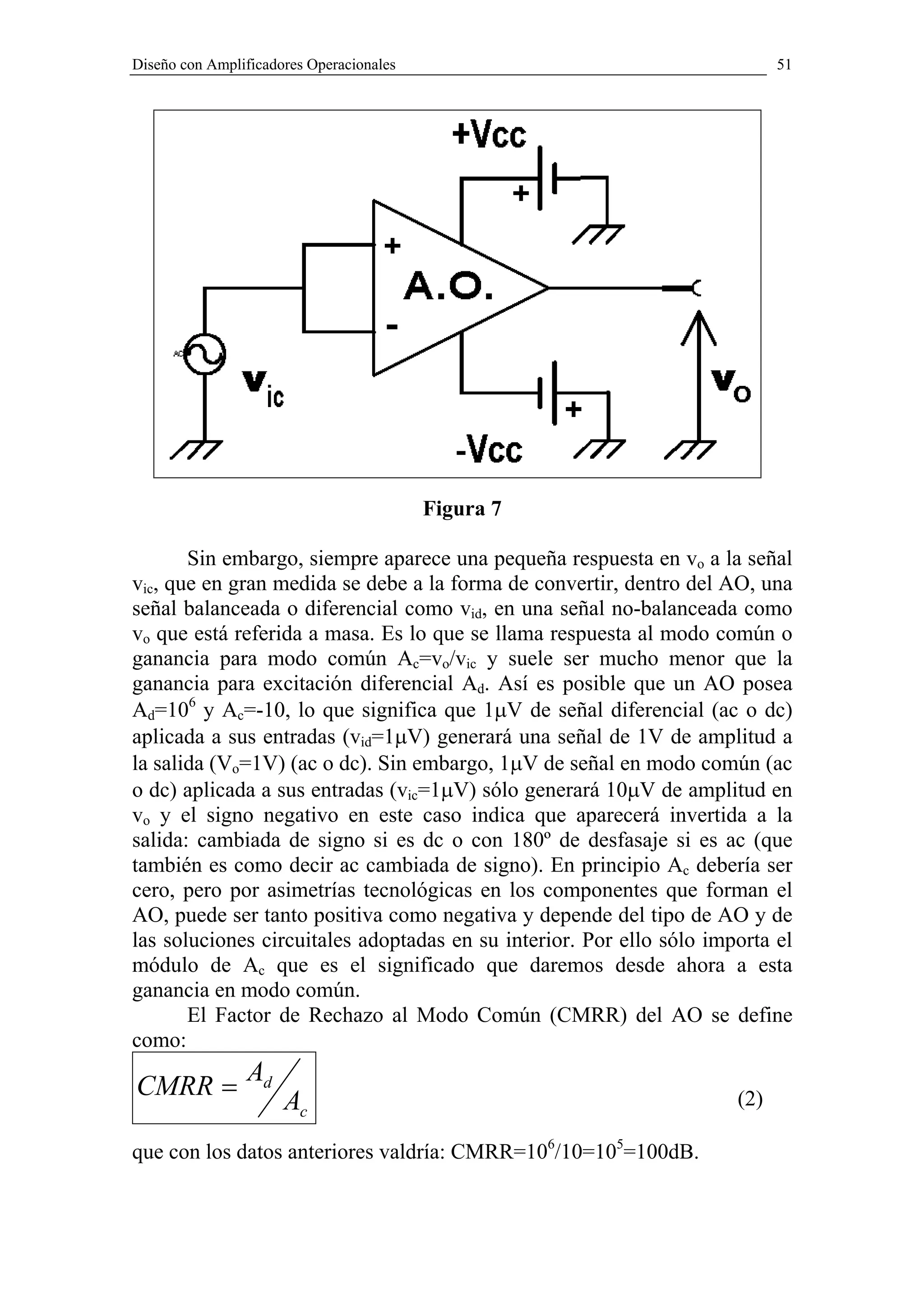 Diseño con Amplificadores Operacionales                                     51




                                          Figura 7

       Sin embargo, siempre aparece una pequeña respuesta en vo a la señal
vic, que en gran medida se debe a la forma de convertir, dentro del AO, una
señal balanceada o diferencial como vid, en una señal no-balanceada como
vo que está referida a masa. Es lo que se llama respuesta al modo común o
ganancia para modo común Ac=vo/vic y suele ser mucho menor que la
ganancia para excitación diferencial Ad. Así es posible que un AO posea
Ad=106 y Ac=-10, lo que significa que 1µV de señal diferencial (ac o dc)
aplicada a sus entradas (vid=1µV) generará una señal de 1V de amplitud a
la salida (Vo=1V) (ac o dc). Sin embargo, 1µV de señal en modo común (ac
o dc) aplicada a sus entradas (vic=1µV) sólo generará 10µV de amplitud en
vo y el signo negativo en este caso indica que aparecerá invertida a la
salida: cambiada de signo si es dc o con 180º de desfasaje si es ac (que
también es como decir ac cambiada de signo). En principio Ac debería ser
cero, pero por asimetrías tecnológicas en los componentes que forman el
AO, puede ser tanto positiva como negativa y depende del tipo de AO y de
las soluciones circuitales adoptadas en su interior. Por ello sólo importa el
módulo de Ac que es el significado que daremos desde ahora a esta
ganancia en modo común.
       El Factor de Rechazo al Modo Común (CMRR) del AO se define
como:
                Ad
CMRR =
                      Ac                                              (2)

que con los datos anteriores valdría: CMRR=106/10=105=100dB.
 