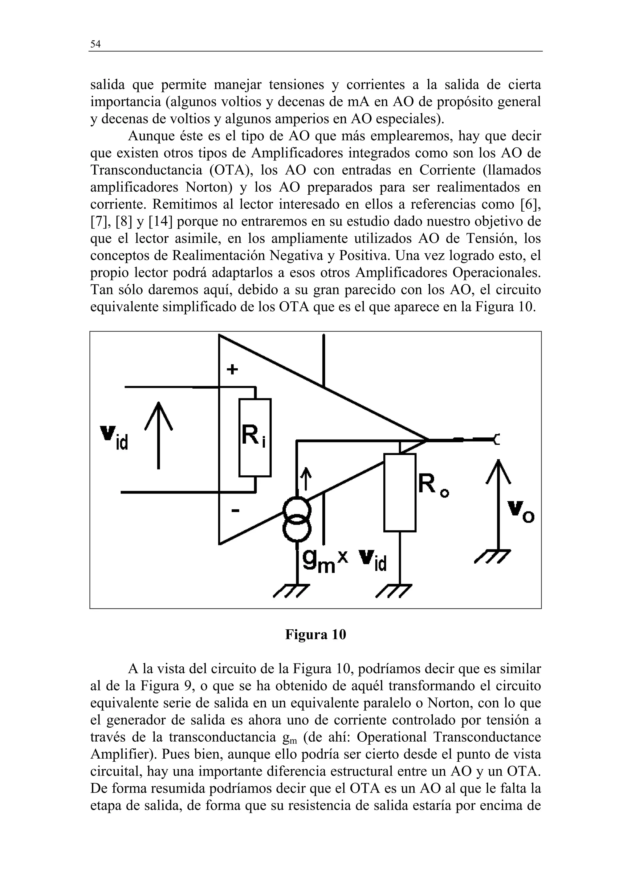54


salida que permite manejar tensiones y corrientes a la salida de cierta
importancia (algunos voltios y decenas de mA en AO de propósito general
y decenas de voltios y algunos amperios en AO especiales).
       Aunque éste es el tipo de AO que más emplearemos, hay que decir
que existen otros tipos de Amplificadores integrados como son los AO de
Transconductancia (OTA), los AO con entradas en Corriente (llamados
amplificadores Norton) y los AO preparados para ser realimentados en
corriente. Remitimos al lector interesado en ellos a referencias como [6],
[7], [8] y [14] porque no entraremos en su estudio dado nuestro objetivo de
que el lector asimile, en los ampliamente utilizados AO de Tensión, los
conceptos de Realimentación Negativa y Positiva. Una vez logrado esto, el
propio lector podrá adaptarlos a esos otros Amplificadores Operacionales.
Tan sólo daremos aquí, debido a su gran parecido con los AO, el circuito
equivalente simplificado de los OTA que es el que aparece en la Figura 10.




                                 Figura 10

       A la vista del circuito de la Figura 10, podríamos decir que es similar
al de la Figura 9, o que se ha obtenido de aquél transformando el circuito
equivalente serie de salida en un equivalente paralelo o Norton, con lo que
el generador de salida es ahora uno de corriente controlado por tensión a
través de la transconductancia gm (de ahí: Operational Transconductance
Amplifier). Pues bien, aunque ello podría ser cierto desde el punto de vista
circuital, hay una importante diferencia estructural entre un AO y un OTA.
De forma resumida podríamos decir que el OTA es un AO al que le falta la
etapa de salida, de forma que su resistencia de salida estaría por encima de
 