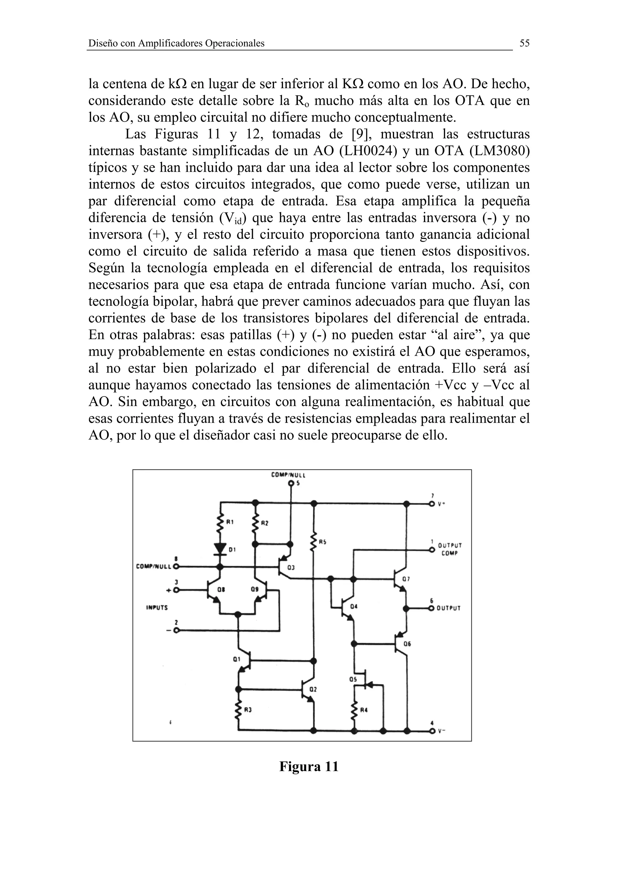 Diseño con Amplificadores Operacionales                                    55



la centena de kΩ en lugar de ser inferior al KΩ como en los AO. De hecho,
considerando este detalle sobre la Ro mucho más alta en los OTA que en
los AO, su empleo circuital no difiere mucho conceptualmente.
       Las Figuras 11 y 12, tomadas de [9], muestran las estructuras
internas bastante simplificadas de un AO (LH0024) y un OTA (LM3080)
típicos y se han incluido para dar una idea al lector sobre los componentes
internos de estos circuitos integrados, que como puede verse, utilizan un
par diferencial como etapa de entrada. Esa etapa amplifica la pequeña
diferencia de tensión (Vid) que haya entre las entradas inversora (-) y no
inversora (+), y el resto del circuito proporciona tanto ganancia adicional
como el circuito de salida referido a masa que tienen estos dispositivos.
Según la tecnología empleada en el diferencial de entrada, los requisitos
necesarios para que esa etapa de entrada funcione varían mucho. Así, con
tecnología bipolar, habrá que prever caminos adecuados para que fluyan las
corrientes de base de los transistores bipolares del diferencial de entrada.
En otras palabras: esas patillas (+) y (-) no pueden estar “al aire”, ya que
muy probablemente en estas condiciones no existirá el AO que esperamos,
al no estar bien polarizado el par diferencial de entrada. Ello será así
aunque hayamos conectado las tensiones de alimentación +Vcc y –Vcc al
AO. Sin embargo, en circuitos con alguna realimentación, es habitual que
esas corrientes fluyan a través de resistencias empleadas para realimentar el
AO, por lo que el diseñador casi no suele preocuparse de ello.




                                          Figura 11
 