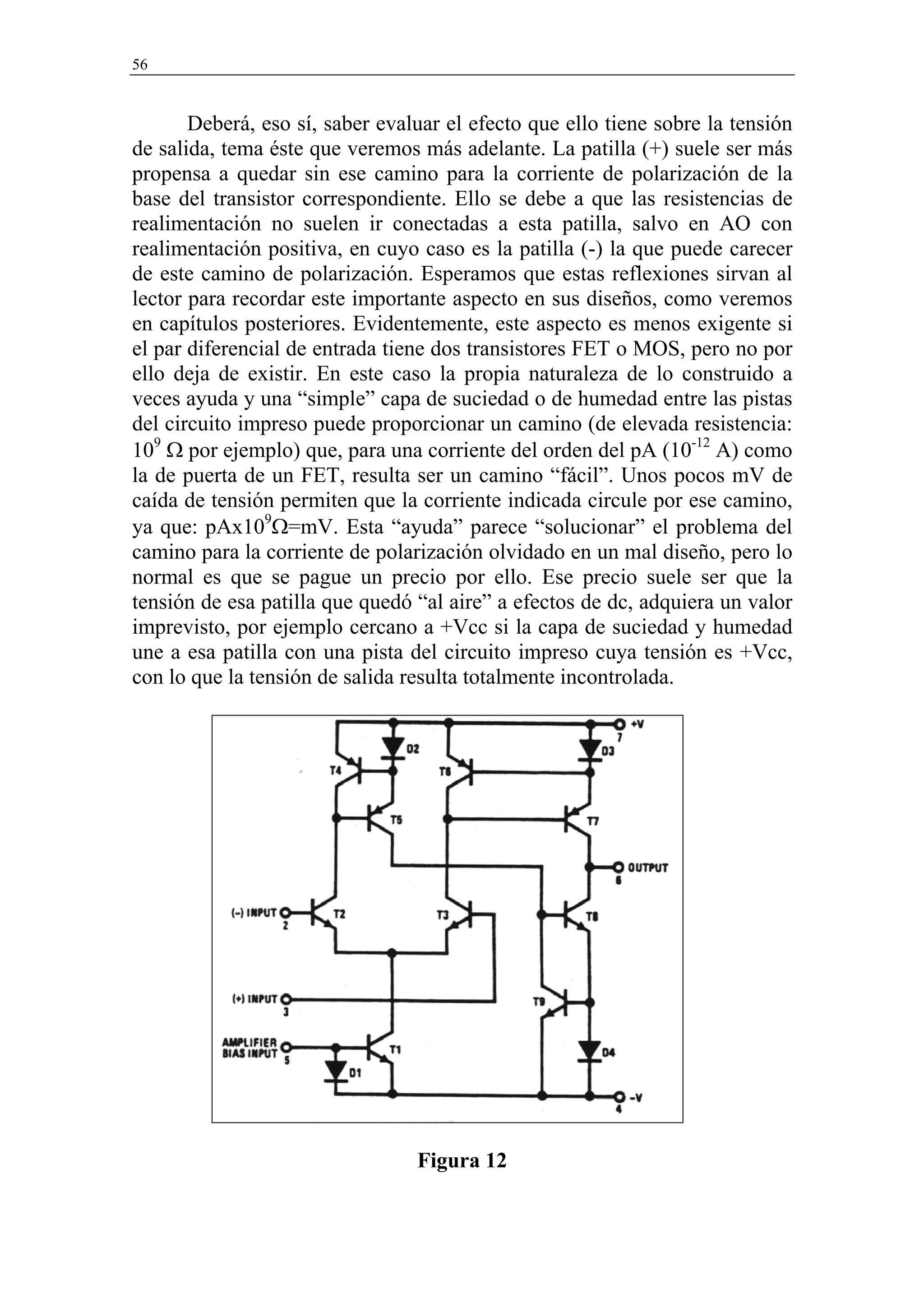 56


       Deberá, eso sí, saber evaluar el efecto que ello tiene sobre la tensión
de salida, tema éste que veremos más adelante. La patilla (+) suele ser más
propensa a quedar sin ese camino para la corriente de polarización de la
base del transistor correspondiente. Ello se debe a que las resistencias de
realimentación no suelen ir conectadas a esta patilla, salvo en AO con
realimentación positiva, en cuyo caso es la patilla (-) la que puede carecer
de este camino de polarización. Esperamos que estas reflexiones sirvan al
lector para recordar este importante aspecto en sus diseños, como veremos
en capítulos posteriores. Evidentemente, este aspecto es menos exigente si
el par diferencial de entrada tiene dos transistores FET o MOS, pero no por
ello deja de existir. En este caso la propia naturaleza de lo construido a
veces ayuda y una “simple” capa de suciedad o de humedad entre las pistas
del circuito impreso puede proporcionar un camino (de elevada resistencia:
109 Ω por ejemplo) que, para una corriente del orden del pA (10-12 A) como
la de puerta de un FET, resulta ser un camino “fácil”. Unos pocos mV de
caída de tensión permiten que la corriente indicada circule por ese camino,
ya que: pAx109Ω=mV. Esta “ayuda” parece “solucionar” el problema del
camino para la corriente de polarización olvidado en un mal diseño, pero lo
normal es que se pague un precio por ello. Ese precio suele ser que la
tensión de esa patilla que quedó “al aire” a efectos de dc, adquiera un valor
imprevisto, por ejemplo cercano a +Vcc si la capa de suciedad y humedad
une a esa patilla con una pista del circuito impreso cuya tensión es +Vcc,
con lo que la tensión de salida resulta totalmente incontrolada.




                                 Figura 12
 