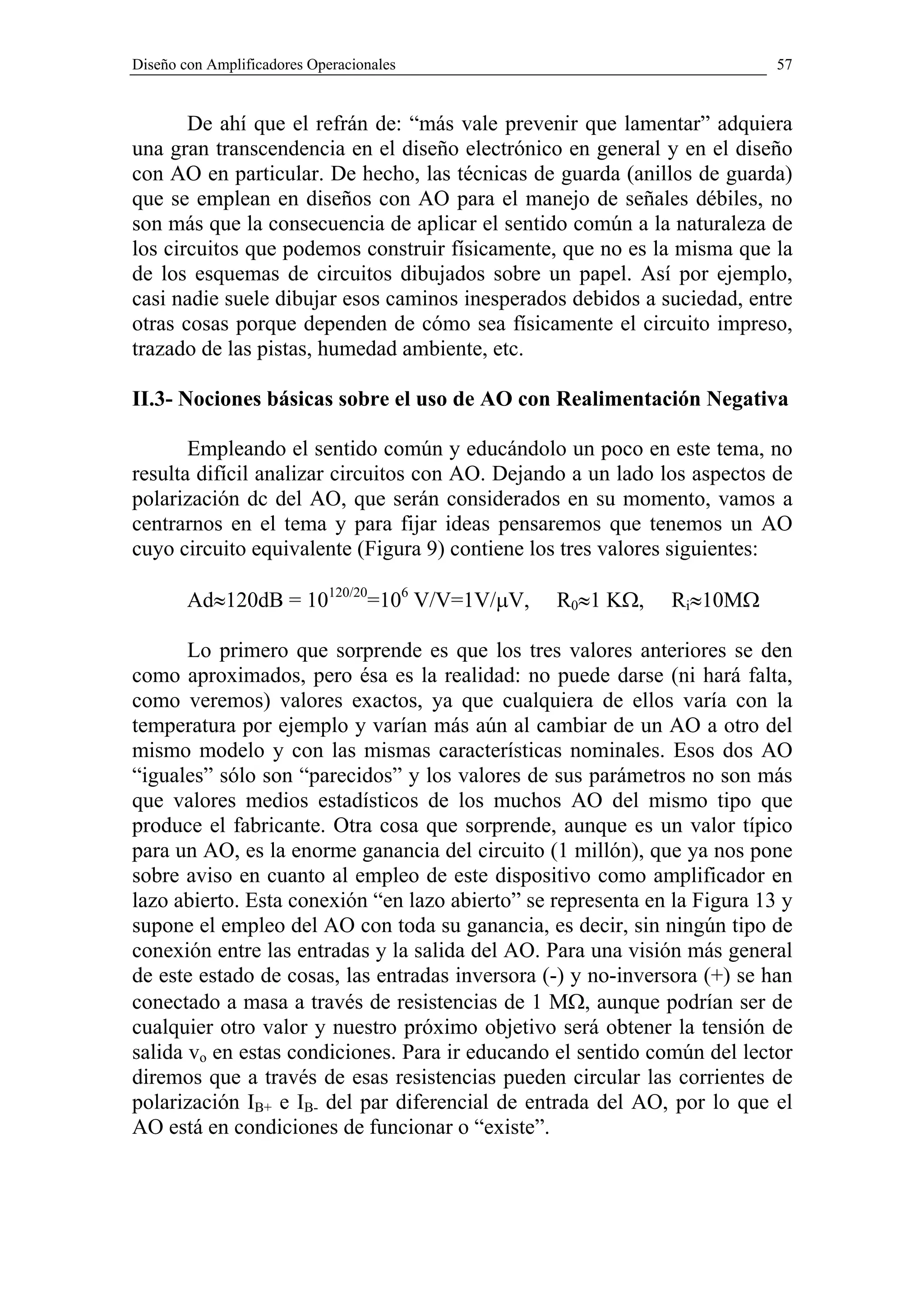 Diseño con Amplificadores Operacionales                                    57


       De ahí que el refrán de: “más vale prevenir que lamentar” adquiera
una gran transcendencia en el diseño electrónico en general y en el diseño
con AO en particular. De hecho, las técnicas de guarda (anillos de guarda)
que se emplean en diseños con AO para el manejo de señales débiles, no
son más que la consecuencia de aplicar el sentido común a la naturaleza de
los circuitos que podemos construir físicamente, que no es la misma que la
de los esquemas de circuitos dibujados sobre un papel. Así por ejemplo,
casi nadie suele dibujar esos caminos inesperados debidos a suciedad, entre
otras cosas porque dependen de cómo sea físicamente el circuito impreso,
trazado de las pistas, humedad ambiente, etc.

II.3- Nociones básicas sobre el uso de AO con Realimentación Negativa

       Empleando el sentido común y educándolo un poco en este tema, no
resulta difícil analizar circuitos con AO. Dejando a un lado los aspectos de
polarización dc del AO, que serán considerados en su momento, vamos a
centrarnos en el tema y para fijar ideas pensaremos que tenemos un AO
cuyo circuito equivalente (Figura 9) contiene los tres valores siguientes:

        Ad≈120dB = 10120/20=106 V/V=1V/µV,       R0≈1 KΩ,     Ri≈10MΩ

       Lo primero que sorprende es que los tres valores anteriores se den
como aproximados, pero ésa es la realidad: no puede darse (ni hará falta,
como veremos) valores exactos, ya que cualquiera de ellos varía con la
temperatura por ejemplo y varían más aún al cambiar de un AO a otro del
mismo modelo y con las mismas características nominales. Esos dos AO
“iguales” sólo son “parecidos” y los valores de sus parámetros no son más
que valores medios estadísticos de los muchos AO del mismo tipo que
produce el fabricante. Otra cosa que sorprende, aunque es un valor típico
para un AO, es la enorme ganancia del circuito (1 millón), que ya nos pone
sobre aviso en cuanto al empleo de este dispositivo como amplificador en
lazo abierto. Esta conexión “en lazo abierto” se representa en la Figura 13 y
supone el empleo del AO con toda su ganancia, es decir, sin ningún tipo de
conexión entre las entradas y la salida del AO. Para una visión más general
de este estado de cosas, las entradas inversora (-) y no-inversora (+) se han
conectado a masa a través de resistencias de 1 MΩ, aunque podrían ser de
cualquier otro valor y nuestro próximo objetivo será obtener la tensión de
salida vo en estas condiciones. Para ir educando el sentido común del lector
diremos que a través de esas resistencias pueden circular las corrientes de
polarización IB+ e IB- del par diferencial de entrada del AO, por lo que el
AO está en condiciones de funcionar o “existe”.
 