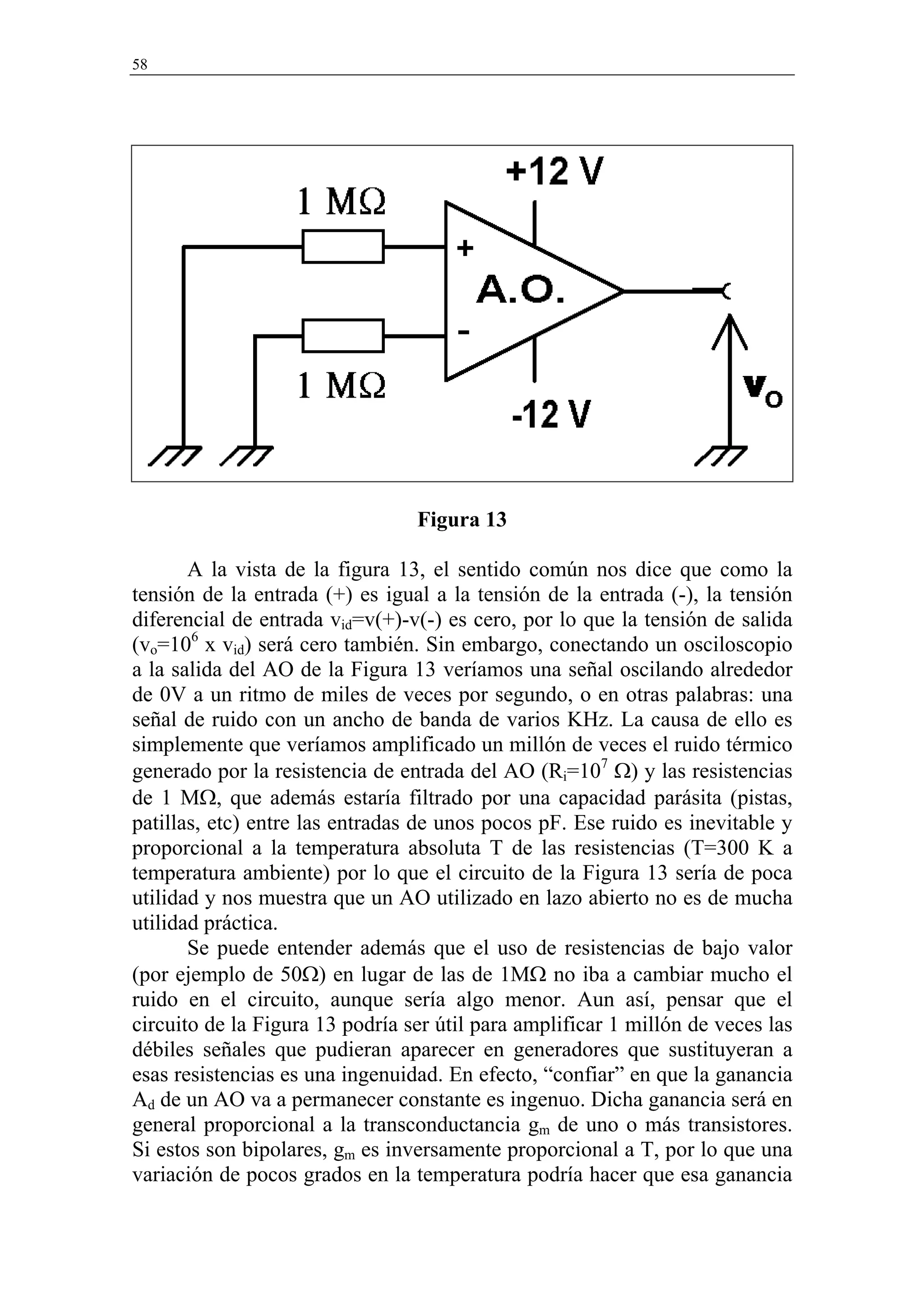 58




                                 Figura 13

       A la vista de la figura 13, el sentido común nos dice que como la
tensión de la entrada (+) es igual a la tensión de la entrada (-), la tensión
diferencial de entrada vid=v(+)-v(-) es cero, por lo que la tensión de salida
(vo=106 x vid) será cero también. Sin embargo, conectando un osciloscopio
a la salida del AO de la Figura 13 veríamos una señal oscilando alrededor
de 0V a un ritmo de miles de veces por segundo, o en otras palabras: una
señal de ruido con un ancho de banda de varios KHz. La causa de ello es
simplemente que veríamos amplificado un millón de veces el ruido térmico
generado por la resistencia de entrada del AO (Ri=107 Ω) y las resistencias
de 1 MΩ, que además estaría filtrado por una capacidad parásita (pistas,
patillas, etc) entre las entradas de unos pocos pF. Ese ruido es inevitable y
proporcional a la temperatura absoluta T de las resistencias (T=300 K a
temperatura ambiente) por lo que el circuito de la Figura 13 sería de poca
utilidad y nos muestra que un AO utilizado en lazo abierto no es de mucha
utilidad práctica.
       Se puede entender además que el uso de resistencias de bajo valor
(por ejemplo de 50Ω) en lugar de las de 1MΩ no iba a cambiar mucho el
ruido en el circuito, aunque sería algo menor. Aun así, pensar que el
circuito de la Figura 13 podría ser útil para amplificar 1 millón de veces las
débiles señales que pudieran aparecer en generadores que sustituyeran a
esas resistencias es una ingenuidad. En efecto, “confiar” en que la ganancia
Ad de un AO va a permanecer constante es ingenuo. Dicha ganancia será en
general proporcional a la transconductancia gm de uno o más transistores.
Si estos son bipolares, gm es inversamente proporcional a T, por lo que una
variación de pocos grados en la temperatura podría hacer que esa ganancia
 
