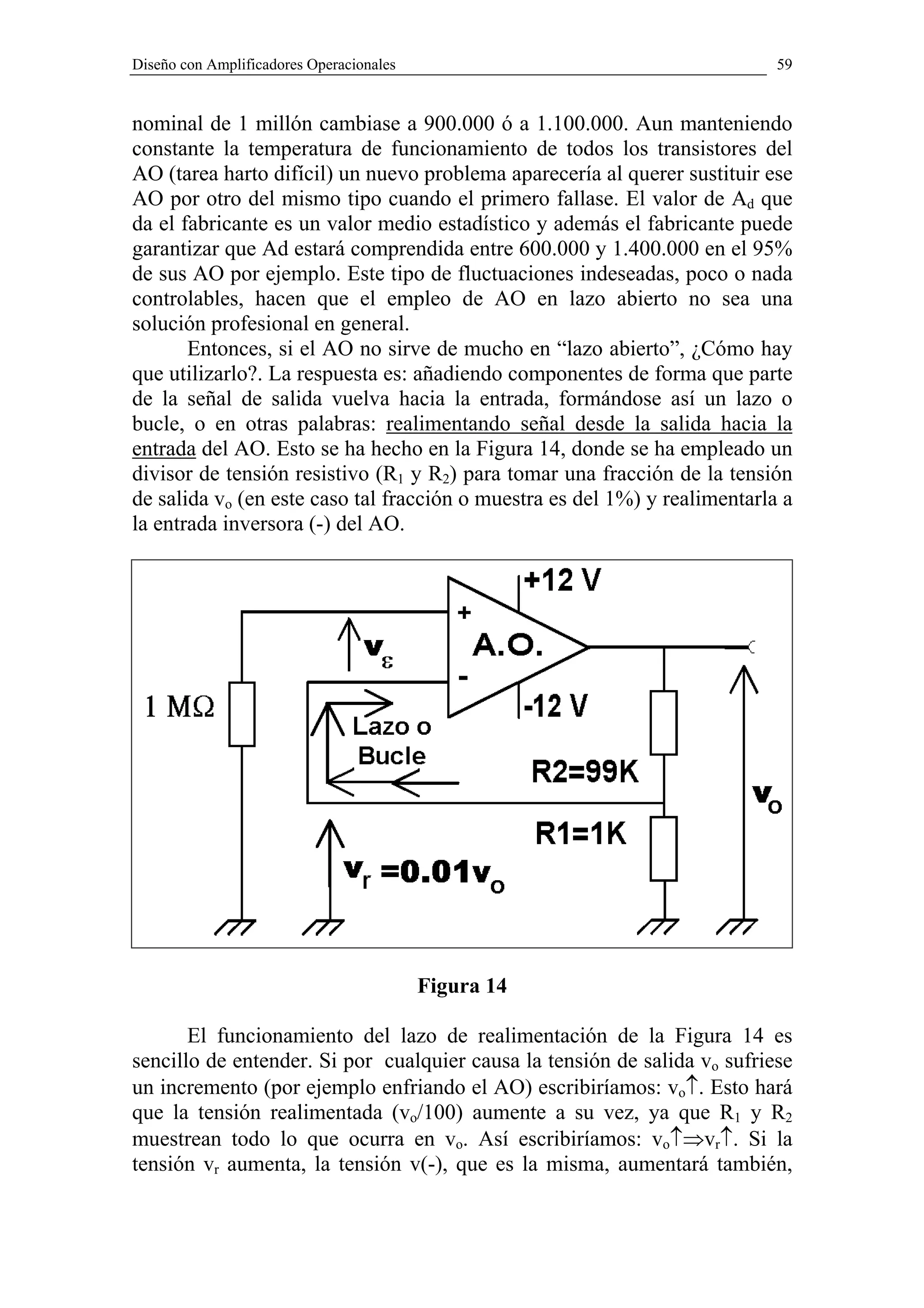 Diseño con Amplificadores Operacionales                                     59


nominal de 1 millón cambiase a 900.000 ó a 1.100.000. Aun manteniendo
constante la temperatura de funcionamiento de todos los transistores del
AO (tarea harto difícil) un nuevo problema aparecería al querer sustituir ese
AO por otro del mismo tipo cuando el primero fallase. El valor de Ad que
da el fabricante es un valor medio estadístico y además el fabricante puede
garantizar que Ad estará comprendida entre 600.000 y 1.400.000 en el 95%
de sus AO por ejemplo. Este tipo de fluctuaciones indeseadas, poco o nada
controlables, hacen que el empleo de AO en lazo abierto no sea una
solución profesional en general.
       Entonces, si el AO no sirve de mucho en “lazo abierto”, ¿Cómo hay
que utilizarlo?. La respuesta es: añadiendo componentes de forma que parte
de la señal de salida vuelva hacia la entrada, formándose así un lazo o
bucle, o en otras palabras: realimentando señal desde la salida hacia la
entrada del AO. Esto se ha hecho en la Figura 14, donde se ha empleado un
divisor de tensión resistivo (R1 y R2) para tomar una fracción de la tensión
de salida vo (en este caso tal fracción o muestra es del 1%) y realimentarla a
la entrada inversora (-) del AO.




                                          Figura 14

       El funcionamiento del lazo de realimentación de la Figura 14 es
sencillo de entender. Si por cualquier causa la tensión de salida vo sufriese
un incremento (por ejemplo enfriando el AO) escribiríamos: vo↑. Esto hará
que la tensión realimentada (vo/100) aumente a su vez, ya que R1 y R2
muestrean todo lo que ocurra en vo. Así escribiríamos: vo↑⇒vr↑. Si la
tensión vr aumenta, la tensión v(-), que es la misma, aumentará también,
 