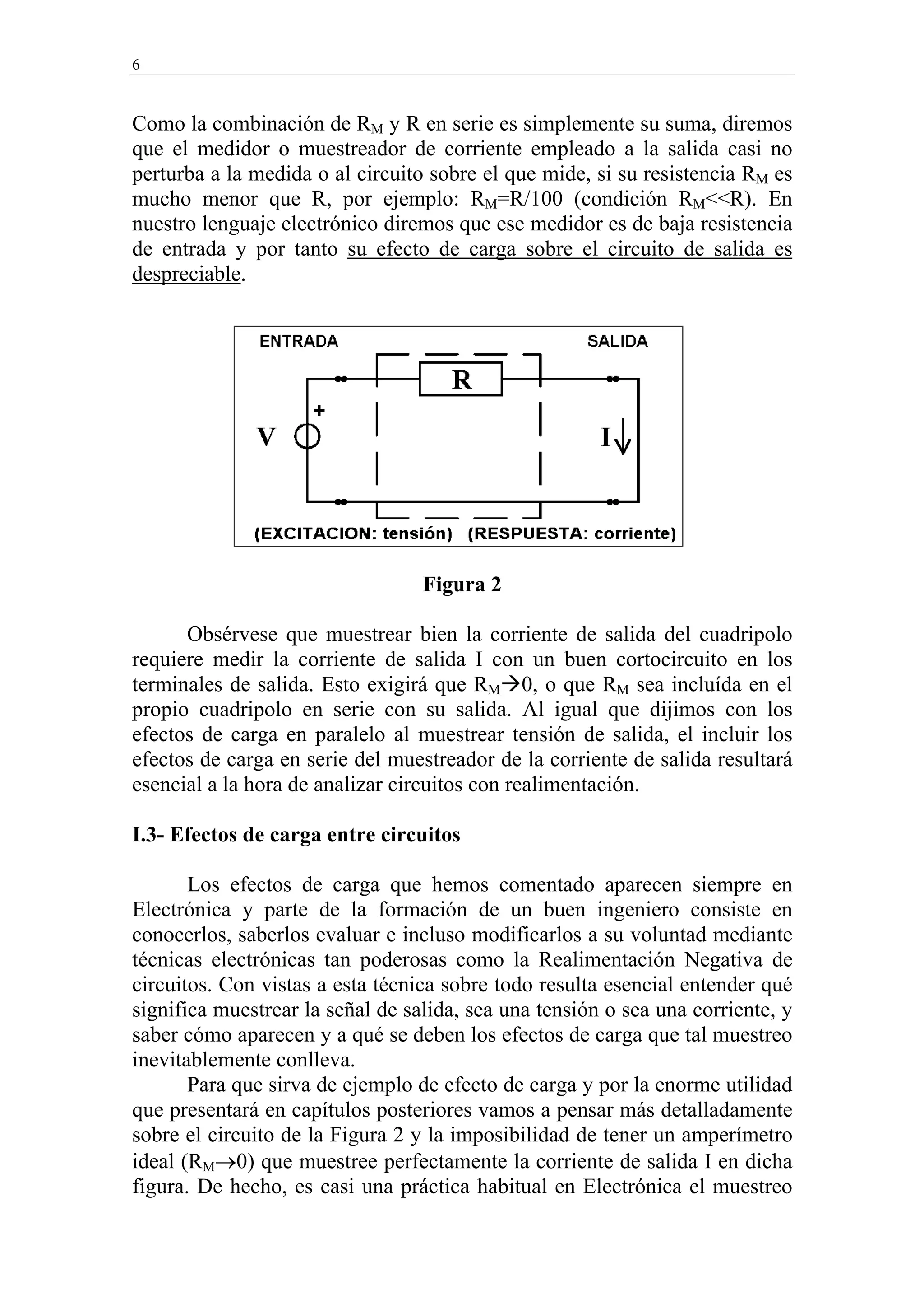 6


Como la combinación de RM y R en serie es simplemente su suma, diremos
que el medidor o muestreador de corriente empleado a la salida casi no
perturba a la medida o al circuito sobre el que mide, si su resistencia RM es
mucho menor que R, por ejemplo: RM=R/100 (condición RM<<R). En
nuestro lenguaje electrónico diremos que ese medidor es de baja resistencia
de entrada y por tanto su efecto de carga sobre el circuito de salida es
despreciable.




                                  Figura 2

      Obsérvese que muestrear bien la corriente de salida del cuadripolo
requiere medir la corriente de salida I con un buen cortocircuito en los
terminales de salida. Esto exigirá que RM 0, o que RM sea incluída en el
propio cuadripolo en serie con su salida. Al igual que dijimos con los
efectos de carga en paralelo al muestrear tensión de salida, el incluir los
efectos de carga en serie del muestreador de la corriente de salida resultará
esencial a la hora de analizar circuitos con realimentación.

I.3- Efectos de carga entre circuitos

       Los efectos de carga que hemos comentado aparecen siempre en
Electrónica y parte de la formación de un buen ingeniero consiste en
conocerlos, saberlos evaluar e incluso modificarlos a su voluntad mediante
técnicas electrónicas tan poderosas como la Realimentación Negativa de
circuitos. Con vistas a esta técnica sobre todo resulta esencial entender qué
significa muestrear la señal de salida, sea una tensión o sea una corriente, y
saber cómo aparecen y a qué se deben los efectos de carga que tal muestreo
inevitablemente conlleva.
       Para que sirva de ejemplo de efecto de carga y por la enorme utilidad
que presentará en capítulos posteriores vamos a pensar más detalladamente
sobre el circuito de la Figura 2 y la imposibilidad de tener un amperímetro
ideal (RM→0) que muestree perfectamente la corriente de salida I en dicha
figura. De hecho, es casi una práctica habitual en Electrónica el muestreo
 