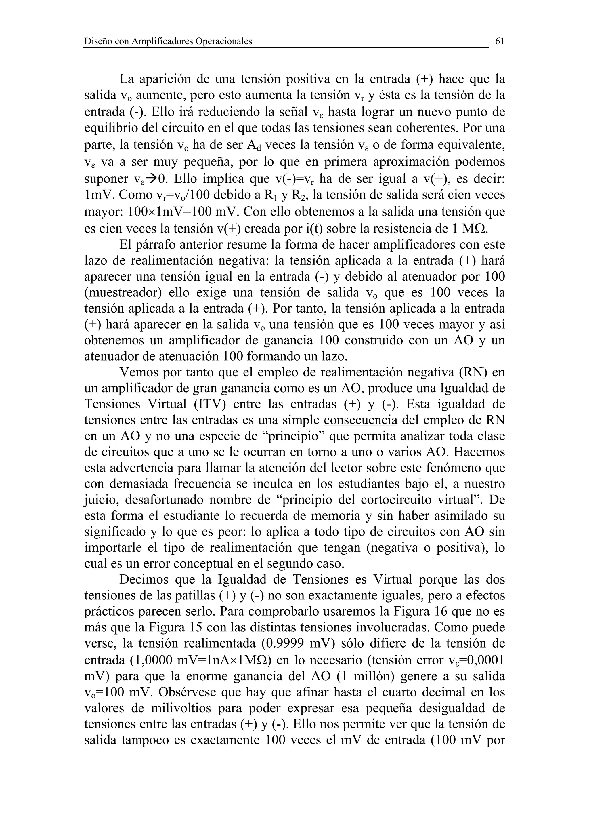 Diseño con Amplificadores Operacionales                                     61


       La aparición de una tensión positiva en la entrada (+) hace que la
salida vo aumente, pero esto aumenta la tensión vr y ésta es la tensión de la
entrada (-). Ello irá reduciendo la señal vε hasta lograr un nuevo punto de
equilibrio del circuito en el que todas las tensiones sean coherentes. Por una
parte, la tensión vo ha de ser Ad veces la tensión vε o de forma equivalente,
vε va a ser muy pequeña, por lo que en primera aproximación podemos
suponer vε 0. Ello implica que v(-)=vr ha de ser igual a v(+), es decir:
1mV. Como vr=vo/100 debido a R1 y R2, la tensión de salida será cien veces
mayor: 100×1mV=100 mV. Con ello obtenemos a la salida una tensión que
es cien veces la tensión v(+) creada por i(t) sobre la resistencia de 1 MΩ.
       El párrafo anterior resume la forma de hacer amplificadores con este
lazo de realimentación negativa: la tensión aplicada a la entrada (+) hará
aparecer una tensión igual en la entrada (-) y debido al atenuador por 100
(muestreador) ello exige una tensión de salida vo que es 100 veces la
tensión aplicada a la entrada (+). Por tanto, la tensión aplicada a la entrada
(+) hará aparecer en la salida vo una tensión que es 100 veces mayor y así
obtenemos un amplificador de ganancia 100 construido con un AO y un
atenuador de atenuación 100 formando un lazo.
       Vemos por tanto que el empleo de realimentación negativa (RN) en
un amplificador de gran ganancia como es un AO, produce una Igualdad de
Tensiones Virtual (ITV) entre las entradas (+) y (-). Esta igualdad de
tensiones entre las entradas es una simple consecuencia del empleo de RN
en un AO y no una especie de “principio” que permita analizar toda clase
de circuitos que a uno se le ocurran en torno a uno o varios AO. Hacemos
esta advertencia para llamar la atención del lector sobre este fenómeno que
con demasiada frecuencia se inculca en los estudiantes bajo el, a nuestro
juicio, desafortunado nombre de “principio del cortocircuito virtual”. De
esta forma el estudiante lo recuerda de memoria y sin haber asimilado su
significado y lo que es peor: lo aplica a todo tipo de circuitos con AO sin
importarle el tipo de realimentación que tengan (negativa o positiva), lo
cual es un error conceptual en el segundo caso.
       Decimos que la Igualdad de Tensiones es Virtual porque las dos
tensiones de las patillas (+) y (-) no son exactamente iguales, pero a efectos
prácticos parecen serlo. Para comprobarlo usaremos la Figura 16 que no es
más que la Figura 15 con las distintas tensiones involucradas. Como puede
verse, la tensión realimentada (0.9999 mV) sólo difiere de la tensión de
entrada (1,0000 mV=1nA×1MΩ) en lo necesario (tensión error vε=0,0001
mV) para que la enorme ganancia del AO (1 millón) genere a su salida
vo=100 mV. Obsérvese que hay que afinar hasta el cuarto decimal en los
valores de milivoltios para poder expresar esa pequeña desigualdad de
tensiones entre las entradas (+) y (-). Ello nos permite ver que la tensión de
salida tampoco es exactamente 100 veces el mV de entrada (100 mV por
 