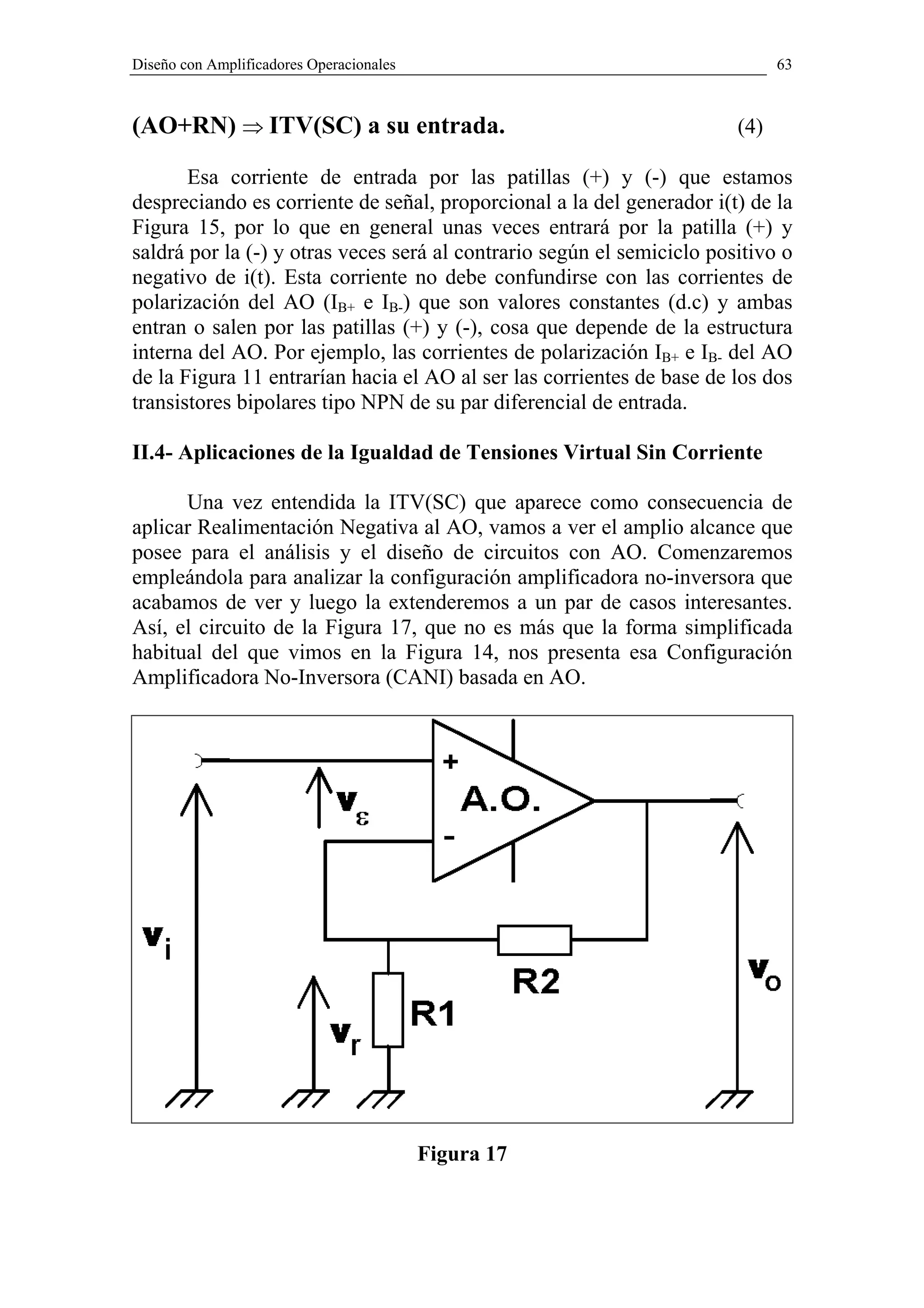 Diseño con Amplificadores Operacionales                                       63



(AO+RN) ⇒ ITV(SC) a su entrada.                                         (4)

       Esa corriente de entrada por las patillas (+) y (-) que estamos
despreciando es corriente de señal, proporcional a la del generador i(t) de la
Figura 15, por lo que en general unas veces entrará por la patilla (+) y
saldrá por la (-) y otras veces será al contrario según el semiciclo positivo o
negativo de i(t). Esta corriente no debe confundirse con las corrientes de
polarización del AO (IB+ e IB-) que son valores constantes (d.c) y ambas
entran o salen por las patillas (+) y (-), cosa que depende de la estructura
interna del AO. Por ejemplo, las corrientes de polarización IB+ e IB- del AO
de la Figura 11 entrarían hacia el AO al ser las corrientes de base de los dos
transistores bipolares tipo NPN de su par diferencial de entrada.

II.4- Aplicaciones de la Igualdad de Tensiones Virtual Sin Corriente

      Una vez entendida la ITV(SC) que aparece como consecuencia de
aplicar Realimentación Negativa al AO, vamos a ver el amplio alcance que
posee para el análisis y el diseño de circuitos con AO. Comenzaremos
empleándola para analizar la configuración amplificadora no-inversora que
acabamos de ver y luego la extenderemos a un par de casos interesantes.
Así, el circuito de la Figura 17, que no es más que la forma simplificada
habitual del que vimos en la Figura 14, nos presenta esa Configuración
Amplificadora No-Inversora (CANI) basada en AO.




                                          Figura 17
 