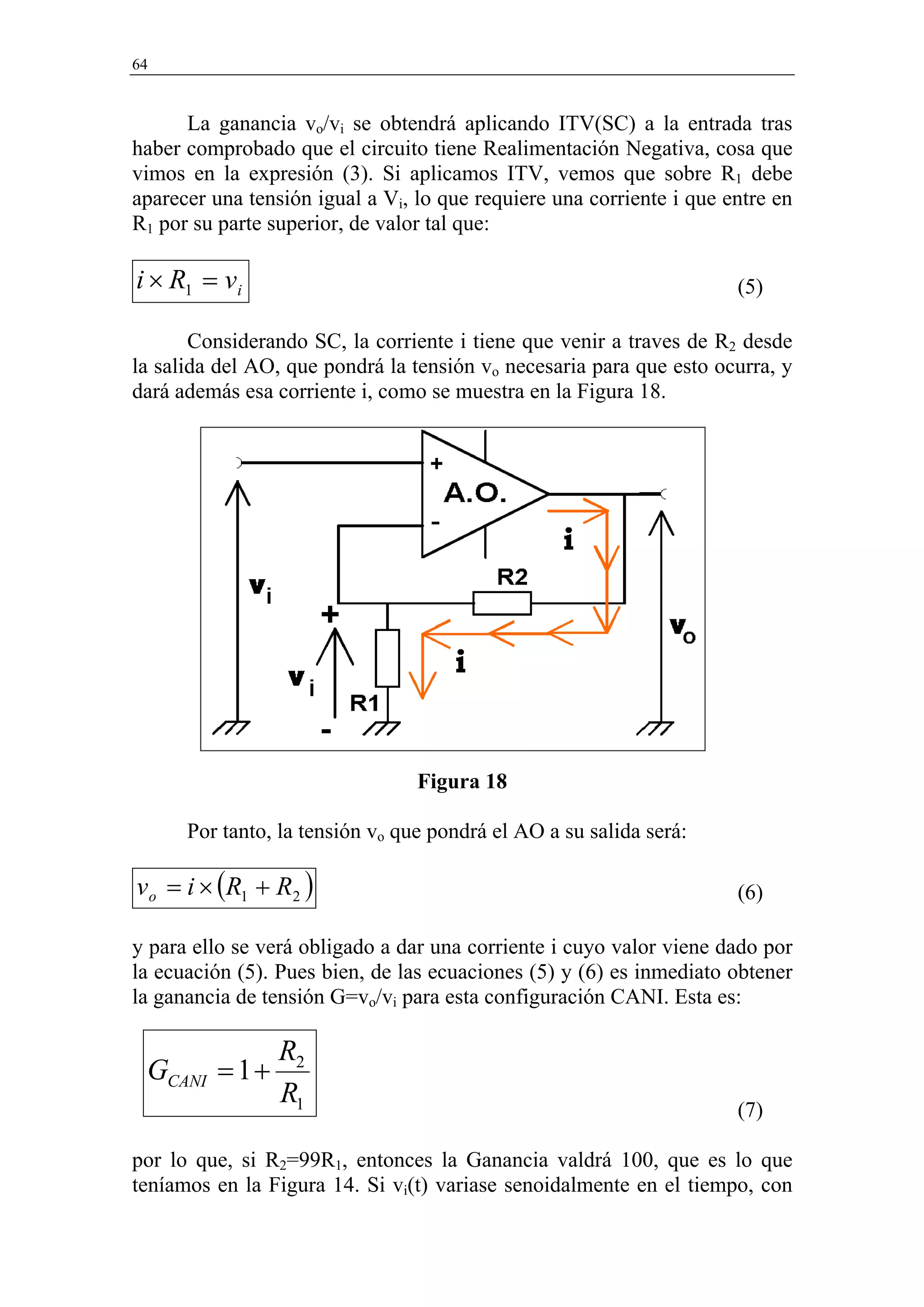 64


      La ganancia vo/vi se obtendrá aplicando ITV(SC) a la entrada tras
haber comprobado que el circuito tiene Realimentación Negativa, cosa que
vimos en la expresión (3). Si aplicamos ITV, vemos que sobre R1 debe
aparecer una tensión igual a Vi, lo que requiere una corriente i que entre en
R1 por su parte superior, de valor tal que:

i × R1 = vi                                                           (5)

       Considerando SC, la corriente i tiene que venir a traves de R2 desde
la salida del AO, que pondrá la tensión vo necesaria para que esto ocurra, y
dará además esa corriente i, como se muestra en la Figura 18.




                                 Figura 18

      Por tanto, la tensión vo que pondrá el AO a su salida será:

vo = i × (R1 + R2 )                                                   (6)

y para ello se verá obligado a dar una corriente i cuyo valor viene dado por
la ecuación (5). Pues bien, de las ecuaciones (5) y (6) es inmediato obtener
la ganancia de tensión G=vo/vi para esta configuración CANI. Esta es:

                 R2
 GCANI = 1 +
                 R1                                                   (7)

por lo que, si R2=99R1, entonces la Ganancia valdrá 100, que es lo que
teníamos en la Figura 14. Si vi(t) variase senoidalmente en el tiempo, con
 