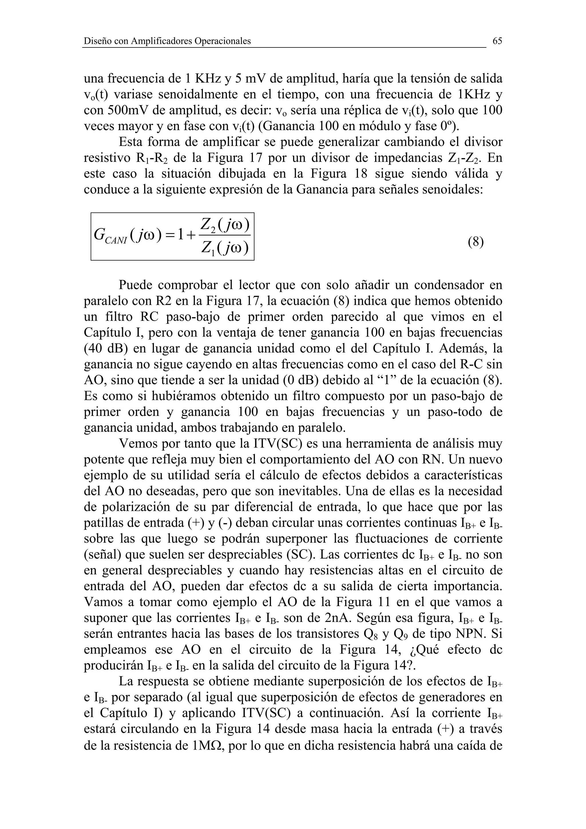 Diseño con Amplificadores Operacionales                                        65


una frecuencia de 1 KHz y 5 mV de amplitud, haría que la tensión de salida
vo(t) variase senoidalmente en el tiempo, con una frecuencia de 1KHz y
con 500mV de amplitud, es decir: vo sería una réplica de vi(t), solo que 100
veces mayor y en fase con vi(t) (Ganancia 100 en módulo y fase 0º).
       Esta forma de amplificar se puede generalizar cambiando el divisor
resistivo R1-R2 de la Figura 17 por un divisor de impedancias Z1-Z2. En
este caso la situación dibujada en la Figura 18 sigue siendo válida y
conduce a la siguiente expresión de la Ganancia para señales senoidales:

                           Z 2 ( jω )
  GCANI ( jω ) = 1 +                                                     (8)
                           Z1 ( jω )

       Puede comprobar el lector que con solo añadir un condensador en
paralelo con R2 en la Figura 17, la ecuación (8) indica que hemos obtenido
un filtro RC paso-bajo de primer orden parecido al que vimos en el
Capítulo I, pero con la ventaja de tener ganancia 100 en bajas frecuencias
(40 dB) en lugar de ganancia unidad como el del Capítulo I. Además, la
ganancia no sigue cayendo en altas frecuencias como en el caso del R-C sin
AO, sino que tiende a ser la unidad (0 dB) debido al “1” de la ecuación (8).
Es como si hubiéramos obtenido un filtro compuesto por un paso-bajo de
primer orden y ganancia 100 en bajas frecuencias y un paso-todo de
ganancia unidad, ambos trabajando en paralelo.
       Vemos por tanto que la ITV(SC) es una herramienta de análisis muy
potente que refleja muy bien el comportamiento del AO con RN. Un nuevo
ejemplo de su utilidad sería el cálculo de efectos debidos a características
del AO no deseadas, pero que son inevitables. Una de ellas es la necesidad
de polarización de su par diferencial de entrada, lo que hace que por las
patillas de entrada (+) y (-) deban circular unas corrientes continuas IB+ e IB-
sobre las que luego se podrán superponer las fluctuaciones de corriente
(señal) que suelen ser despreciables (SC). Las corrientes dc IB+ e IB- no son
en general despreciables y cuando hay resistencias altas en el circuito de
entrada del AO, pueden dar efectos dc a su salida de cierta importancia.
Vamos a tomar como ejemplo el AO de la Figura 11 en el que vamos a
suponer que las corrientes IB+ e IB- son de 2nA. Según esa figura, IB+ e IB-
serán entrantes hacia las bases de los transistores Q8 y Q9 de tipo NPN. Si
empleamos ese AO en el circuito de la Figura 14, ¿Qué efecto dc
producirán IB+ e IB- en la salida del circuito de la Figura 14?.
       La respuesta se obtiene mediante superposición de los efectos de IB+
e IB- por separado (al igual que superposición de efectos de generadores en
el Capítulo I) y aplicando ITV(SC) a continuación. Así la corriente IB+
estará circulando en la Figura 14 desde masa hacia la entrada (+) a través
de la resistencia de 1MΩ, por lo que en dicha resistencia habrá una caída de
 