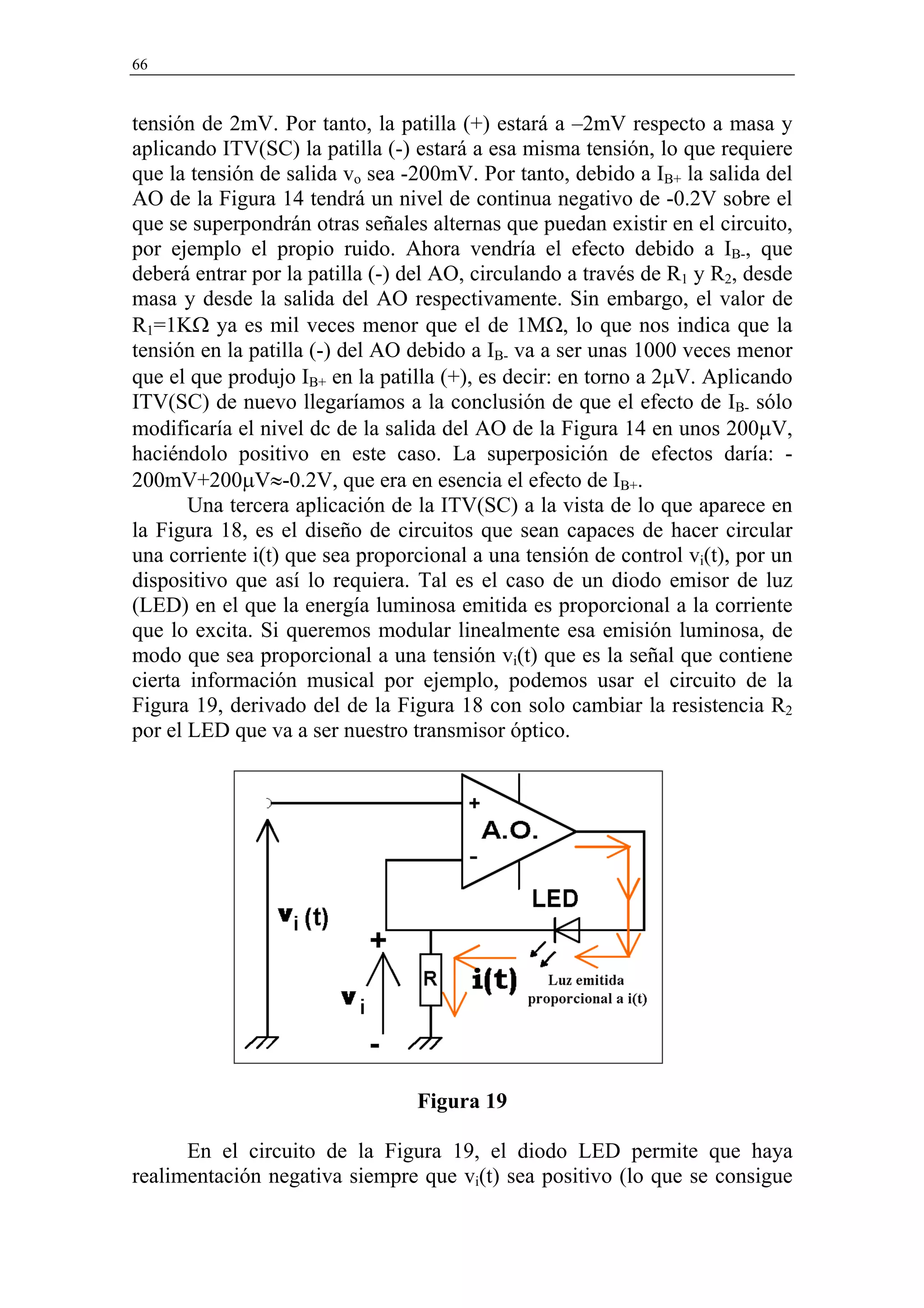66


tensión de 2mV. Por tanto, la patilla (+) estará a –2mV respecto a masa y
aplicando ITV(SC) la patilla (-) estará a esa misma tensión, lo que requiere
que la tensión de salida vo sea -200mV. Por tanto, debido a IB+ la salida del
AO de la Figura 14 tendrá un nivel de continua negativo de -0.2V sobre el
que se superpondrán otras señales alternas que puedan existir en el circuito,
por ejemplo el propio ruido. Ahora vendría el efecto debido a IB-, que
deberá entrar por la patilla (-) del AO, circulando a través de R1 y R2, desde
masa y desde la salida del AO respectivamente. Sin embargo, el valor de
R1=1KΩ ya es mil veces menor que el de 1MΩ, lo que nos indica que la
tensión en la patilla (-) del AO debido a IB- va a ser unas 1000 veces menor
que el que produjo IB+ en la patilla (+), es decir: en torno a 2µV. Aplicando
ITV(SC) de nuevo llegaríamos a la conclusión de que el efecto de IB- sólo
modificaría el nivel dc de la salida del AO de la Figura 14 en unos 200µV,
haciéndolo positivo en este caso. La superposición de efectos daría: -
200mV+200µV≈-0.2V, que era en esencia el efecto de IB+.
       Una tercera aplicación de la ITV(SC) a la vista de lo que aparece en
la Figura 18, es el diseño de circuitos que sean capaces de hacer circular
una corriente i(t) que sea proporcional a una tensión de control vi(t), por un
dispositivo que así lo requiera. Tal es el caso de un diodo emisor de luz
(LED) en el que la energía luminosa emitida es proporcional a la corriente
que lo excita. Si queremos modular linealmente esa emisión luminosa, de
modo que sea proporcional a una tensión vi(t) que es la señal que contiene
cierta información musical por ejemplo, podemos usar el circuito de la
Figura 19, derivado del de la Figura 18 con solo cambiar la resistencia R2
por el LED que va a ser nuestro transmisor óptico.




                                 Figura 19

      En el circuito de la Figura 19, el diodo LED permite que haya
realimentación negativa siempre que vi(t) sea positivo (lo que se consigue
 