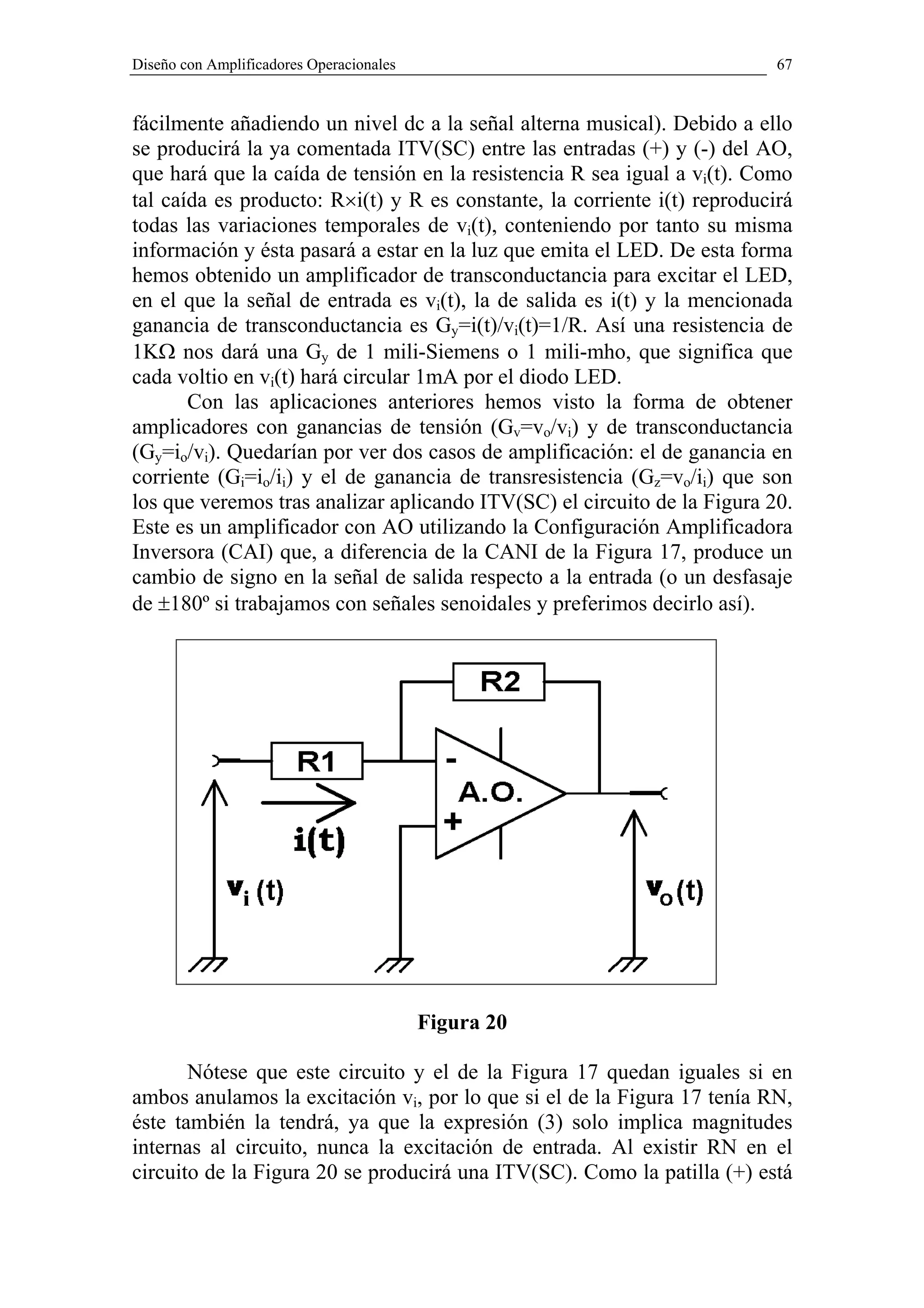 Diseño con Amplificadores Operacionales                                    67


fácilmente añadiendo un nivel dc a la señal alterna musical). Debido a ello
se producirá la ya comentada ITV(SC) entre las entradas (+) y (-) del AO,
que hará que la caída de tensión en la resistencia R sea igual a vi(t). Como
tal caída es producto: R×i(t) y R es constante, la corriente i(t) reproducirá
todas las variaciones temporales de vi(t), conteniendo por tanto su misma
información y ésta pasará a estar en la luz que emita el LED. De esta forma
hemos obtenido un amplificador de transconductancia para excitar el LED,
en el que la señal de entrada es vi(t), la de salida es i(t) y la mencionada
ganancia de transconductancia es Gy=i(t)/vi(t)=1/R. Así una resistencia de
1KΩ nos dará una Gy de 1 mili-Siemens o 1 mili-mho, que significa que
cada voltio en vi(t) hará circular 1mA por el diodo LED.
       Con las aplicaciones anteriores hemos visto la forma de obtener
amplicadores con ganancias de tensión (Gv=vo/vi) y de transconductancia
(Gy=io/vi). Quedarían por ver dos casos de amplificación: el de ganancia en
corriente (Gi=io/ii) y el de ganancia de transresistencia (Gz=vo/ii) que son
los que veremos tras analizar aplicando ITV(SC) el circuito de la Figura 20.
Este es un amplificador con AO utilizando la Configuración Amplificadora
Inversora (CAI) que, a diferencia de la CANI de la Figura 17, produce un
cambio de signo en la señal de salida respecto a la entrada (o un desfasaje
de ±180º si trabajamos con señales senoidales y preferimos decirlo así).




                                          Figura 20

       Nótese que este circuito y el de la Figura 17 quedan iguales si en
ambos anulamos la excitación vi, por lo que si el de la Figura 17 tenía RN,
éste también la tendrá, ya que la expresión (3) solo implica magnitudes
internas al circuito, nunca la excitación de entrada. Al existir RN en el
circuito de la Figura 20 se producirá una ITV(SC). Como la patilla (+) está
 