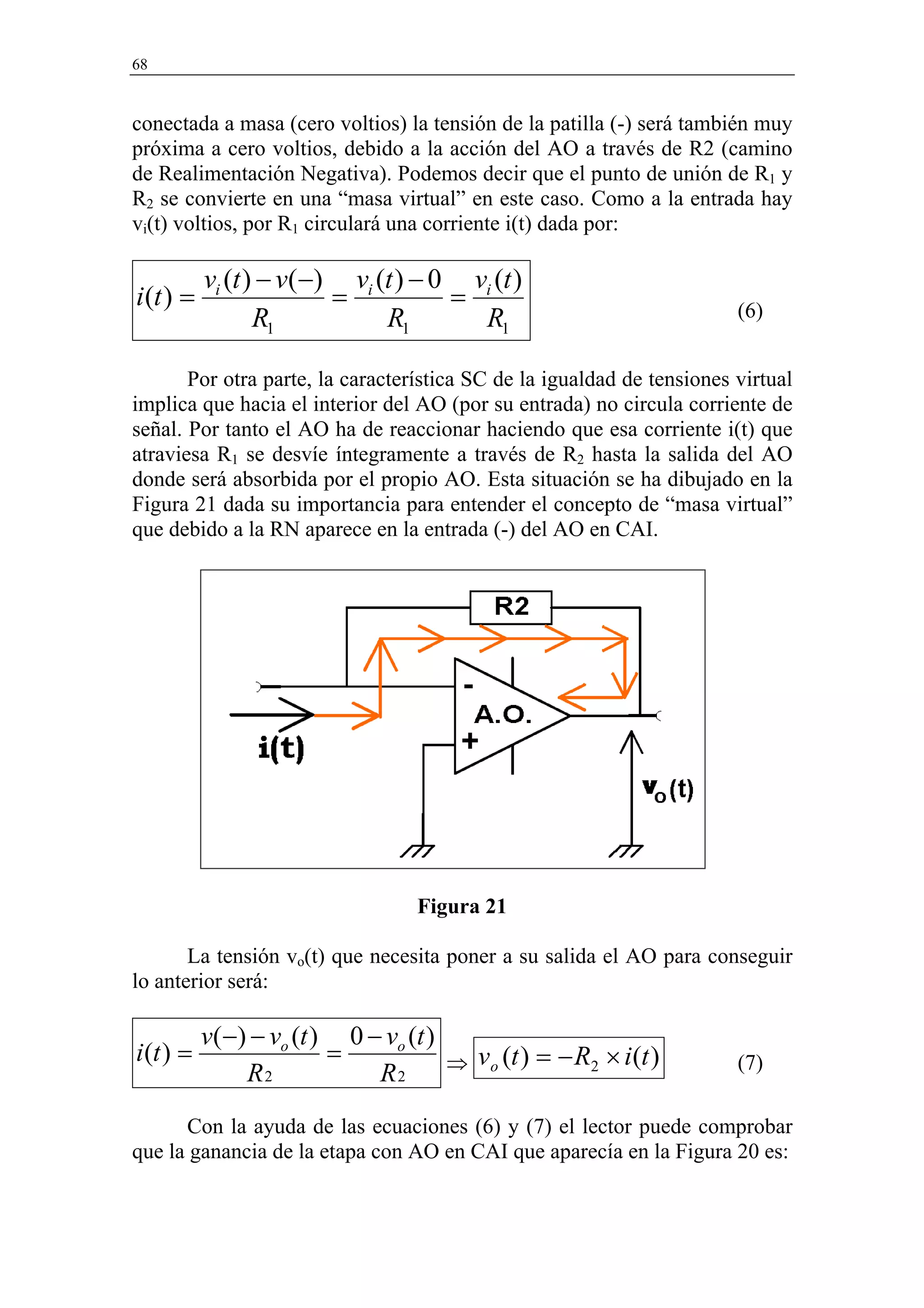 68


conectada a masa (cero voltios) la tensión de la patilla (-) será también muy
próxima a cero voltios, debido a la acción del AO a través de R2 (camino
de Realimentación Negativa). Podemos decir que el punto de unión de R1 y
R2 se convierte en una “masa virtual” en este caso. Como a la entrada hay
vi(t) voltios, por R1 circulará una corriente i(t) dada por:

           vi (t ) − v(−) vi (t ) − 0 vi (t )
i (t ) =                 =           =                                  (6)
                  R1          R1       R1

       Por otra parte, la característica SC de la igualdad de tensiones virtual
implica que hacia el interior del AO (por su entrada) no circula corriente de
señal. Por tanto el AO ha de reaccionar haciendo que esa corriente i(t) que
atraviesa R1 se desvíe íntegramente a través de R2 hasta la salida del AO
donde será absorbida por el propio AO. Esta situación se ha dibujado en la
Figura 21 dada su importancia para entender el concepto de “masa virtual”
que debido a la RN aparece en la entrada (-) del AO en CAI.




                                   Figura 21

       La tensión vo(t) que necesita poner a su salida el AO para conseguir
lo anterior será:

           v(−) − vo (t ) 0 − vo (t )
i (t ) =                 =            ⇒ vo (t ) = − R2 × i (t )         (7)
               R2            R2
      Con la ayuda de las ecuaciones (6) y (7) el lector puede comprobar
que la ganancia de la etapa con AO en CAI que aparecía en la Figura 20 es:
 