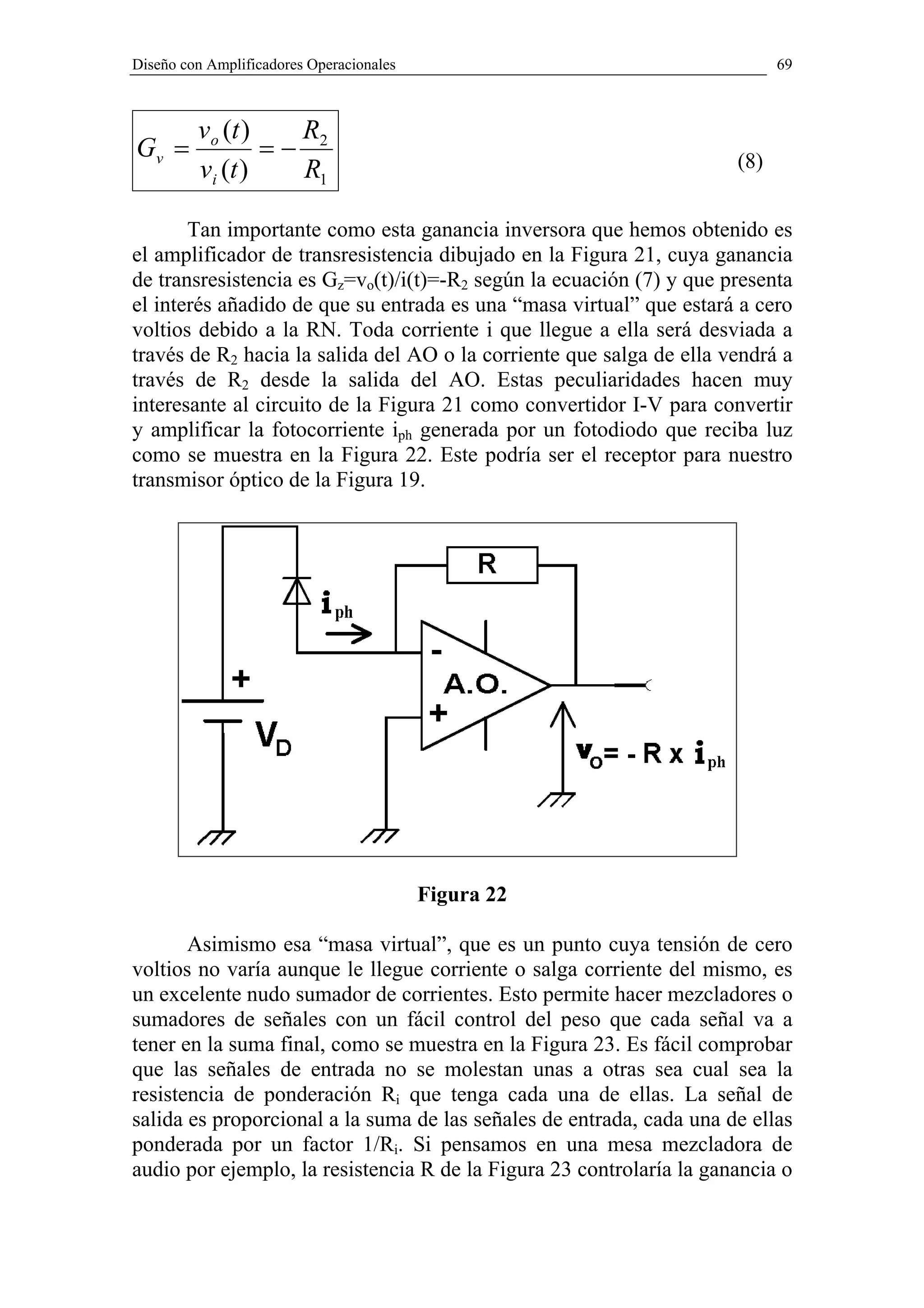 Diseño con Amplificadores Operacionales                                     69



         vo (t )   R
Gv =             =− 2                                                 (8)
         vi (t )   R1

       Tan importante como esta ganancia inversora que hemos obtenido es
el amplificador de transresistencia dibujado en la Figura 21, cuya ganancia
de transresistencia es Gz=vo(t)/i(t)=-R2 según la ecuación (7) y que presenta
el interés añadido de que su entrada es una “masa virtual” que estará a cero
voltios debido a la RN. Toda corriente i que llegue a ella será desviada a
través de R2 hacia la salida del AO o la corriente que salga de ella vendrá a
través de R2 desde la salida del AO. Estas peculiaridades hacen muy
interesante al circuito de la Figura 21 como convertidor I-V para convertir
y amplificar la fotocorriente iph generada por un fotodiodo que reciba luz
como se muestra en la Figura 22. Este podría ser el receptor para nuestro
transmisor óptico de la Figura 19.




                                          Figura 22

       Asimismo esa “masa virtual”, que es un punto cuya tensión de cero
voltios no varía aunque le llegue corriente o salga corriente del mismo, es
un excelente nudo sumador de corrientes. Esto permite hacer mezcladores o
sumadores de señales con un fácil control del peso que cada señal va a
tener en la suma final, como se muestra en la Figura 23. Es fácil comprobar
que las señales de entrada no se molestan unas a otras sea cual sea la
resistencia de ponderación Ri que tenga cada una de ellas. La señal de
salida es proporcional a la suma de las señales de entrada, cada una de ellas
ponderada por un factor 1/Ri. Si pensamos en una mesa mezcladora de
audio por ejemplo, la resistencia R de la Figura 23 controlaría la ganancia o
 