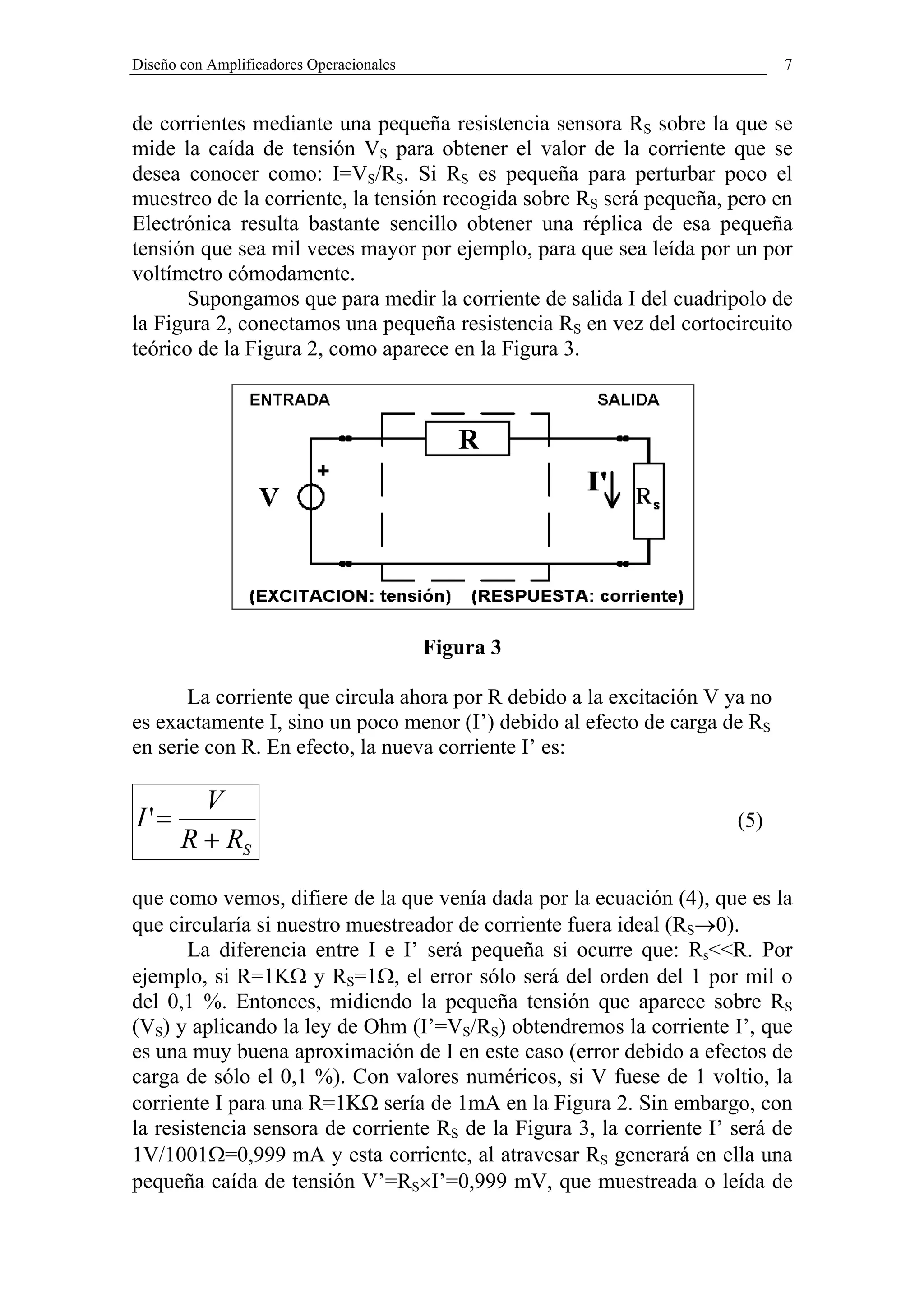 Diseño con Amplificadores Operacionales                                      7


de corrientes mediante una pequeña resistencia sensora RS sobre la que se
mide la caída de tensión VS para obtener el valor de la corriente que se
desea conocer como: I=VS/RS. Si RS es pequeña para perturbar poco el
muestreo de la corriente, la tensión recogida sobre RS será pequeña, pero en
Electrónica resulta bastante sencillo obtener una réplica de esa pequeña
tensión que sea mil veces mayor por ejemplo, para que sea leída por un por
voltímetro cómodamente.
       Supongamos que para medir la corriente de salida I del cuadripolo de
la Figura 2, conectamos una pequeña resistencia RS en vez del cortocircuito
teórico de la Figura 2, como aparece en la Figura 3.




                                          Figura 3

       La corriente que circula ahora por R debido a la excitación V ya no
es exactamente I, sino un poco menor (I’) debido al efecto de carga de RS
en serie con R. En efecto, la nueva corriente I’ es:

         V
I '=                                                                   (5)
       R + RS

que como vemos, difiere de la que venía dada por la ecuación (4), que es la
que circularía si nuestro muestreador de corriente fuera ideal (RS→0).
       La diferencia entre I e I’ será pequeña si ocurre que: Rs<<R. Por
ejemplo, si R=1KΩ y RS=1Ω, el error sólo será del orden del 1 por mil o
del 0,1 %. Entonces, midiendo la pequeña tensión que aparece sobre RS
(VS) y aplicando la ley de Ohm (I’=VS/RS) obtendremos la corriente I’, que
es una muy buena aproximación de I en este caso (error debido a efectos de
carga de sólo el 0,1 %). Con valores numéricos, si V fuese de 1 voltio, la
corriente I para una R=1KΩ sería de 1mA en la Figura 2. Sin embargo, con
la resistencia sensora de corriente RS de la Figura 3, la corriente I’ será de
1V/1001Ω=0,999 mA y esta corriente, al atravesar RS generará en ella una
pequeña caída de tensión V’=RS×I’=0,999 mV, que muestreada o leída de
 