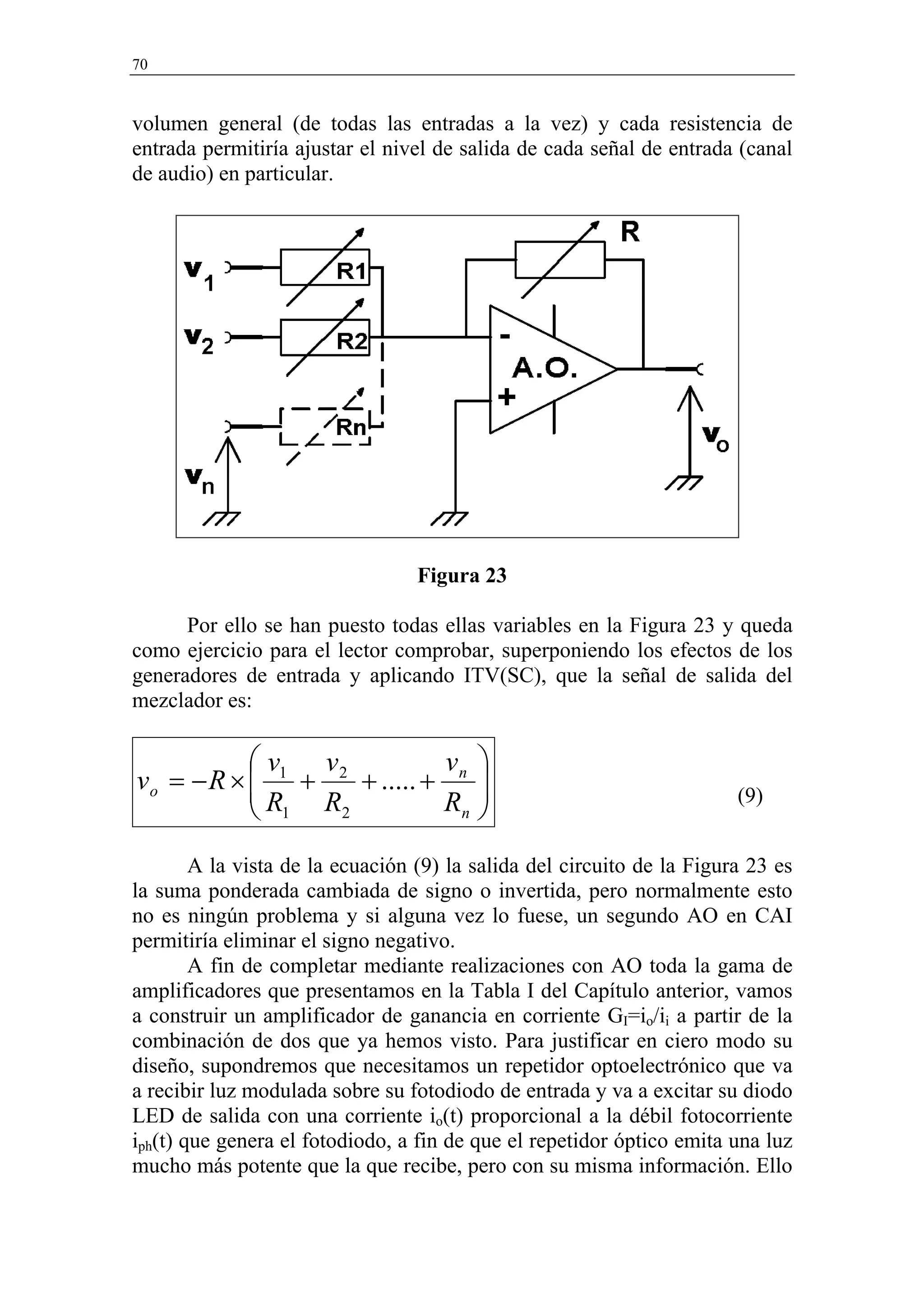 70


volumen general (de todas las entradas a la vez) y cada resistencia de
entrada permitiría ajustar el nivel de salida de cada señal de entrada (canal
de audio) en particular.




                                  Figura 23

      Por ello se han puesto todas ellas variables en la Figura 23 y queda
como ejercicio para el lector comprobar, superponiendo los efectos de los
generadores de entrada y aplicando ITV(SC), que la señal de salida del
mezclador es:

           v   v           v 
vo = − R ×  1 + 2 + ..... + n 
           R R
            1    2         Rn 
                               
                                                                        (9)


        A la vista de la ecuación (9) la salida del circuito de la Figura 23 es
la suma ponderada cambiada de signo o invertida, pero normalmente esto
no es ningún problema y si alguna vez lo fuese, un segundo AO en CAI
permitiría eliminar el signo negativo.
        A fin de completar mediante realizaciones con AO toda la gama de
amplificadores que presentamos en la Tabla I del Capítulo anterior, vamos
a construir un amplificador de ganancia en corriente GI=io/ii a partir de la
combinación de dos que ya hemos visto. Para justificar en ciero modo su
diseño, supondremos que necesitamos un repetidor optoelectrónico que va
a recibir luz modulada sobre su fotodiodo de entrada y va a excitar su diodo
LED de salida con una corriente io(t) proporcional a la débil fotocorriente
iph(t) que genera el fotodiodo, a fin de que el repetidor óptico emita una luz
mucho más potente que la que recibe, pero con su misma información. Ello
 