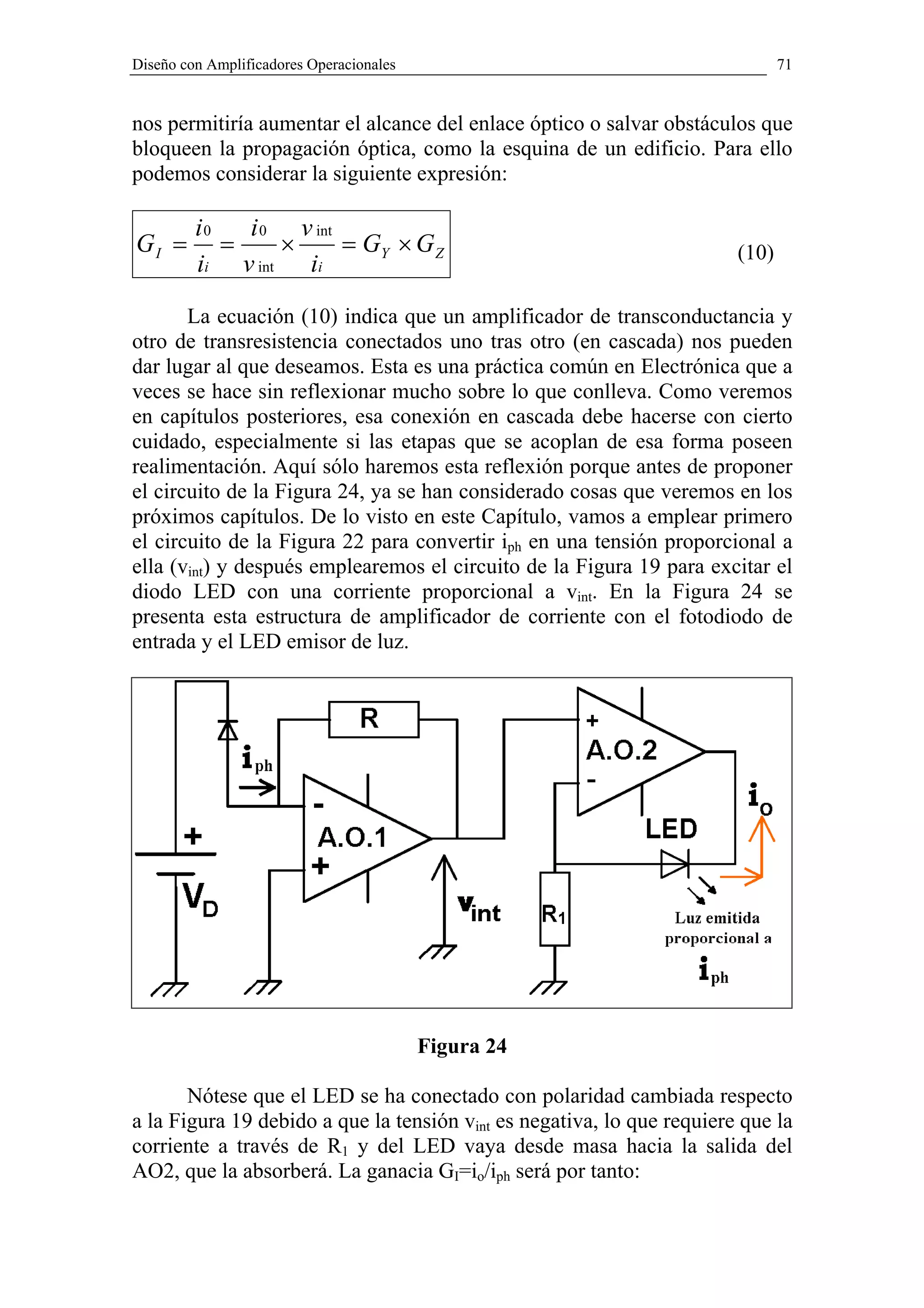 Diseño con Amplificadores Operacionales                                        71


nos permitiría aumentar el alcance del enlace óptico o salvar obstáculos que
bloqueen la propagación óptica, como la esquina de un edificio. Para ello
podemos considerar la siguiente expresión:

         i0   i 0 v int
GI =        =    ×      = GY × G Z                                      (10)
         ii v int ii

       La ecuación (10) indica que un amplificador de transconductancia y
otro de transresistencia conectados uno tras otro (en cascada) nos pueden
dar lugar al que deseamos. Esta es una práctica común en Electrónica que a
veces se hace sin reflexionar mucho sobre lo que conlleva. Como veremos
en capítulos posteriores, esa conexión en cascada debe hacerse con cierto
cuidado, especialmente si las etapas que se acoplan de esa forma poseen
realimentación. Aquí sólo haremos esta reflexión porque antes de proponer
el circuito de la Figura 24, ya se han considerado cosas que veremos en los
próximos capítulos. De lo visto en este Capítulo, vamos a emplear primero
el circuito de la Figura 22 para convertir iph en una tensión proporcional a
ella (vint) y después emplearemos el circuito de la Figura 19 para excitar el
diodo LED con una corriente proporcional a vint. En la Figura 24 se
presenta esta estructura de amplificador de corriente con el fotodiodo de
entrada y el LED emisor de luz.




                                          Figura 24

       Nótese que el LED se ha conectado con polaridad cambiada respecto
a la Figura 19 debido a que la tensión vint es negativa, lo que requiere que la
corriente a través de R1 y del LED vaya desde masa hacia la salida del
AO2, que la absorberá. La ganacia GI=io/iph será por tanto:
 