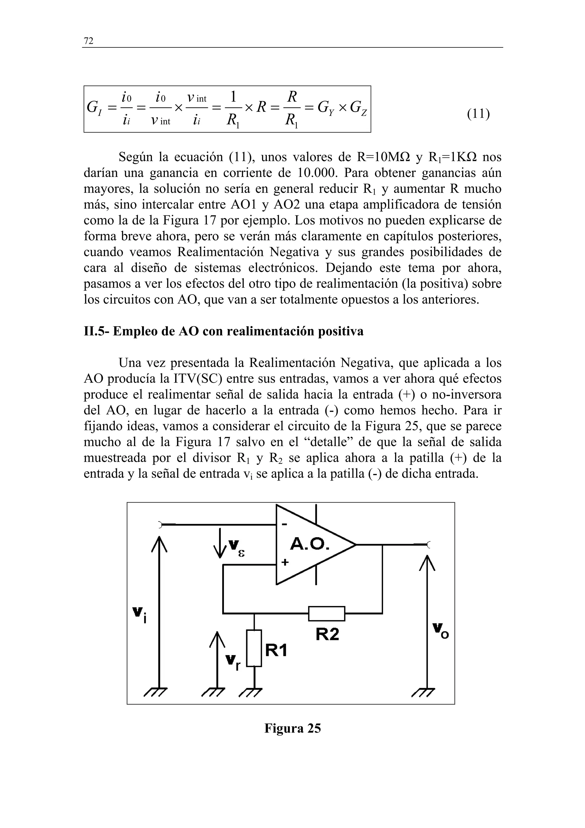 72




       i 0 i 0 v int 1     R
GI =      =    ×    = ×R =    = GY × GZ                               (11)
       ii v int ii   R1    R1

       Según la ecuación (11), unos valores de R=10MΩ y R1=1KΩ nos
darían una ganancia en corriente de 10.000. Para obtener ganancias aún
mayores, la solución no sería en general reducir R1 y aumentar R mucho
más, sino intercalar entre AO1 y AO2 una etapa amplificadora de tensión
como la de la Figura 17 por ejemplo. Los motivos no pueden explicarse de
forma breve ahora, pero se verán más claramente en capítulos posteriores,
cuando veamos Realimentación Negativa y sus grandes posibilidades de
cara al diseño de sistemas electrónicos. Dejando este tema por ahora,
pasamos a ver los efectos del otro tipo de realimentación (la positiva) sobre
los circuitos con AO, que van a ser totalmente opuestos a los anteriores.

II.5- Empleo de AO con realimentación positiva

      Una vez presentada la Realimentación Negativa, que aplicada a los
AO producía la ITV(SC) entre sus entradas, vamos a ver ahora qué efectos
produce el realimentar señal de salida hacia la entrada (+) o no-inversora
del AO, en lugar de hacerlo a la entrada (-) como hemos hecho. Para ir
fijando ideas, vamos a considerar el circuito de la Figura 25, que se parece
mucho al de la Figura 17 salvo en el “detalle” de que la señal de salida
muestreada por el divisor R1 y R2 se aplica ahora a la patilla (+) de la
entrada y la señal de entrada vi se aplica a la patilla (-) de dicha entrada.




                                 Figura 25
 