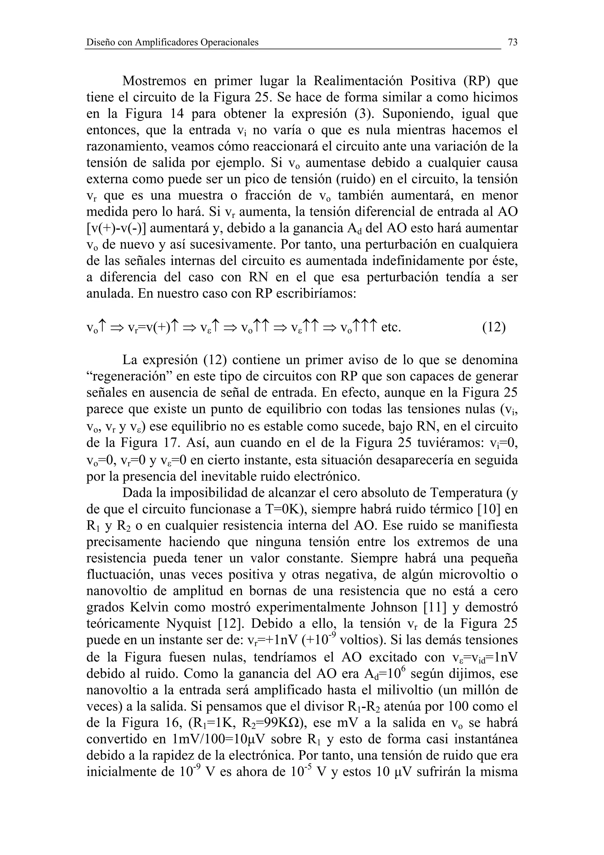Diseño con Amplificadores Operacionales                                       73


       Mostremos en primer lugar la Realimentación Positiva (RP) que
tiene el circuito de la Figura 25. Se hace de forma similar a como hicimos
en la Figura 14 para obtener la expresión (3). Suponiendo, igual que
entonces, que la entrada vi no varía o que es nula mientras hacemos el
razonamiento, veamos cómo reaccionará el circuito ante una variación de la
tensión de salida por ejemplo. Si vo aumentase debido a cualquier causa
externa como puede ser un pico de tensión (ruido) en el circuito, la tensión
vr que es una muestra o fracción de vo también aumentará, en menor
medida pero lo hará. Si vr aumenta, la tensión diferencial de entrada al AO
[v(+)-v(-)] aumentará y, debido a la ganancia Ad del AO esto hará aumentar
vo de nuevo y así sucesivamente. Por tanto, una perturbación en cualquiera
de las señales internas del circuito es aumentada indefinidamente por éste,
a diferencia del caso con RN en el que esa perturbación tendía a ser
anulada. En nuestro caso con RP escribiríamos:

vo↑ ⇒ vr=v(+)↑ ⇒ vε↑ ⇒ vo↑↑ ⇒ vε↑↑ ⇒ vo↑↑↑ etc.                        (12)

       La expresión (12) contiene un primer aviso de lo que se denomina
“regeneración” en este tipo de circuitos con RP que son capaces de generar
señales en ausencia de señal de entrada. En efecto, aunque en la Figura 25
parece que existe un punto de equilibrio con todas las tensiones nulas (vi,
vo, vr y vε) ese equilibrio no es estable como sucede, bajo RN, en el circuito
de la Figura 17. Así, aun cuando en el de la Figura 25 tuviéramos: vi=0,
vo=0, vr=0 y vε=0 en cierto instante, esta situación desaparecería en seguida
por la presencia del inevitable ruido electrónico.
       Dada la imposibilidad de alcanzar el cero absoluto de Temperatura (y
de que el circuito funcionase a T=0K), siempre habrá ruido térmico [10] en
R1 y R2 o en cualquier resistencia interna del AO. Ese ruido se manifiesta
precisamente haciendo que ninguna tensión entre los extremos de una
resistencia pueda tener un valor constante. Siempre habrá una pequeña
fluctuación, unas veces positiva y otras negativa, de algún microvoltio o
nanovoltio de amplitud en bornas de una resistencia que no está a cero
grados Kelvin como mostró experimentalmente Johnson [11] y demostró
teóricamente Nyquist [12]. Debido a ello, la tensión vr de la Figura 25
puede en un instante ser de: vr=+1nV (+10-9 voltios). Si las demás tensiones
de la Figura fuesen nulas, tendríamos el AO excitado con vε=vid=1nV
debido al ruido. Como la ganancia del AO era Ad=106 según dijimos, ese
nanovoltio a la entrada será amplificado hasta el milivoltio (un millón de
veces) a la salida. Si pensamos que el divisor R1-R2 atenúa por 100 como el
de la Figura 16, (R1=1K, R2=99KΩ), ese mV a la salida en vo se habrá
convertido en 1mV/100=10µV sobre R1 y esto de forma casi instantánea
debido a la rapidez de la electrónica. Por tanto, una tensión de ruido que era
inicialmente de 10-9 V es ahora de 10-5 V y estos 10 µV sufrirán la misma
 