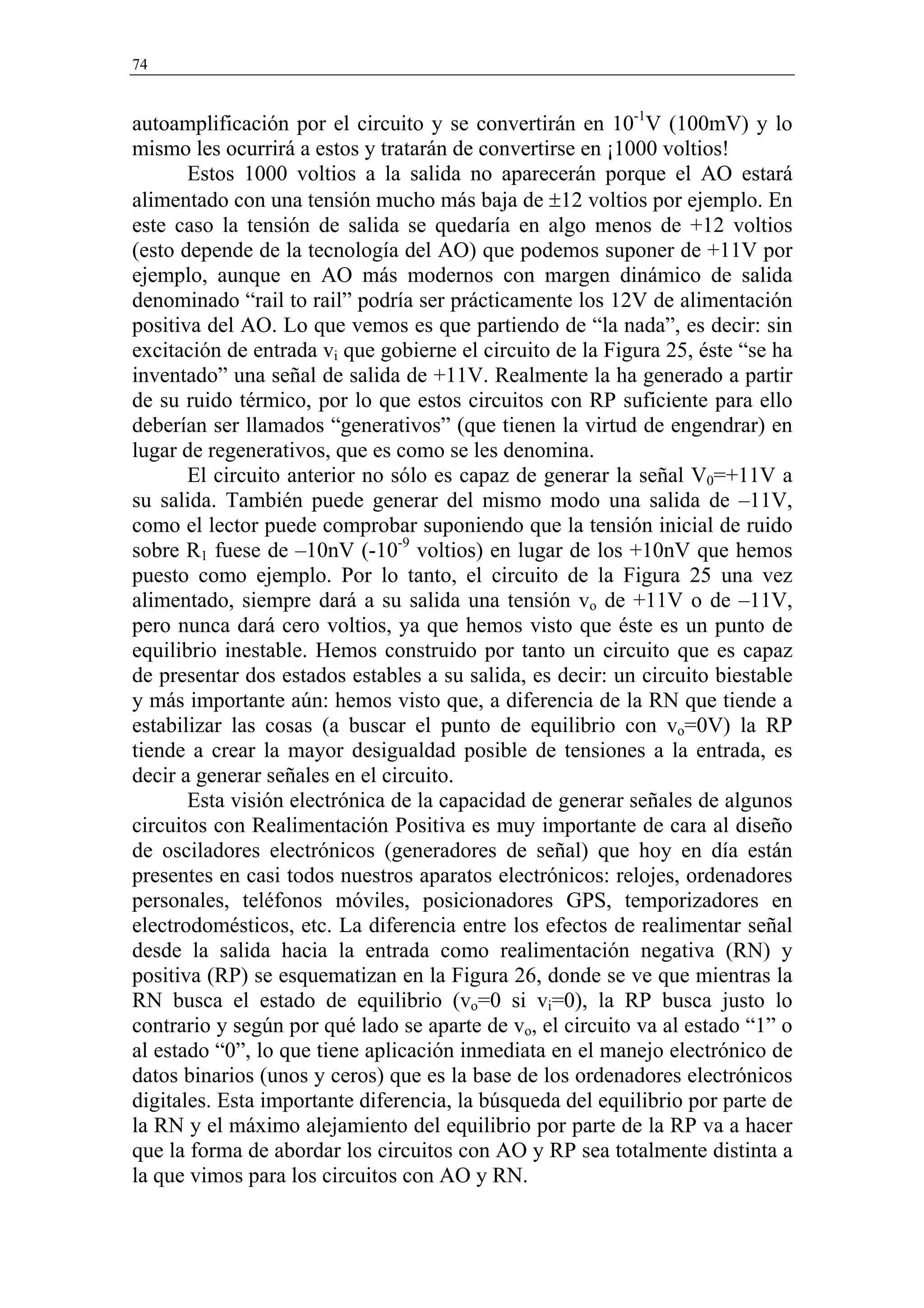 74


autoamplificación por el circuito y se convertirán en 10-1V (100mV) y lo
mismo les ocurrirá a estos y tratarán de convertirse en ¡1000 voltios!
       Estos 1000 voltios a la salida no aparecerán porque el AO estará
alimentado con una tensión mucho más baja de ±12 voltios por ejemplo. En
este caso la tensión de salida se quedaría en algo menos de +12 voltios
(esto depende de la tecnología del AO) que podemos suponer de +11V por
ejemplo, aunque en AO más modernos con margen dinámico de salida
denominado “rail to rail” podría ser prácticamente los 12V de alimentación
positiva del AO. Lo que vemos es que partiendo de “la nada”, es decir: sin
excitación de entrada vi que gobierne el circuito de la Figura 25, éste “se ha
inventado” una señal de salida de +11V. Realmente la ha generado a partir
de su ruido térmico, por lo que estos circuitos con RP suficiente para ello
deberían ser llamados “generativos” (que tienen la virtud de engendrar) en
lugar de regenerativos, que es como se les denomina.
       El circuito anterior no sólo es capaz de generar la señal V0=+11V a
su salida. También puede generar del mismo modo una salida de –11V,
como el lector puede comprobar suponiendo que la tensión inicial de ruido
sobre R1 fuese de –10nV (-10-9 voltios) en lugar de los +10nV que hemos
puesto como ejemplo. Por lo tanto, el circuito de la Figura 25 una vez
alimentado, siempre dará a su salida una tensión vo de +11V o de –11V,
pero nunca dará cero voltios, ya que hemos visto que éste es un punto de
equilibrio inestable. Hemos construido por tanto un circuito que es capaz
de presentar dos estados estables a su salida, es decir: un circuito biestable
y más importante aún: hemos visto que, a diferencia de la RN que tiende a
estabilizar las cosas (a buscar el punto de equilibrio con vo=0V) la RP
tiende a crear la mayor desigualdad posible de tensiones a la entrada, es
decir a generar señales en el circuito.
       Esta visión electrónica de la capacidad de generar señales de algunos
circuitos con Realimentación Positiva es muy importante de cara al diseño
de osciladores electrónicos (generadores de señal) que hoy en día están
presentes en casi todos nuestros aparatos electrónicos: relojes, ordenadores
personales, teléfonos móviles, posicionadores GPS, temporizadores en
electrodomésticos, etc. La diferencia entre los efectos de realimentar señal
desde la salida hacia la entrada como realimentación negativa (RN) y
positiva (RP) se esquematizan en la Figura 26, donde se ve que mientras la
RN busca el estado de equilibrio (vo=0 si vi=0), la RP busca justo lo
contrario y según por qué lado se aparte de vo, el circuito va al estado “1” o
al estado “0”, lo que tiene aplicación inmediata en el manejo electrónico de
datos binarios (unos y ceros) que es la base de los ordenadores electrónicos
digitales. Esta importante diferencia, la búsqueda del equilibrio por parte de
la RN y el máximo alejamiento del equilibrio por parte de la RP va a hacer
que la forma de abordar los circuitos con AO y RP sea totalmente distinta a
la que vimos para los circuitos con AO y RN.
 