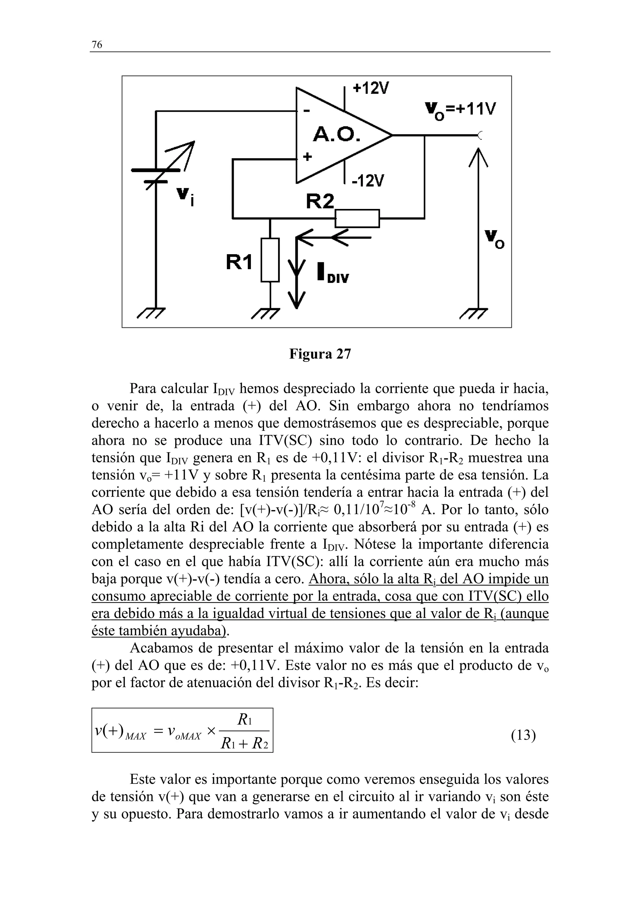 76




                                 Figura 27

       Para calcular IDIV hemos despreciado la corriente que pueda ir hacia,
o venir de, la entrada (+) del AO. Sin embargo ahora no tendríamos
derecho a hacerlo a menos que demostrásemos que es despreciable, porque
ahora no se produce una ITV(SC) sino todo lo contrario. De hecho la
tensión que IDIV genera en R1 es de +0,11V: el divisor R1-R2 muestrea una
tensión vo= +11V y sobre R1 presenta la centésima parte de esa tensión. La
corriente que debido a esa tensión tendería a entrar hacia la entrada (+) del
AO sería del orden de: [v(+)-v(-)]/Ri≈ 0,11/107≈10-8 A. Por lo tanto, sólo
debido a la alta Ri del AO la corriente que absorberá por su entrada (+) es
completamente despreciable frente a IDIV. Nótese la importante diferencia
con el caso en el que había ITV(SC): allí la corriente aún era mucho más
baja porque v(+)-v(-) tendía a cero. Ahora, sólo la alta Ri del AO impide un
consumo apreciable de corriente por la entrada, cosa que con ITV(SC) ello
era debido más a la igualdad virtual de tensiones que al valor de Ri (aunque
éste también ayudaba).
       Acabamos de presentar el máximo valor de la tensión en la entrada
(+) del AO que es de: +0,11V. Este valor no es más que el producto de vo
por el factor de atenuación del divisor R1-R2. Es decir:

                         R1
v(+ ) MAX = voMAX ×                                                   (13)
                      R1 + R 2

      Este valor es importante porque como veremos enseguida los valores
de tensión v(+) que van a generarse en el circuito al ir variando vi son éste
y su opuesto. Para demostrarlo vamos a ir aumentando el valor de vi desde
 