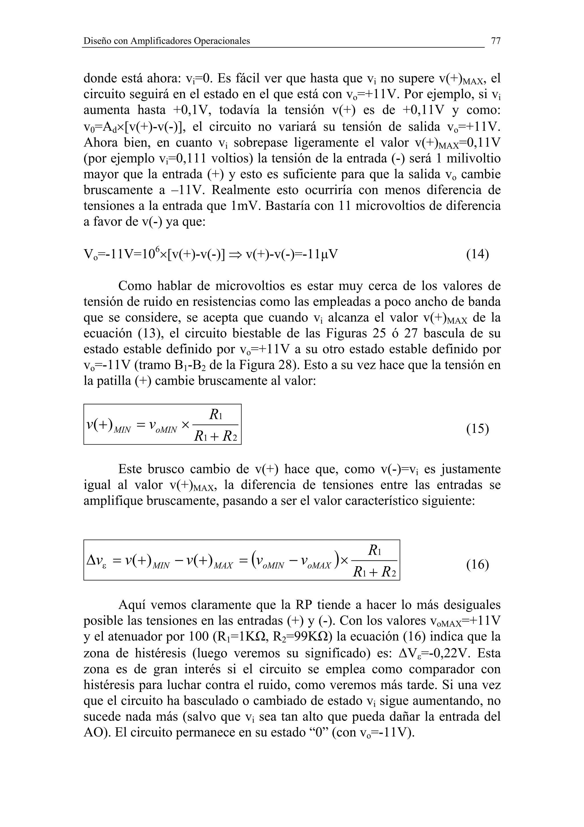 Diseño con Amplificadores Operacionales                                      77


donde está ahora: vi=0. Es fácil ver que hasta que vi no supere v(+)MAX, el
circuito seguirá en el estado en el que está con vo=+11V. Por ejemplo, si vi
aumenta hasta +0,1V, todavía la tensión v(+) es de +0,11V y como:
v0=Ad×[v(+)-v(-)], el circuito no variará su tensión de salida vo=+11V.
Ahora bien, en cuanto vi sobrepase ligeramente el valor v(+)MAX=0,11V
(por ejemplo vi=0,111 voltios) la tensión de la entrada (-) será 1 milivoltio
mayor que la entrada (+) y esto es suficiente para que la salida vo cambie
bruscamente a –11V. Realmente esto ocurriría con menos diferencia de
tensiones a la entrada que 1mV. Bastaría con 11 microvoltios de diferencia
a favor de v(-) ya que:

Vo=-11V=106×[v(+)-v(-)] ⇒ v(+)-v(-)=-11µV                             (14)

       Como hablar de microvoltios es estar muy cerca de los valores de
tensión de ruido en resistencias como las empleadas a poco ancho de banda
que se considere, se acepta que cuando vi alcanza el valor v(+)MAX de la
ecuación (13), el circuito biestable de las Figuras 25 ó 27 bascula de su
estado estable definido por vo=+11V a su otro estado estable definido por
vo=-11V (tramo B1-B2 de la Figura 28). Esto a su vez hace que la tensión en
la patilla (+) cambie bruscamente al valor:

                            R1
v(+ ) MIN = voMIN ×                                                   (15)
                         R1 + R 2

      Este brusco cambio de v(+) hace que, como v(-)=vi es justamente
igual al valor v(+)MAX, la diferencia de tensiones entre las entradas se
amplifique bruscamente, pasando a ser el valor característico siguiente:


                                                      R1
∆vε = v(+ ) MIN − v(+ ) MAX = (voMIN − voMAX ) ×                      (16)
                                                   R1 + R 2

       Aquí vemos claramente que la RP tiende a hacer lo más desiguales
posible las tensiones en las entradas (+) y (-). Con los valores voMAX=+11V
y el atenuador por 100 (R1=1KΩ, R2=99KΩ) la ecuación (16) indica que la
zona de histéresis (luego veremos su significado) es: ∆Vε=-0,22V. Esta
zona es de gran interés si el circuito se emplea como comparador con
histéresis para luchar contra el ruido, como veremos más tarde. Si una vez
que el circuito ha basculado o cambiado de estado vi sigue aumentando, no
sucede nada más (salvo que vi sea tan alto que pueda dañar la entrada del
AO). El circuito permanece en su estado “0” (con vo=-11V).
 