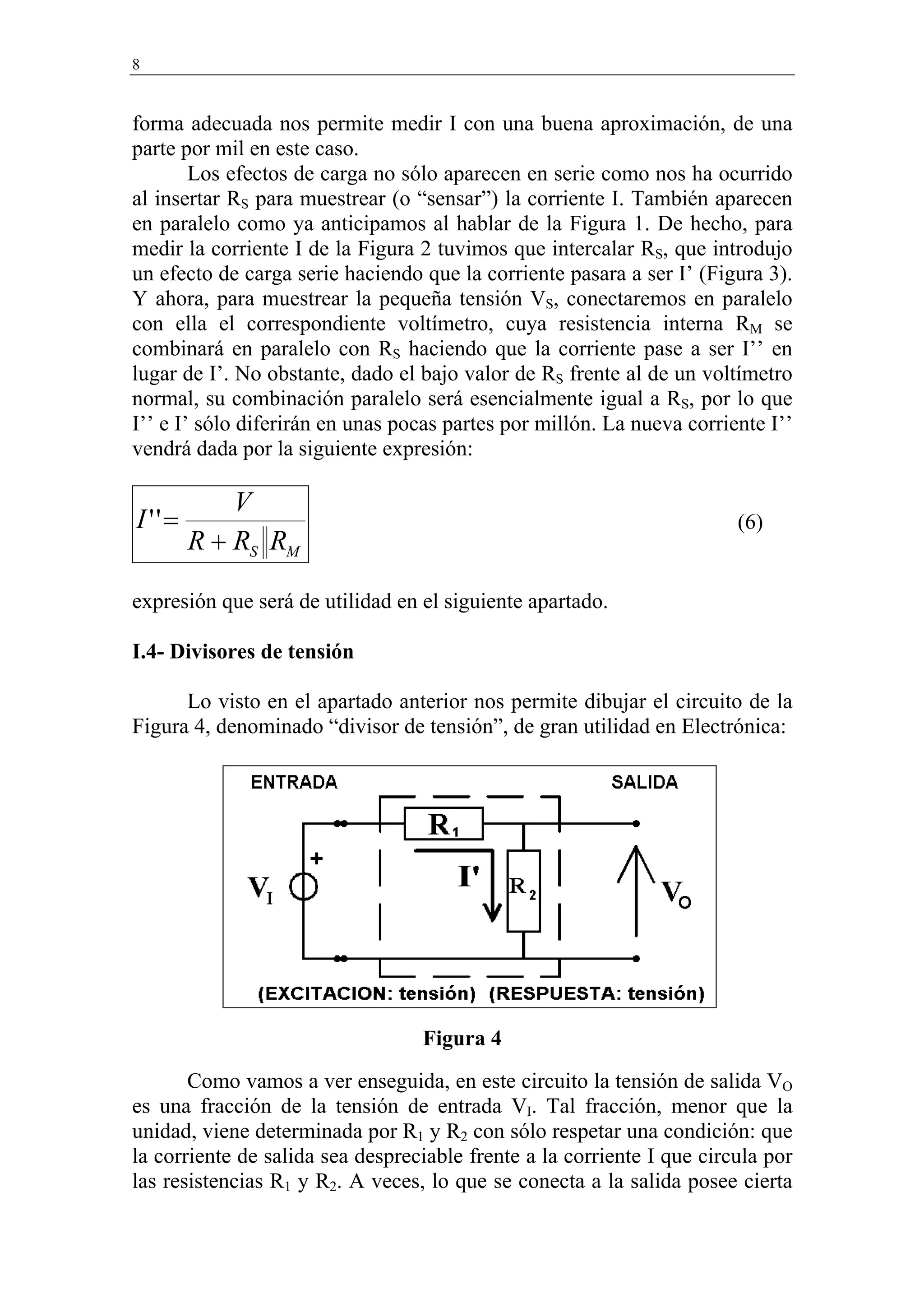 8


forma adecuada nos permite medir I con una buena aproximación, de una
parte por mil en este caso.
        Los efectos de carga no sólo aparecen en serie como nos ha ocurrido
al insertar RS para muestrear (o “sensar”) la corriente I. También aparecen
en paralelo como ya anticipamos al hablar de la Figura 1. De hecho, para
medir la corriente I de la Figura 2 tuvimos que intercalar RS, que introdujo
un efecto de carga serie haciendo que la corriente pasara a ser I’ (Figura 3).
Y ahora, para muestrear la pequeña tensión VS, conectaremos en paralelo
con ella el correspondiente voltímetro, cuya resistencia interna RM se
combinará en paralelo con RS haciendo que la corriente pase a ser I’’ en
lugar de I’. No obstante, dado el bajo valor de RS frente al de un voltímetro
normal, su combinación paralelo será esencialmente igual a RS, por lo que
I’’ e I’ sólo diferirán en unas pocas partes por millón. La nueva corriente I’’
vendrá dada por la siguiente expresión:

            V
I ''=                                                                   (6)
        R + RS RM

expresión que será de utilidad en el siguiente apartado.

I.4- Divisores de tensión

      Lo visto en el apartado anterior nos permite dibujar el circuito de la
Figura 4, denominado “divisor de tensión”, de gran utilidad en Electrónica:




                                  Figura 4
       Como vamos a ver enseguida, en este circuito la tensión de salida VO
es una fracción de la tensión de entrada VI. Tal fracción, menor que la
unidad, viene determinada por R1 y R2 con sólo respetar una condición: que
la corriente de salida sea despreciable frente a la corriente I que circula por
las resistencias R1 y R2. A veces, lo que se conecta a la salida posee cierta
 