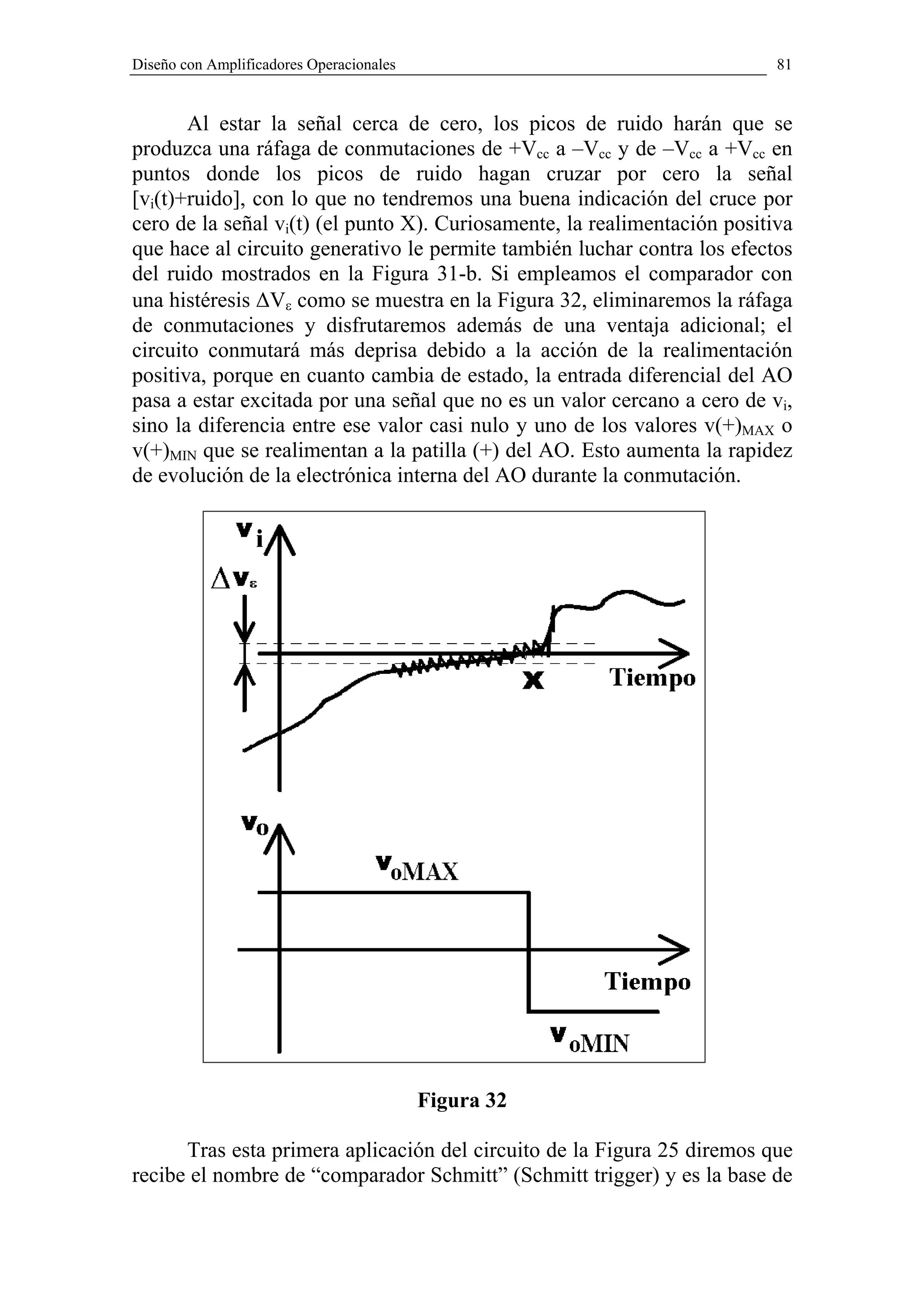 Diseño con Amplificadores Operacionales                                    81


       Al estar la señal cerca de cero, los picos de ruido harán que se
produzca una ráfaga de conmutaciones de +Vcc a –Vcc y de –Vcc a +Vcc en
puntos donde los picos de ruido hagan cruzar por cero la señal
[vi(t)+ruido], con lo que no tendremos una buena indicación del cruce por
cero de la señal vi(t) (el punto X). Curiosamente, la realimentación positiva
que hace al circuito generativo le permite también luchar contra los efectos
del ruido mostrados en la Figura 31-b. Si empleamos el comparador con
una histéresis ∆Vε como se muestra en la Figura 32, eliminaremos la ráfaga
de conmutaciones y disfrutaremos además de una ventaja adicional; el
circuito conmutará más deprisa debido a la acción de la realimentación
positiva, porque en cuanto cambia de estado, la entrada diferencial del AO
pasa a estar excitada por una señal que no es un valor cercano a cero de vi,
sino la diferencia entre ese valor casi nulo y uno de los valores v(+)MAX o
v(+)MIN que se realimentan a la patilla (+) del AO. Esto aumenta la rapidez
de evolución de la electrónica interna del AO durante la conmutación.




                                          Figura 32

      Tras esta primera aplicación del circuito de la Figura 25 diremos que
recibe el nombre de “comparador Schmitt” (Schmitt trigger) y es la base de
 